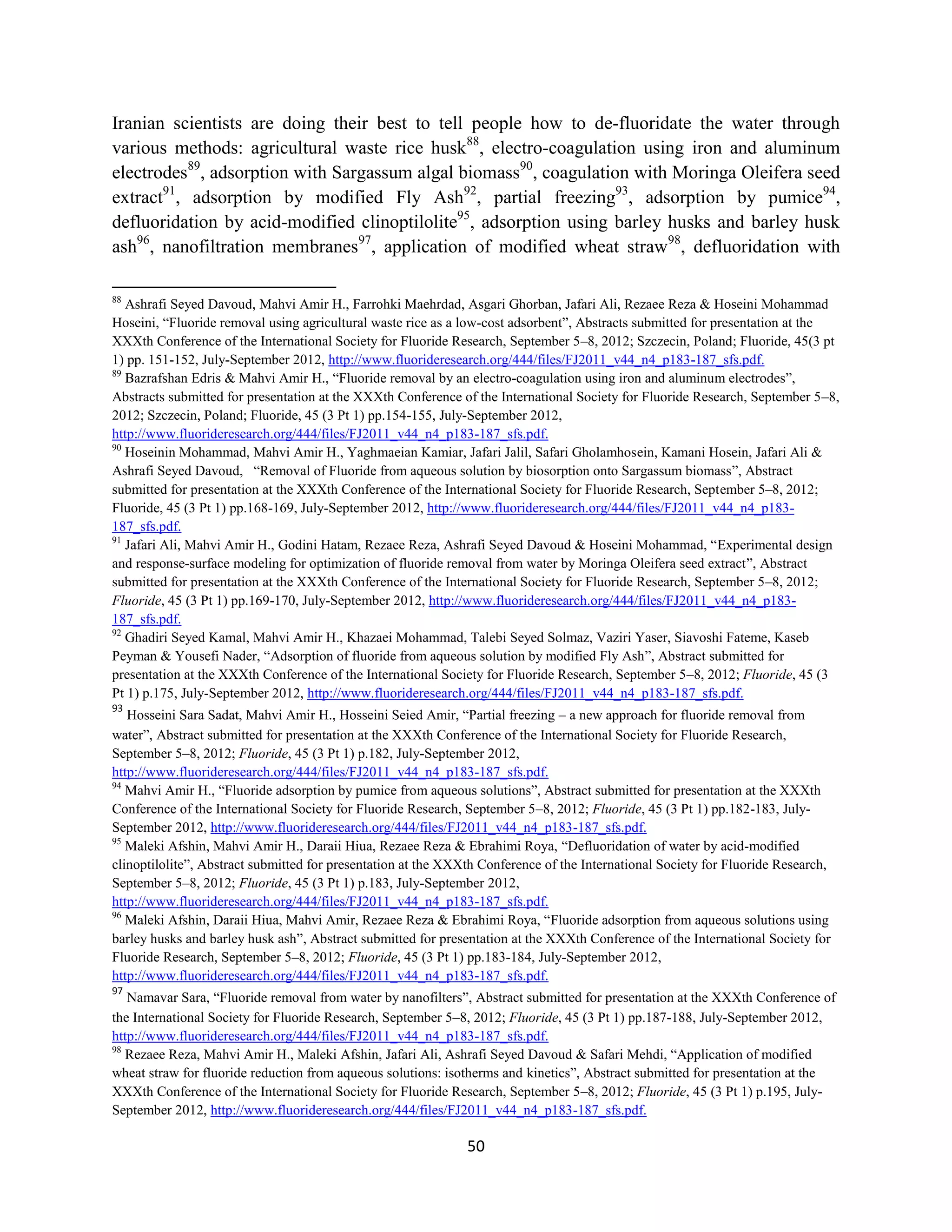 Iranian scientists are doing their best to tell people how to de-fluoridate the water through
various methods: agricultural waste rice husk88, electro-coagulation using iron and aluminum
electrodes89, adsorption with Sargassum algal biomass90, coagulation with Moringa Oleifera seed
extract91, adsorption by modified Fly Ash92, partial freezing93, adsorption by pumice94,
defluoridation by acid-modified clinoptilolite95, adsorption using barley husks and barley husk
ash96, nanofiltration membranes97, application of modified wheat straw98, defluoridation with

88
   Ashrafi Seyed Davoud, Mahvi Amir H., Farrohki Maehrdad, Asgari Ghorban, Jafari Ali, Rezaee Reza & Hoseini Mohammad
Hoseini, “Fluoride removal using agricultural waste rice as a low-cost adsorbent”, Abstracts submitted for presentation at the
XXXth Conference of the International Society for Fluoride Research, September 5–8, 2012; Szczecin, Poland; Fluoride, 45(3 pt
1) pp. 151-152, July-September 2012, http://www.fluorideresearch.org/444/files/FJ2011_v44_n4_p183-187_sfs.pdf.
89
   Bazrafshan Edris & Mahvi Amir H., “Fluoride removal by an electro-coagulation using iron and aluminum electrodes”,
Abstracts submitted for presentation at the XXXth Conference of the International Society for Fluoride Research, September 5–8,
2012; Szczecin, Poland; Fluoride, 45 (3 Pt 1) pp.154-155, July-September 2012,
http://www.fluorideresearch.org/444/files/FJ2011_v44_n4_p183-187_sfs.pdf.
90
   Hoseinin Mohammad, Mahvi Amir H., Yaghmaeian Kamiar, Jafari Jalil, Safari Gholamhosein, Kamani Hosein, Jafari Ali &
Ashrafi Seyed Davoud, “Removal of Fluoride from aqueous solution by biosorption onto Sargassum biomass”, Abstract
submitted for presentation at the XXXth Conference of the International Society for Fluoride Research, September 5–8, 2012;
Fluoride, 45 (3 Pt 1) pp.168-169, July-September 2012, http://www.fluorideresearch.org/444/files/FJ2011_v44_n4_p183-
187_sfs.pdf.
91
   Jafari Ali, Mahvi Amir H., Godini Hatam, Rezaee Reza, Ashrafi Seyed Davoud & Hoseini Mohammad, “Experimental design
and response-surface modeling for optimization of fluoride removal from water by Moringa Oleifera seed extract”, Abstract
submitted for presentation at the XXXth Conference of the International Society for Fluoride Research, September 5–8, 2012;
Fluoride, 45 (3 Pt 1) pp.169-170, July-September 2012, http://www.fluorideresearch.org/444/files/FJ2011_v44_n4_p183-
187_sfs.pdf.
92
   Ghadiri Seyed Kamal, Mahvi Amir H., Khazaei Mohammad, Talebi Seyed Solmaz, Vaziri Yaser, Siavoshi Fateme, Kaseb
Peyman & Yousefi Nader, “Adsorption of fluoride from aqueous solution by modified Fly Ash”, Abstract submitted for
presentation at the XXXth Conference of the International Society for Fluoride Research, September 5–8, 2012; Fluoride, 45 (3
Pt 1) p.175, July-September 2012, http://www.fluorideresearch.org/444/files/FJ2011_v44_n4_p183-187_sfs.pdf.
93
   Hosseini Sara Sadat, Mahvi Amir H., Hosseini Seied Amir, “Partial freezing – a new approach for fluoride removal from
water”, Abstract submitted for presentation at the XXXth Conference of the International Society for Fluoride Research,
September 5–8, 2012; Fluoride, 45 (3 Pt 1) p.182, July-September 2012,
http://www.fluorideresearch.org/444/files/FJ2011_v44_n4_p183-187_sfs.pdf.
94
   Mahvi Amir H., “Fluoride adsorption by pumice from aqueous solutions”, Abstract submitted for presentation at the XXXth
Conference of the International Society for Fluoride Research, September 5–8, 2012; Fluoride, 45 (3 Pt 1) pp.182-183, July-
September 2012, http://www.fluorideresearch.org/444/files/FJ2011_v44_n4_p183-187_sfs.pdf.
95
   Maleki Afshin, Mahvi Amir H., Daraii Hiua, Rezaee Reza & Ebrahimi Roya, “Defluoridation of water by acid-modified
clinoptilolite”, Abstract submitted for presentation at the XXXth Conference of the International Society for Fluoride Research,
September 5–8, 2012; Fluoride, 45 (3 Pt 1) p.183, July-September 2012,
http://www.fluorideresearch.org/444/files/FJ2011_v44_n4_p183-187_sfs.pdf.
96
   Maleki Afshin, Daraii Hiua, Mahvi Amir, Rezaee Reza & Ebrahimi Roya, “Fluoride adsorption from aqueous solutions using
barley husks and barley husk ash”, Abstract submitted for presentation at the XXXth Conference of the International Society for
Fluoride Research, September 5–8, 2012; Fluoride, 45 (3 Pt 1) pp.183-184, July-September 2012,
http://www.fluorideresearch.org/444/files/FJ2011_v44_n4_p183-187_sfs.pdf.
97
   Namavar Sara, “Fluoride removal from water by nanofilters”, Abstract submitted for presentation at the XXXth Conference of
the International Society for Fluoride Research, September 5–8, 2012; Fluoride, 45 (3 Pt 1) pp.187-188, July-September 2012,
http://www.fluorideresearch.org/444/files/FJ2011_v44_n4_p183-187_sfs.pdf.
98
   Rezaee Reza, Mahvi Amir H., Maleki Afshin, Jafari Ali, Ashrafi Seyed Davoud & Safari Mehdi, “Application of modified
wheat straw for fluoride reduction from aqueous solutions: isotherms and kinetics”, Abstract submitted for presentation at the
XXXth Conference of the International Society for Fluoride Research, September 5–8, 2012; Fluoride, 45 (3 Pt 1) p.195, July-
September 2012, http://www.fluorideresearch.org/444/files/FJ2011_v44_n4_p183-187_sfs.pdf.

                                                               50
 