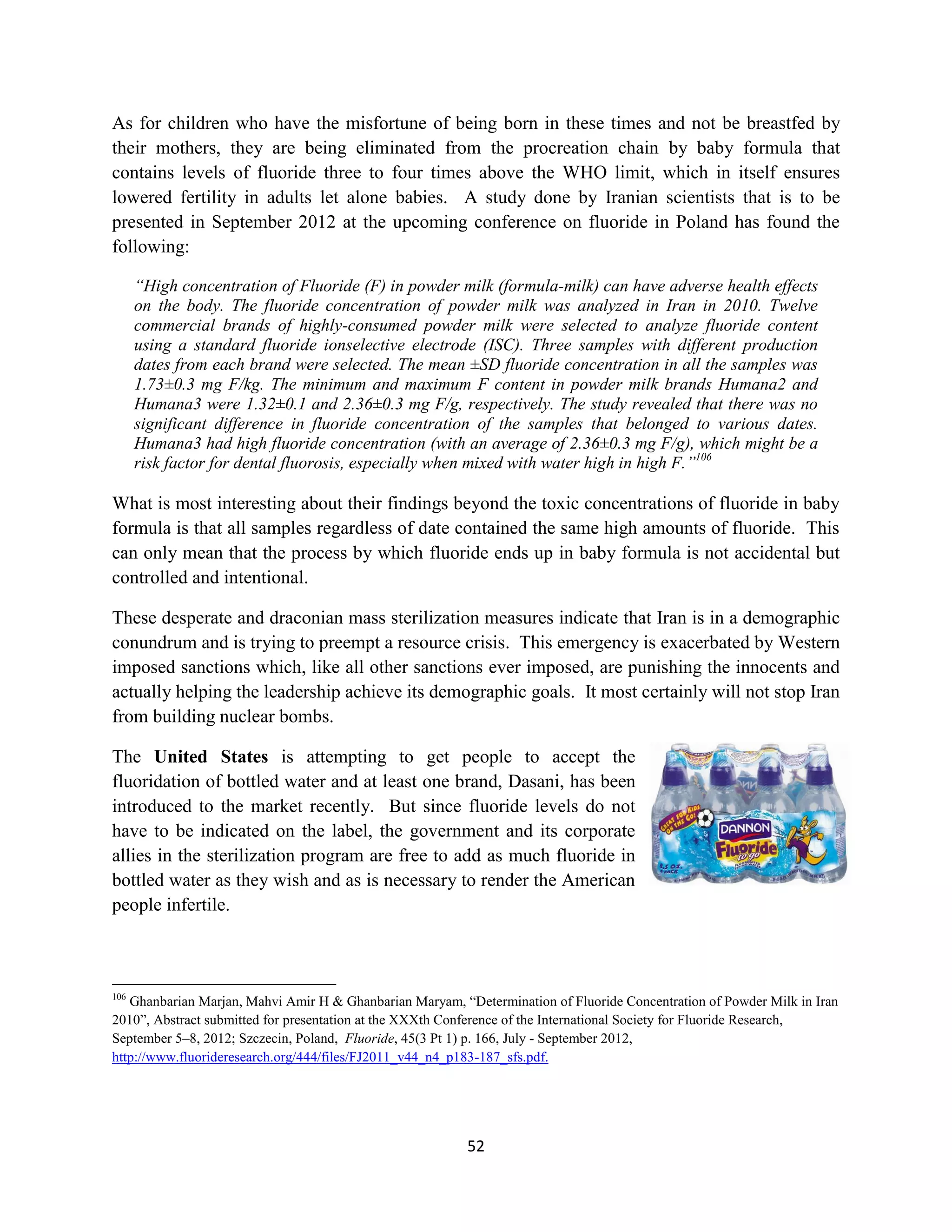 As for children who have the misfortune of being born in these times and not be breastfed by
their mothers, they are being eliminated from the procreation chain by baby formula that
contains levels of fluoride three to four times above the WHO limit, which in itself ensures
lowered fertility in adults let alone babies. A study done by Iranian scientists that is to be
presented in September 2012 at the upcoming conference on fluoride in Poland has found the
following:

      “High concentration of Fluoride (F) in powder milk (formula-milk) can have adverse health effects
      on the body. The fluoride concentration of powder milk was analyzed in Iran in 2010. Twelve
      commercial brands of highly-consumed powder milk were selected to analyze fluoride content
      using a standard fluoride ionselective electrode (ISC). Three samples with different production
      dates from each brand were selected. The mean ±SD fluoride concentration in all the samples was
      1.73±0.3 mg F/kg. The minimum and maximum F content in powder milk brands Humana2 and
      Humana3 were 1.32±0.1 and 2.36±0.3 mg F/g, respectively. The study revealed that there was no
      significant difference in fluoride concentration of the samples that belonged to various dates.
      Humana3 had high fluoride concentration (with an average of 2.36±0.3 mg F/g), which might be a
      risk factor for dental fluorosis, especially when mixed with water high in high F.”106

What is most interesting about their findings beyond the toxic concentrations of fluoride in baby
formula is that all samples regardless of date contained the same high amounts of fluoride. This
can only mean that the process by which fluoride ends up in baby formula is not accidental but
controlled and intentional.

These desperate and draconian mass sterilization measures indicate that Iran is in a demographic
conundrum and is trying to preempt a resource crisis. This emergency is exacerbated by Western
imposed sanctions which, like all other sanctions ever imposed, are punishing the innocents and
actually helping the leadership achieve its demographic goals. It most certainly will not stop Iran
from building nuclear bombs.

The United States is attempting to get people to accept the
fluoridation of bottled water and at least one brand, Dasani, has been
introduced to the market recently. But since fluoride levels do not
have to be indicated on the label, the government and its corporate
allies in the sterilization program are free to add as much fluoride in
bottled water as they wish and as is necessary to render the American
people infertile.



106
   Ghanbarian Marjan, Mahvi Amir H & Ghanbarian Maryam, “Determination of Fluoride Concentration of Powder Milk in Iran
2010”, Abstract submitted for presentation at the XXXth Conference of the International Society for Fluoride Research,
September 5–8, 2012; Szczecin, Poland, Fluoride, 45(3 Pt 1) p. 166, July - September 2012,
http://www.fluorideresearch.org/444/files/FJ2011_v44_n4_p183-187_sfs.pdf.




                                                          52
 