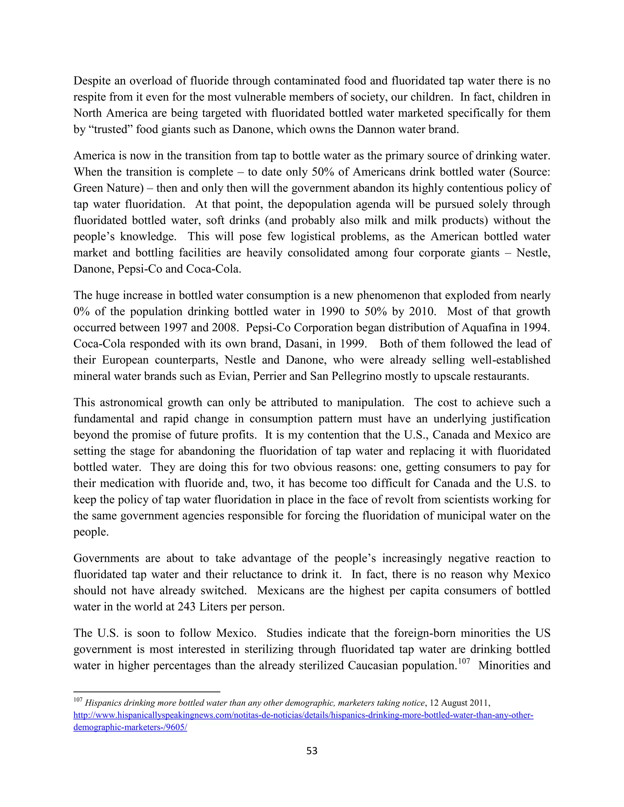 Despite an overload of fluoride through contaminated food and fluoridated tap water there is no
respite from it even for the most vulnerable members of society, our children. In fact, children in
North America are being targeted with fluoridated bottled water marketed specifically for them
by “trusted” food giants such as Danone, which owns the Dannon water brand.

America is now in the transition from tap to bottle water as the primary source of drinking water.
When the transition is complete – to date only 50% of Americans drink bottled water (Source:
Green Nature) – then and only then will the government abandon its highly contentious policy of
tap water fluoridation. At that point, the depopulation agenda will be pursued solely through
fluoridated bottled water, soft drinks (and probably also milk and milk products) without the
people’s knowledge. This will pose few logistical problems, as the American bottled water
market and bottling facilities are heavily consolidated among four corporate giants – Nestle,
Danone, Pepsi-Co and Coca-Cola.

The huge increase in bottled water consumption is a new phenomenon that exploded from nearly
0% of the population drinking bottled water in 1990 to 50% by 2010. Most of that growth
occurred between 1997 and 2008. Pepsi-Co Corporation began distribution of Aquafina in 1994.
Coca-Cola responded with its own brand, Dasani, in 1999. Both of them followed the lead of
their European counterparts, Nestle and Danone, who were already selling well-established
mineral water brands such as Evian, Perrier and San Pellegrino mostly to upscale restaurants.

This astronomical growth can only be attributed to manipulation. The cost to achieve such a
fundamental and rapid change in consumption pattern must have an underlying justification
beyond the promise of future profits. It is my contention that the U.S., Canada and Mexico are
setting the stage for abandoning the fluoridation of tap water and replacing it with fluoridated
bottled water. They are doing this for two obvious reasons: one, getting consumers to pay for
their medication with fluoride and, two, it has become too difficult for Canada and the U.S. to
keep the policy of tap water fluoridation in place in the face of revolt from scientists working for
the same government agencies responsible for forcing the fluoridation of municipal water on the
people.

Governments are about to take advantage of the people’s increasingly negative reaction to
fluoridated tap water and their reluctance to drink it. In fact, there is no reason why Mexico
should not have already switched. Mexicans are the highest per capita consumers of bottled
water in the world at 243 Liters per person.

The U.S. is soon to follow Mexico. Studies indicate that the foreign-born minorities the US
government is most interested in sterilizing through fluoridated tap water are drinking bottled
water in higher percentages than the already sterilized Caucasian population.107 Minorities and

107
   Hispanics drinking more bottled water than any other demographic, marketers taking notice, 12 August 2011,
http://www.hispanicallyspeakingnews.com/notitas-de-noticias/details/hispanics-drinking-more-bottled-water-than-any-other-
demographic-marketers-/9605/

                                                             53
 