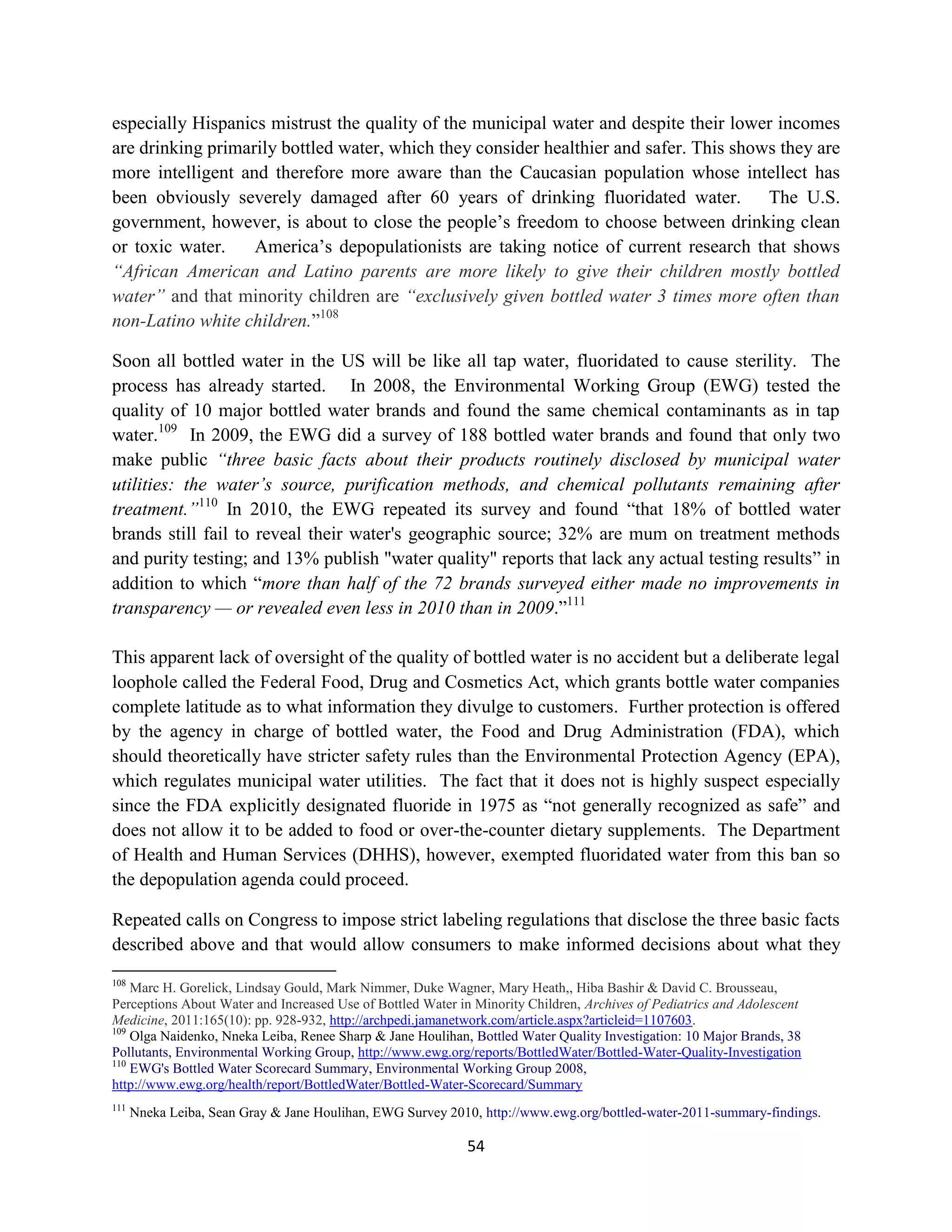 especially Hispanics mistrust the quality of the municipal water and despite their lower incomes
are drinking primarily bottled water, which they consider healthier and safer. This shows they are
more intelligent and therefore more aware than the Caucasian population whose intellect has
been obviously severely damaged after 60 years of drinking fluoridated water. The U.S.
government, however, is about to close the people’s freedom to choose between drinking clean
or toxic water.    America’s depopulationists are taking notice of current research that shows
“African American and Latino parents are more likely to give their children mostly bottled
water” and that minority children are “exclusively given bottled water 3 times more often than
non-Latino white children.”108

Soon all bottled water in the US will be like all tap water, fluoridated to cause sterility. The
process has already started. In 2008, the Environmental Working Group (EWG) tested the
quality of 10 major bottled water brands and found the same chemical contaminants as in tap
water.109 In 2009, the EWG did a survey of 188 bottled water brands and found that only two
make public “three basic facts about their products routinely disclosed by municipal water
utilities: the water’s source, purification methods, and chemical pollutants remaining after
treatment.”110 In 2010, the EWG repeated its survey and found “that 18% of bottled water
brands still fail to reveal their water's geographic source; 32% are mum on treatment methods
and purity testing; and 13% publish "water quality" reports that lack any actual testing results” in
addition to which “more than half of the 72 brands surveyed either made no improvements in
transparency — or revealed even less in 2010 than in 2009.”111

This apparent lack of oversight of the quality of bottled water is no accident but a deliberate legal
loophole called the Federal Food, Drug and Cosmetics Act, which grants bottle water companies
complete latitude as to what information they divulge to customers. Further protection is offered
by the agency in charge of bottled water, the Food and Drug Administration (FDA), which
should theoretically have stricter safety rules than the Environmental Protection Agency (EPA),
which regulates municipal water utilities. The fact that it does not is highly suspect especially
since the FDA explicitly designated fluoride in 1975 as “not generally recognized as safe” and
does not allow it to be added to food or over-the-counter dietary supplements. The Department
of Health and Human Services (DHHS), however, exempted fluoridated water from this ban so
the depopulation agenda could proceed.

Repeated calls on Congress to impose strict labeling regulations that disclose the three basic facts
described above and that would allow consumers to make informed decisions about what they
108
    Marc H. Gorelick, Lindsay Gould, Mark Nimmer, Duke Wagner, Mary Heath,, Hiba Bashir & David C. Brousseau,
Perceptions About Water and Increased Use of Bottled Water in Minority Children, Archives of Pediatrics and Adolescent
Medicine, 2011:165(10): pp. 928-932, http://archpedi.jamanetwork.com/article.aspx?articleid=1107603.
109
    Olga Naidenko, Nneka Leiba, Renee Sharp & Jane Houlihan, Bottled Water Quality Investigation: 10 Major Brands, 38
Pollutants, Environmental Working Group, http://www.ewg.org/reports/BottledWater/Bottled-Water-Quality-Investigation
110
    EWG's Bottled Water Scorecard Summary, Environmental Working Group 2008,
http://www.ewg.org/health/report/BottledWater/Bottled-Water-Scorecard/Summary
111
      Nneka Leiba, Sean Gray & Jane Houlihan, EWG Survey 2010, http://www.ewg.org/bottled-water-2011-summary-findings.

                                                            54
 