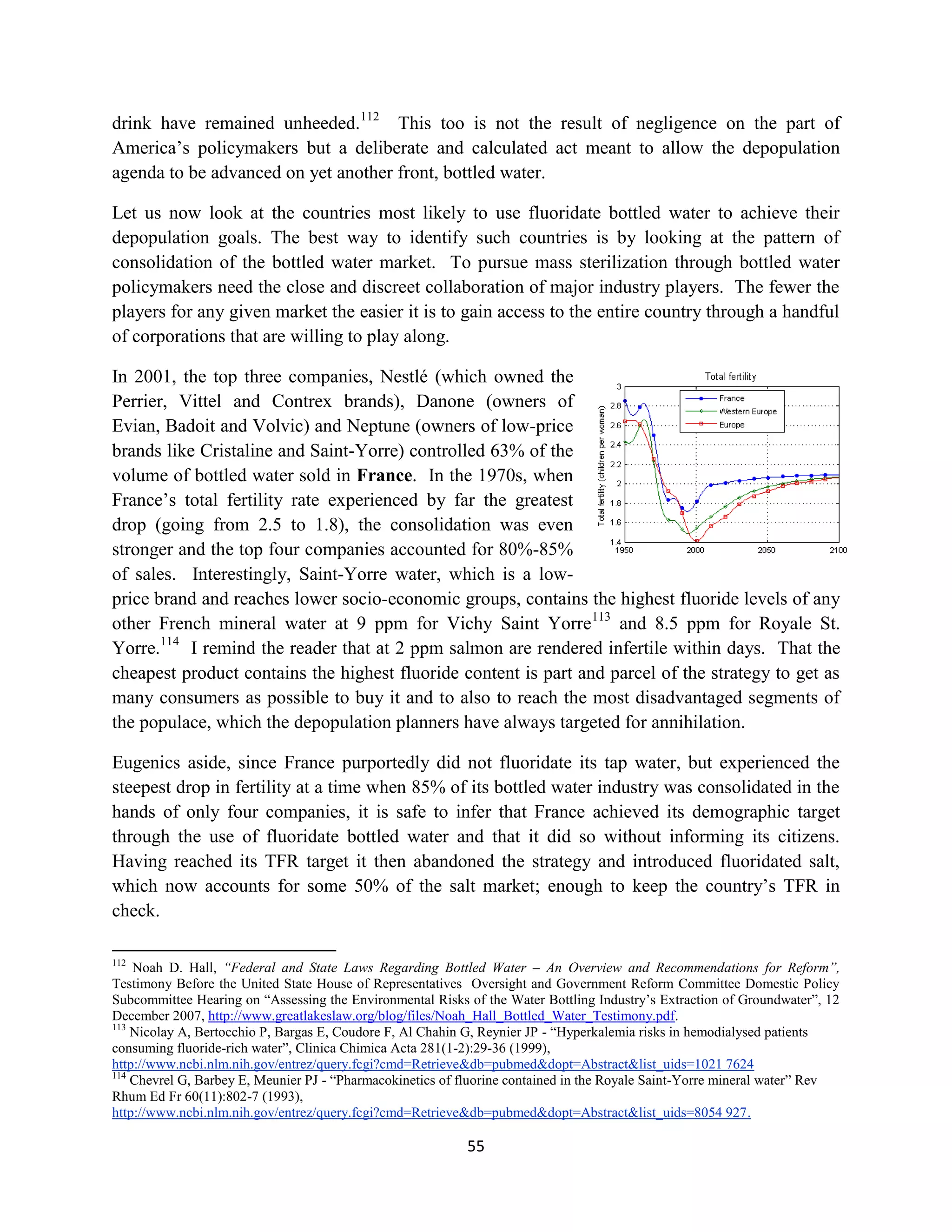 drink have remained unheeded.112 This too is not the result of negligence on the part of
America’s policymakers but a deliberate and calculated act meant to allow the depopulation
agenda to be advanced on yet another front, bottled water.

Let us now look at the countries most likely to use fluoridate bottled water to achieve their
depopulation goals. The best way to identify such countries is by looking at the pattern of
consolidation of the bottled water market. To pursue mass sterilization through bottled water
policymakers need the close and discreet collaboration of major industry players. The fewer the
players for any given market the easier it is to gain access to the entire country through a handful
of corporations that are willing to play along.

In 2001, the top three companies, Nestlé (which owned the
Perrier, Vittel and Contrex brands), Danone (owners of
Evian, Badoit and Volvic) and Neptune (owners of low-price
brands like Cristaline and Saint-Yorre) controlled 63% of the
volume of bottled water sold in France. In the 1970s, when
France’s total fertility rate experienced by far the greatest
drop (going from 2.5 to 1.8), the consolidation was even
stronger and the top four companies accounted for 80%-85%
of sales. Interestingly, Saint-Yorre water, which is a low-
price brand and reaches lower socio-economic groups, contains the highest fluoride levels of any
other French mineral water at 9 ppm for Vichy Saint Yorre113 and 8.5 ppm for Royale St.
Yorre.114 I remind the reader that at 2 ppm salmon are rendered infertile within days. That the
cheapest product contains the highest fluoride content is part and parcel of the strategy to get as
many consumers as possible to buy it and to also to reach the most disadvantaged segments of
the populace, which the depopulation planners have always targeted for annihilation.

Eugenics aside, since France purportedly did not fluoridate its tap water, but experienced the
steepest drop in fertility at a time when 85% of its bottled water industry was consolidated in the
hands of only four companies, it is safe to infer that France achieved its demographic target
through the use of fluoridate bottled water and that it did so without informing its citizens.
Having reached its TFR target it then abandoned the strategy and introduced fluoridated salt,
which now accounts for some 50% of the salt market; enough to keep the country’s TFR in
check.

112
    Noah D. Hall, “Federal and State Laws Regarding Bottled Water – An Overview and Recommendations for Reform”,
Testimony Before the United State House of Representatives Oversight and Government Reform Committee Domestic Policy
Subcommittee Hearing on “Assessing the Environmental Risks of the Water Bottling Industry’s Extraction of Groundwater”, 12
December 2007, http://www.greatlakeslaw.org/blog/files/Noah_Hall_Bottled_Water_Testimony.pdf.
113
    Nicolay A, Bertocchio P, Bargas E, Coudore F, Al Chahin G, Reynier JP - “Hyperkalemia risks in hemodialysed patients
consuming fluoride-rich water”, Clinica Chimica Acta 281(1-2):29-36 (1999),
http://www.ncbi.nlm.nih.gov/entrez/query.fcgi?cmd=Retrieve&db=pubmed&dopt=Abstract&list_uids=1021 7624
114
    Chevrel G, Barbey E, Meunier PJ - “Pharmacokinetics of fluorine contained in the Royale Saint-Yorre mineral water” Rev
Rhum Ed Fr 60(11):802-7 (1993),
http://www.ncbi.nlm.nih.gov/entrez/query.fcgi?cmd=Retrieve&db=pubmed&dopt=Abstract&list_uids=8054 927.

                                                           55
 