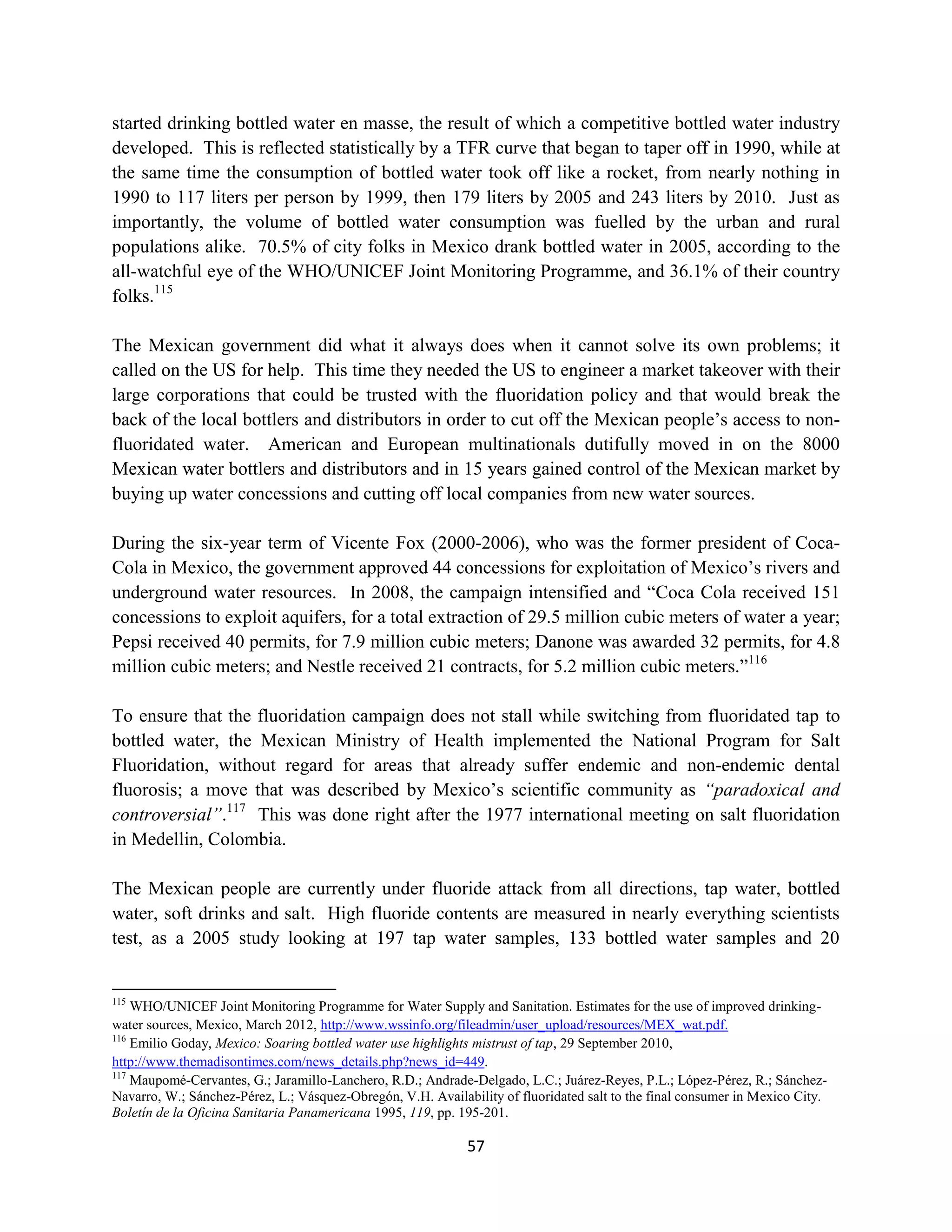started drinking bottled water en masse, the result of which a competitive bottled water industry
developed. This is reflected statistically by a TFR curve that began to taper off in 1990, while at
the same time the consumption of bottled water took off like a rocket, from nearly nothing in
1990 to 117 liters per person by 1999, then 179 liters by 2005 and 243 liters by 2010. Just as
importantly, the volume of bottled water consumption was fuelled by the urban and rural
populations alike. 70.5% of city folks in Mexico drank bottled water in 2005, according to the
all-watchful eye of the WHO/UNICEF Joint Monitoring Programme, and 36.1% of their country
folks.115

The Mexican government did what it always does when it cannot solve its own problems; it
called on the US for help. This time they needed the US to engineer a market takeover with their
large corporations that could be trusted with the fluoridation policy and that would break the
back of the local bottlers and distributors in order to cut off the Mexican people’s access to non-
fluoridated water. American and European multinationals dutifully moved in on the 8000
Mexican water bottlers and distributors and in 15 years gained control of the Mexican market by
buying up water concessions and cutting off local companies from new water sources.

During the six-year term of Vicente Fox (2000-2006), who was the former president of Coca-
Cola in Mexico, the government approved 44 concessions for exploitation of Mexico’s rivers and
underground water resources. In 2008, the campaign intensified and “Coca Cola received 151
concessions to exploit aquifers, for a total extraction of 29.5 million cubic meters of water a year;
Pepsi received 40 permits, for 7.9 million cubic meters; Danone was awarded 32 permits, for 4.8
million cubic meters; and Nestle received 21 contracts, for 5.2 million cubic meters.”116

To ensure that the fluoridation campaign does not stall while switching from fluoridated tap to
bottled water, the Mexican Ministry of Health implemented the National Program for Salt
Fluoridation, without regard for areas that already suffer endemic and non-endemic dental
fluorosis; a move that was described by Mexico’s scientific community as “paradoxical and
controversial”.117 This was done right after the 1977 international meeting on salt fluoridation
in Medellin, Colombia.

The Mexican people are currently under fluoride attack from all directions, tap water, bottled
water, soft drinks and salt. High fluoride contents are measured in nearly everything scientists
test, as a 2005 study looking at 197 tap water samples, 133 bottled water samples and 20


115
    WHO/UNICEF Joint Monitoring Programme for Water Supply and Sanitation. Estimates for the use of improved drinking-
water sources, Mexico, March 2012, http://www.wssinfo.org/fileadmin/user_upload/resources/MEX_wat.pdf.
116
    Emilio Goday, Mexico: Soaring bottled water use highlights mistrust of tap, 29 September 2010,
http://www.themadisontimes.com/news_details.php?news_id=449.
117
    Maupomé-Cervantes, G.; Jaramillo-Lanchero, R.D.; Andrade-Delgado, L.C.; Juárez-Reyes, P.L.; López-Pérez, R.; Sánchez-
Navarro, W.; Sánchez-Pérez, L.; Vásquez-Obregón, V.H. Availability of fluoridated salt to the final consumer in Mexico City.
Boletín de la Oficina Sanitaria Panamericana 1995, 119, pp. 195-201.

                                                             57
 