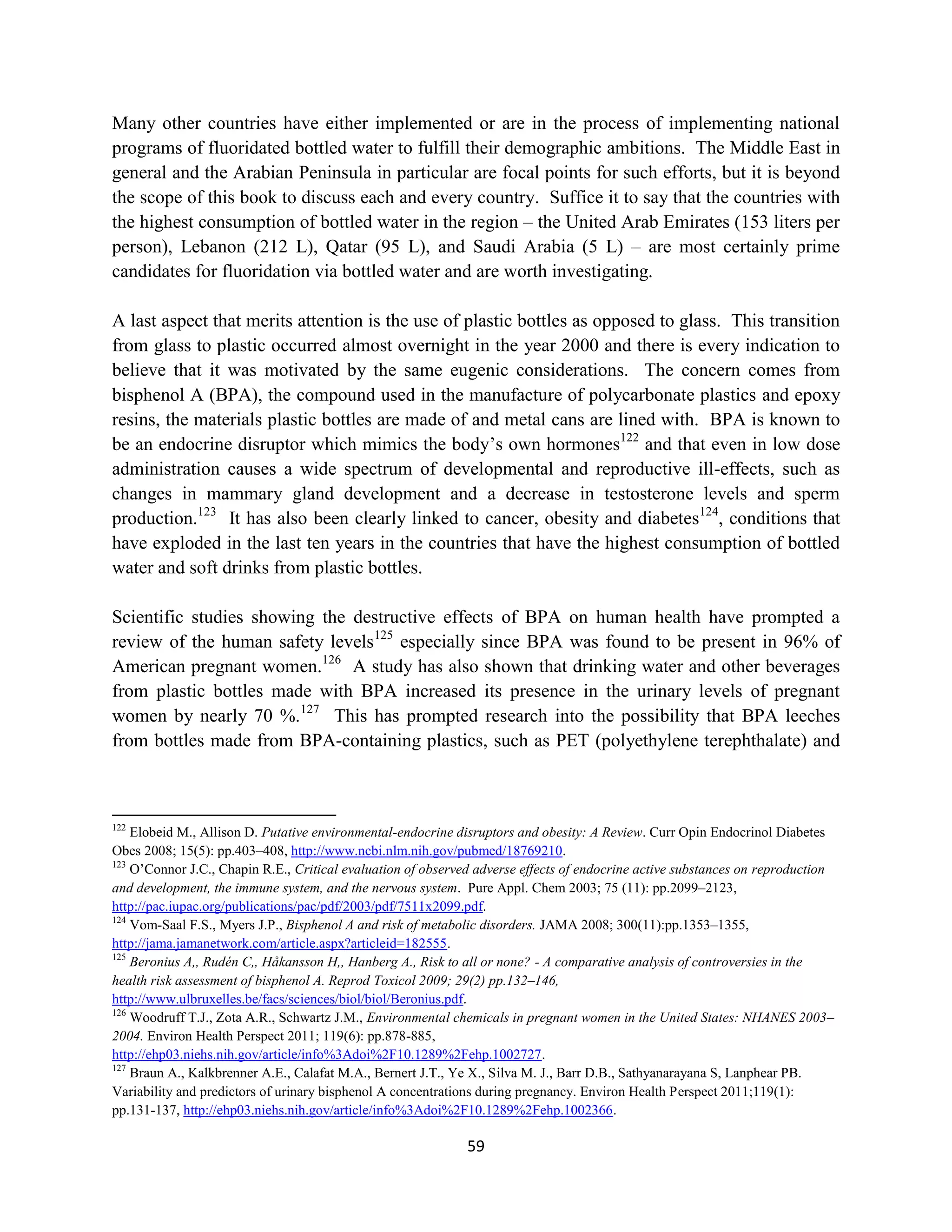 Many other countries have either implemented or are in the process of implementing national
programs of fluoridated bottled water to fulfill their demographic ambitions. The Middle East in
general and the Arabian Peninsula in particular are focal points for such efforts, but it is beyond
the scope of this book to discuss each and every country. Suffice it to say that the countries with
the highest consumption of bottled water in the region – the United Arab Emirates (153 liters per
person), Lebanon (212 L), Qatar (95 L), and Saudi Arabia (5 L) – are most certainly prime
candidates for fluoridation via bottled water and are worth investigating.

A last aspect that merits attention is the use of plastic bottles as opposed to glass. This transition
from glass to plastic occurred almost overnight in the year 2000 and there is every indication to
believe that it was motivated by the same eugenic considerations. The concern comes from
bisphenol A (BPA), the compound used in the manufacture of polycarbonate plastics and epoxy
resins, the materials plastic bottles are made of and metal cans are lined with. BPA is known to
be an endocrine disruptor which mimics the body’s own hormones122 and that even in low dose
administration causes a wide spectrum of developmental and reproductive ill-effects, such as
changes in mammary gland development and a decrease in testosterone levels and sperm
production.123 It has also been clearly linked to cancer, obesity and diabetes124, conditions that
have exploded in the last ten years in the countries that have the highest consumption of bottled
water and soft drinks from plastic bottles.

Scientific studies showing the destructive effects of BPA on human health have prompted a
review of the human safety levels125 especially since BPA was found to be present in 96% of
American pregnant women.126 A study has also shown that drinking water and other beverages
from plastic bottles made with BPA increased its presence in the urinary levels of pregnant
women by nearly 70 %.127 This has prompted research into the possibility that BPA leeches
from bottles made from BPA-containing plastics, such as PET (polyethylene terephthalate) and



122
    Elobeid M., Allison D. Putative environmental-endocrine disruptors and obesity: A Review. Curr Opin Endocrinol Diabetes
Obes 2008; 15(5): pp.403–408, http://www.ncbi.nlm.nih.gov/pubmed/18769210.
123
    O’Connor J.C., Chapin R.E., Critical evaluation of observed adverse effects of endocrine active substances on reproduction
and development, the immune system, and the nervous system. Pure Appl. Chem 2003; 75 (11): pp.2099–2123,
http://pac.iupac.org/publications/pac/pdf/2003/pdf/7511x2099.pdf.
124
    Vom-Saal F.S., Myers J.P., Bisphenol A and risk of metabolic disorders. JAMA 2008; 300(11):pp.1353–1355,
http://jama.jamanetwork.com/article.aspx?articleid=182555.
125
    Beronius A,, Rudén C,, Håkansson H,, Hanberg A., Risk to all or none? - A comparative analysis of controversies in the
health risk assessment of bisphenol A. Reprod Toxicol 2009; 29(2) pp.132–146,
http://www.ulbruxelles.be/facs/sciences/biol/biol/Beronius.pdf.
126
    Woodruff T.J., Zota A.R., Schwartz J.M., Environmental chemicals in pregnant women in the United States: NHANES 2003–
2004. Environ Health Perspect 2011; 119(6): pp.878-885,
http://ehp03.niehs.nih.gov/article/info%3Adoi%2F10.1289%2Fehp.1002727.
127
    Braun A., Kalkbrenner A.E., Calafat M.A., Bernert J.T., Ye X., Silva M. J., Barr D.B., Sathyanarayana S, Lanphear PB.
Variability and predictors of urinary bisphenol A concentrations during pregnancy. Environ Health Perspect 2011;119(1):
pp.131-137, http://ehp03.niehs.nih.gov/article/info%3Adoi%2F10.1289%2Fehp.1002366.

                                                             59
 