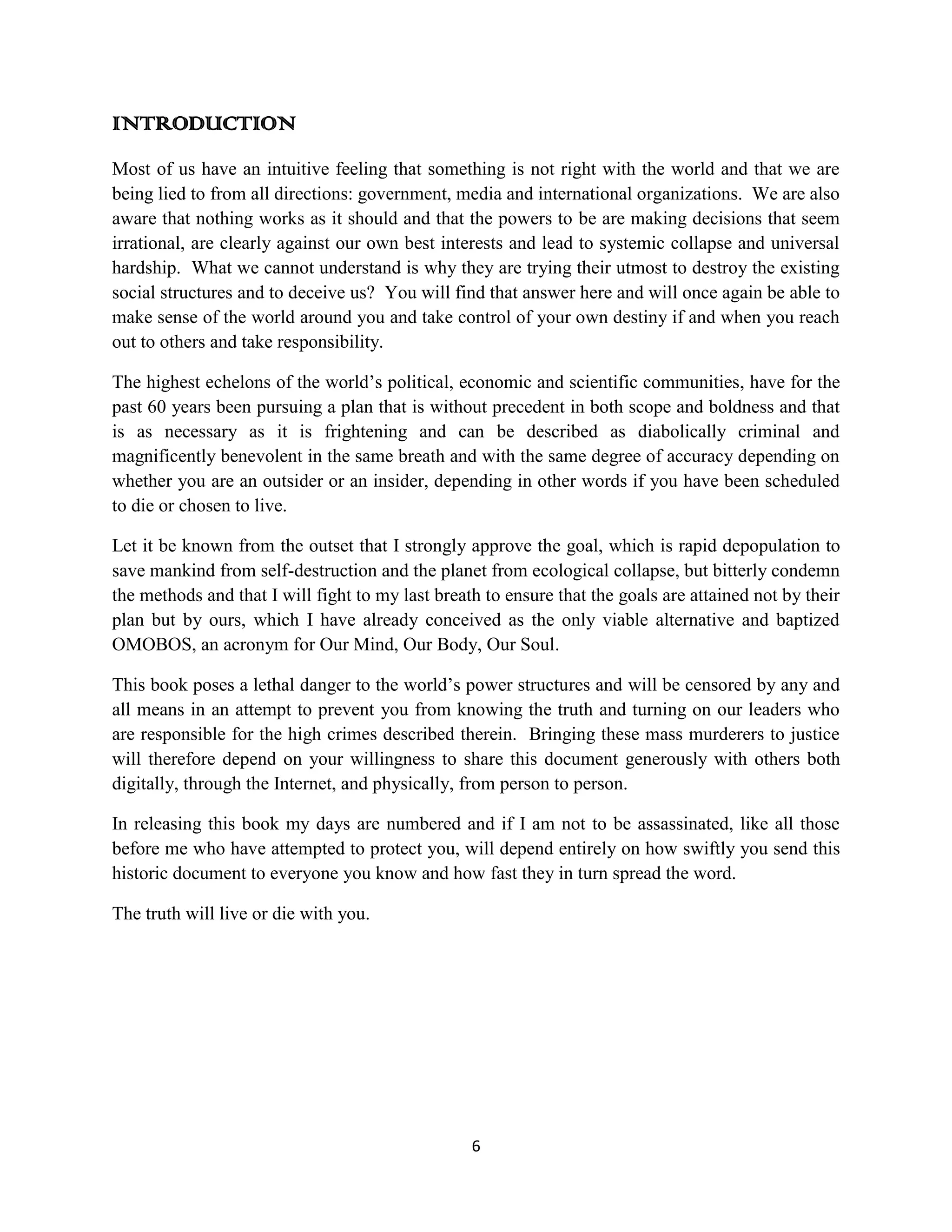 INTRODUCTION
Most of us have an intuitive feeling that something is not right with the world and that we are
being lied to from all directions: government, media and international organizations. We are also
aware that nothing works as it should and that the powers to be are making decisions that seem
irrational, are clearly against our own best interests and lead to systemic collapse and universal
hardship. What we cannot understand is why they are trying their utmost to destroy the existing
social structures and to deceive us? You will find that answer here and will once again be able to
make sense of the world around you and take control of your own destiny if and when you reach
out to others and take responsibility.

The highest echelons of the world’s political, economic and scientific communities, have for the
past 60 years been pursuing a plan that is without precedent in both scope and boldness and that
is as necessary as it is frightening and can be described as diabolically criminal and
magnificently benevolent in the same breath and with the same degree of accuracy depending on
whether you are an outsider or an insider, depending in other words if you have been scheduled
to die or chosen to live.

Let it be known from the outset that I strongly approve the goal, which is rapid depopulation to
save mankind from self-destruction and the planet from ecological collapse, but bitterly condemn
the methods and that I will fight to my last breath to ensure that the goals are attained not by their
plan but by ours, which I have already conceived as the only viable alternative and baptized
OMOBOS, an acronym for Our Mind, Our Body, Our Soul.

This book poses a lethal danger to the world’s power structures and will be censored by any and
all means in an attempt to prevent you from knowing the truth and turning on our leaders who
are responsible for the high crimes described therein. Bringing these mass murderers to justice
will therefore depend on your willingness to share this document generously with others both
digitally, through the Internet, and physically, from person to person.

In releasing this book my days are numbered and if I am not to be assassinated, like all those
before me who have attempted to protect you, will depend entirely on how swiftly you send this
historic document to everyone you know and how fast they in turn spread the word.

The truth will live or die with you.




                                                  6
 