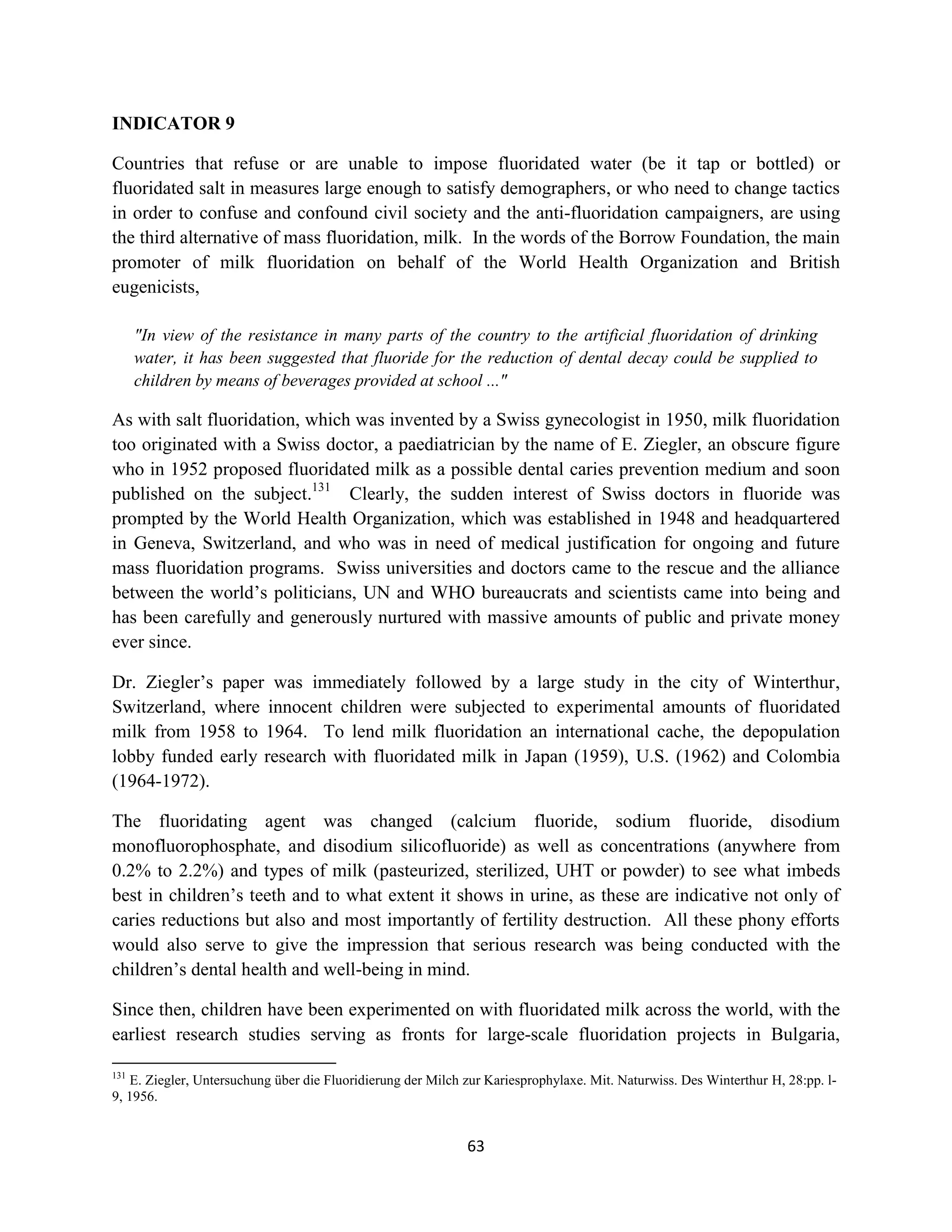 INDICATOR 9

Countries that refuse or are unable to impose fluoridated water (be it tap or bottled) or
fluoridated salt in measures large enough to satisfy demographers, or who need to change tactics
in order to confuse and confound civil society and the anti-fluoridation campaigners, are using
the third alternative of mass fluoridation, milk. In the words of the Borrow Foundation, the main
promoter of milk fluoridation on behalf of the World Health Organization and British
eugenicists,

      "In view of the resistance in many parts of the country to the artificial fluoridation of drinking
      water, it has been suggested that fluoride for the reduction of dental decay could be supplied to
      children by means of beverages provided at school ..."

As with salt fluoridation, which was invented by a Swiss gynecologist in 1950, milk fluoridation
too originated with a Swiss doctor, a paediatrician by the name of E. Ziegler, an obscure figure
who in 1952 proposed fluoridated milk as a possible dental caries prevention medium and soon
published on the subject.131 Clearly, the sudden interest of Swiss doctors in fluoride was
prompted by the World Health Organization, which was established in 1948 and headquartered
in Geneva, Switzerland, and who was in need of medical justification for ongoing and future
mass fluoridation programs. Swiss universities and doctors came to the rescue and the alliance
between the world’s politicians, UN and WHO bureaucrats and scientists came into being and
has been carefully and generously nurtured with massive amounts of public and private money
ever since.

Dr. Ziegler’s paper was immediately followed by a large study in the city of Winterthur,
Switzerland, where innocent children were subjected to experimental amounts of fluoridated
milk from 1958 to 1964. To lend milk fluoridation an international cache, the depopulation
lobby funded early research with fluoridated milk in Japan (1959), U.S. (1962) and Colombia
(1964-1972).

The fluoridating agent was changed (calcium fluoride, sodium fluoride, disodium
monofluorophosphate, and disodium silicofluoride) as well as concentrations (anywhere from
0.2% to 2.2%) and types of milk (pasteurized, sterilized, UHT or powder) to see what imbeds
best in children’s teeth and to what extent it shows in urine, as these are indicative not only of
caries reductions but also and most importantly of fertility destruction. All these phony efforts
would also serve to give the impression that serious research was being conducted with the
children’s dental health and well-being in mind.

Since then, children have been experimented on with fluoridated milk across the world, with the
earliest research studies serving as fronts for large-scale fluoridation projects in Bulgaria,

131
   E. Ziegler, Untersuchung über die Fluoridierung der Milch zur Kariesprophylaxe. Mit. Naturwiss. Des Winterthur H, 28:pp. l-
9, 1956.


                                                             63
 