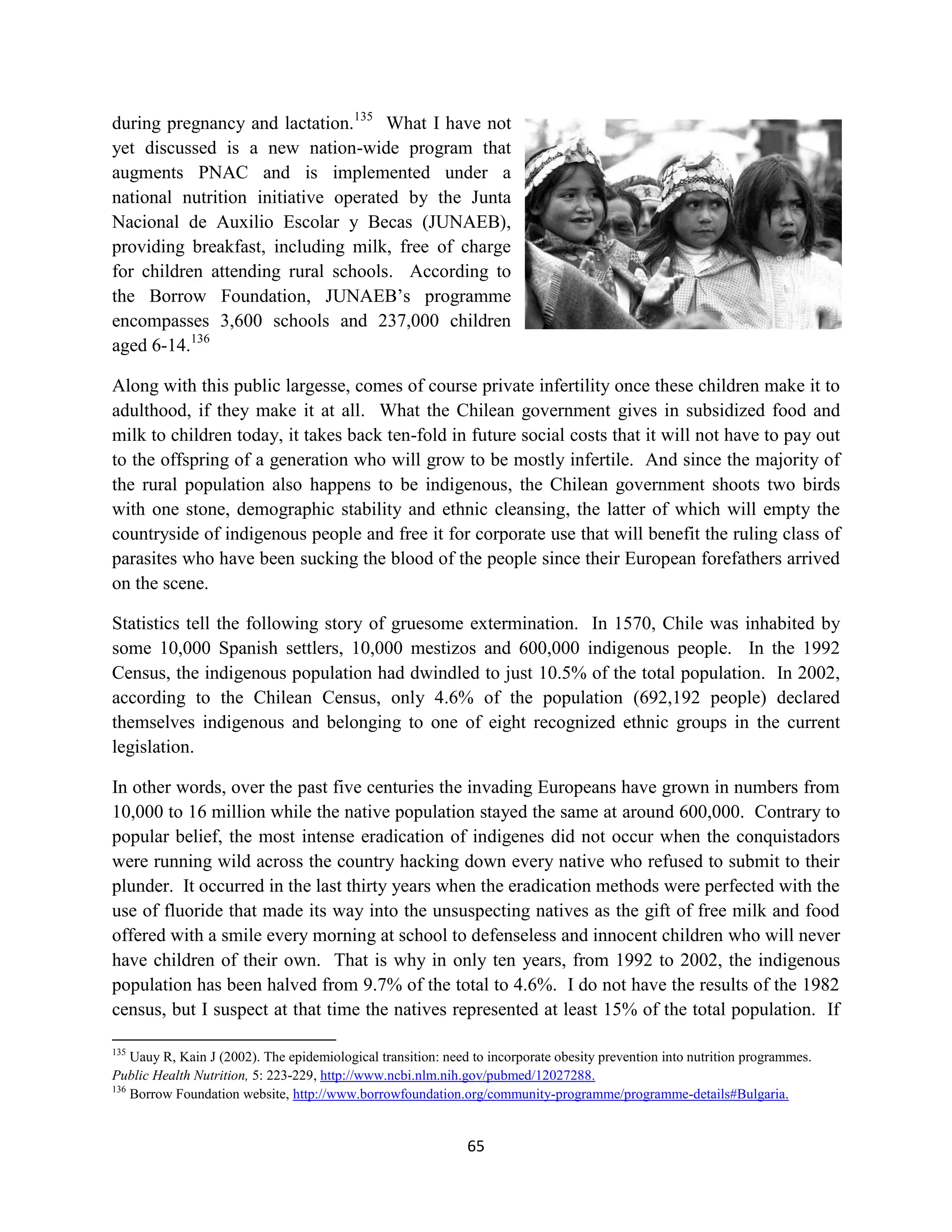 during pregnancy and lactation.135 What I have not
yet discussed is a new nation-wide program that
augments PNAC and is implemented under a
national nutrition initiative operated by the Junta
Nacional de Auxilio Escolar y Becas (JUNAEB),
providing breakfast, including milk, free of charge
for children attending rural schools. According to
the Borrow Foundation, JUNAEB’s programme
encompasses 3,600 schools and 237,000 children
aged 6-14.136

Along with this public largesse, comes of course private infertility once these children make it to
adulthood, if they make it at all. What the Chilean government gives in subsidized food and
milk to children today, it takes back ten-fold in future social costs that it will not have to pay out
to the offspring of a generation who will grow to be mostly infertile. And since the majority of
the rural population also happens to be indigenous, the Chilean government shoots two birds
with one stone, demographic stability and ethnic cleansing, the latter of which will empty the
countryside of indigenous people and free it for corporate use that will benefit the ruling class of
parasites who have been sucking the blood of the people since their European forefathers arrived
on the scene.

Statistics tell the following story of gruesome extermination. In 1570, Chile was inhabited by
some 10,000 Spanish settlers, 10,000 mestizos and 600,000 indigenous people. In the 1992
Census, the indigenous population had dwindled to just 10.5% of the total population. In 2002,
according to the Chilean Census, only 4.6% of the population (692,192 people) declared
themselves indigenous and belonging to one of eight recognized ethnic groups in the current
legislation.

In other words, over the past five centuries the invading Europeans have grown in numbers from
10,000 to 16 million while the native population stayed the same at around 600,000. Contrary to
popular belief, the most intense eradication of indigenes did not occur when the conquistadors
were running wild across the country hacking down every native who refused to submit to their
plunder. It occurred in the last thirty years when the eradication methods were perfected with the
use of fluoride that made its way into the unsuspecting natives as the gift of free milk and food
offered with a smile every morning at school to defenseless and innocent children who will never
have children of their own. That is why in only ten years, from 1992 to 2002, the indigenous
population has been halved from 9.7% of the total to 4.6%. I do not have the results of the 1982
census, but I suspect at that time the natives represented at least 15% of the total population. If

135
    Uauy R, Kain J (2002). The epidemiological transition: need to incorporate obesity prevention into nutrition programmes.
Public Health Nutrition, 5: 223-229, http://www.ncbi.nlm.nih.gov/pubmed/12027288.
136
    Borrow Foundation website, http://www.borrowfoundation.org/community-programme/programme-details#Bulgaria.


                                                              65
 