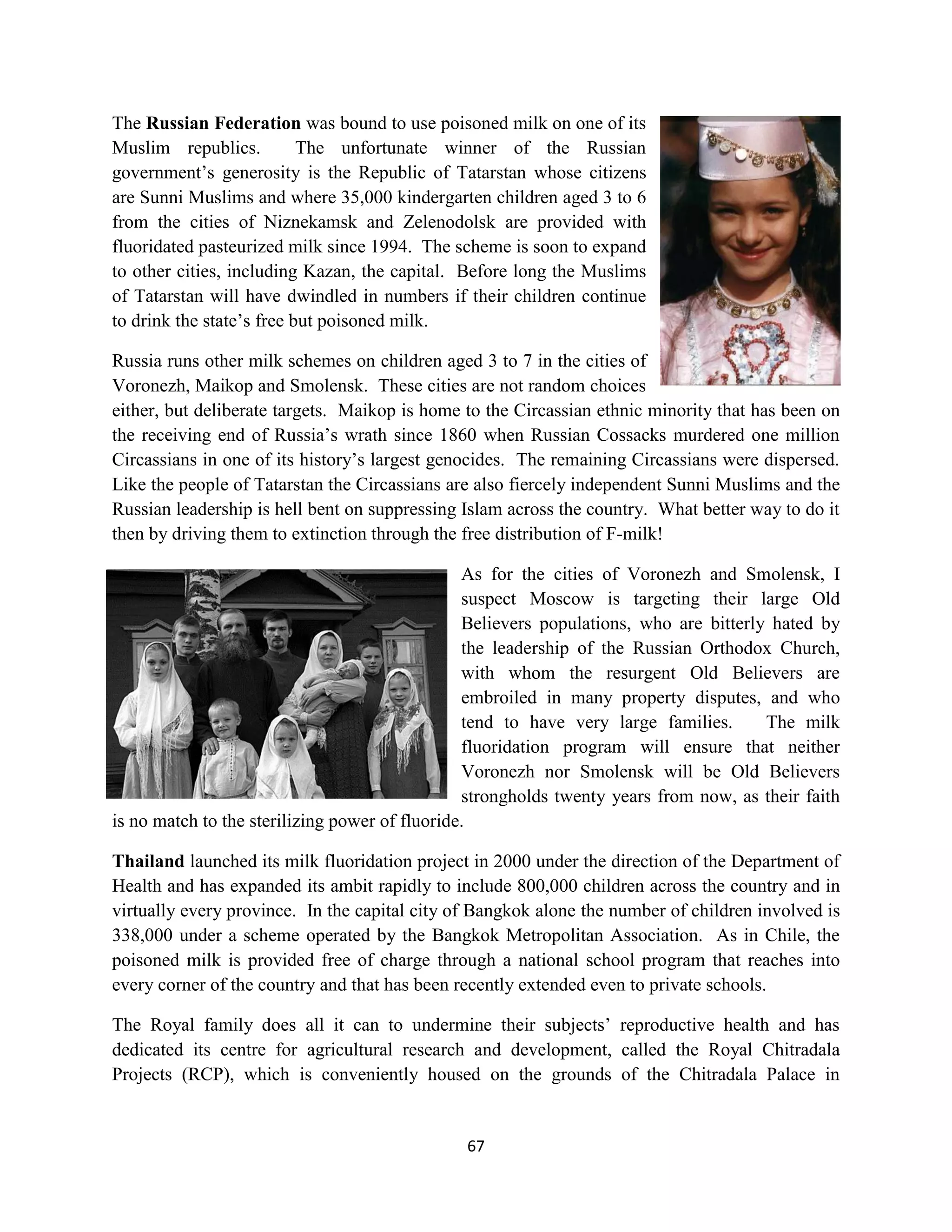 The Russian Federation was bound to use poisoned milk on one of its
Muslim republics.          The unfortunate winner of the Russian
government’s generosity is the Republic of Tatarstan whose citizens
are Sunni Muslims and where 35,000 kindergarten children aged 3 to 6
from the cities of Niznekamsk and Zelenodolsk are provided with
fluoridated pasteurized milk since 1994. The scheme is soon to expand
to other cities, including Kazan, the capital. Before long the Muslims
of Tatarstan will have dwindled in numbers if their children continue
to drink the state’s free but poisoned milk.

Russia runs other milk schemes on children aged 3 to 7 in the cities of
Voronezh, Maikop and Smolensk. These cities are not random choices
either, but deliberate targets. Maikop is home to the Circassian ethnic minority that has been on
the receiving end of Russia’s wrath since 1860 when Russian Cossacks murdered one million
Circassians in one of its history’s largest genocides. The remaining Circassians were dispersed.
Like the people of Tatarstan the Circassians are also fiercely independent Sunni Muslims and the
Russian leadership is hell bent on suppressing Islam across the country. What better way to do it
then by driving them to extinction through the free distribution of F-milk!

                                                As for the cities of Voronezh and Smolensk, I
                                                suspect Moscow is targeting their large Old
                                                Believers populations, who are bitterly hated by
                                                the leadership of the Russian Orthodox Church,
                                                with whom the resurgent Old Believers are
                                                embroiled in many property disputes, and who
                                                tend to have very large families.      The milk
                                                fluoridation program will ensure that neither
                                                Voronezh nor Smolensk will be Old Believers
                                                strongholds twenty years from now, as their faith
is no match to the sterilizing power of fluoride.

Thailand launched its milk fluoridation project in 2000 under the direction of the Department of
Health and has expanded its ambit rapidly to include 800,000 children across the country and in
virtually every province. In the capital city of Bangkok alone the number of children involved is
338,000 under a scheme operated by the Bangkok Metropolitan Association. As in Chile, the
poisoned milk is provided free of charge through a national school program that reaches into
every corner of the country and that has been recently extended even to private schools.

The Royal family does all it can to undermine their subjects’ reproductive health and has
dedicated its centre for agricultural research and development, called the Royal Chitradala
Projects (RCP), which is conveniently housed on the grounds of the Chitradala Palace in


                                               67
 
