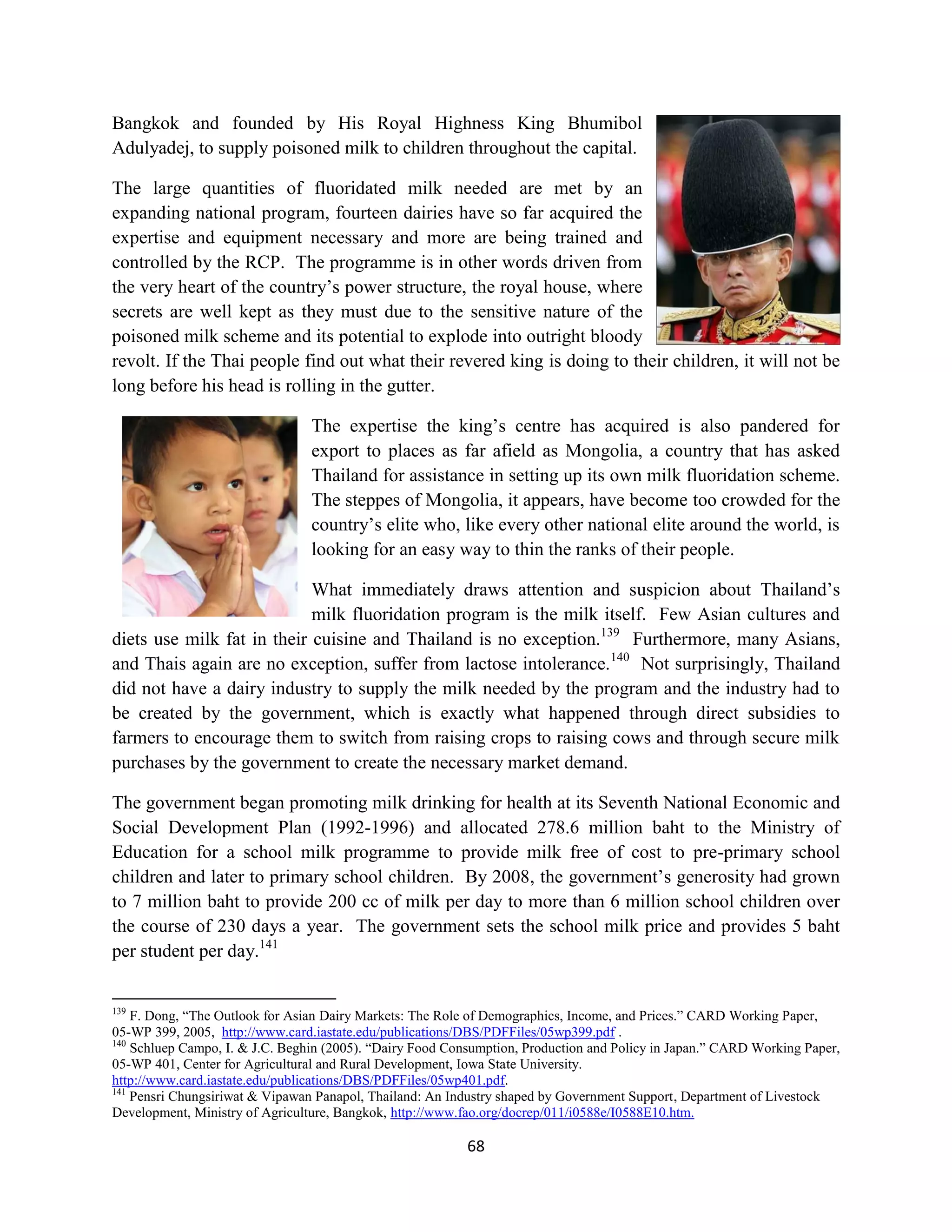 Bangkok and founded by His Royal Highness King Bhumibol
Adulyadej, to supply poisoned milk to children throughout the capital.

The large quantities of fluoridated milk needed are met by an
expanding national program, fourteen dairies have so far acquired the
expertise and equipment necessary and more are being trained and
controlled by the RCP. The programme is in other words driven from
the very heart of the country’s power structure, the royal house, where
secrets are well kept as they must due to the sensitive nature of the
poisoned milk scheme and its potential to explode into outright bloody
revolt. If the Thai people find out what their revered king is doing to their children, it will not be
long before his head is rolling in the gutter.

                                 The expertise the king’s centre has acquired is also pandered for
                                 export to places as far afield as Mongolia, a country that has asked
                                 Thailand for assistance in setting up its own milk fluoridation scheme.
                                 The steppes of Mongolia, it appears, have become too crowded for the
                                 country’s elite who, like every other national elite around the world, is
                                 looking for an easy way to thin the ranks of their people.

                            What immediately draws attention and suspicion about Thailand’s
                            milk fluoridation program is the milk itself. Few Asian cultures and
diets use milk fat in their cuisine and Thailand is no exception.139 Furthermore, many Asians,
and Thais again are no exception, suffer from lactose intolerance.140 Not surprisingly, Thailand
did not have a dairy industry to supply the milk needed by the program and the industry had to
be created by the government, which is exactly what happened through direct subsidies to
farmers to encourage them to switch from raising crops to raising cows and through secure milk
purchases by the government to create the necessary market demand.

The government began promoting milk drinking for health at its Seventh National Economic and
Social Development Plan (1992-1996) and allocated 278.6 million baht to the Ministry of
Education for a school milk programme to provide milk free of cost to pre-primary school
children and later to primary school children. By 2008, the government’s generosity had grown
to 7 million baht to provide 200 cc of milk per day to more than 6 million school children over
the course of 230 days a year. The government sets the school milk price and provides 5 baht
per student per day.141


139
    F. Dong, “The Outlook for Asian Dairy Markets: The Role of Demographics, Income, and Prices.” CARD Working Paper,
05-WP 399, 2005, http://www.card.iastate.edu/publications/DBS/PDFFiles/05wp399.pdf .
140
    Schluep Campo, I. & J.C. Beghin (2005). “Dairy Food Consumption, Production and Policy in Japan.” CARD Working Paper,
05-WP 401, Center for Agricultural and Rural Development, Iowa State University.
http://www.card.iastate.edu/publications/DBS/PDFFiles/05wp401.pdf.
141
    Pensri Chungsiriwat & Vipawan Panapol, Thailand: An Industry shaped by Government Support, Department of Livestock
Development, Ministry of Agriculture, Bangkok, http://www.fao.org/docrep/011/i0588e/I0588E10.htm.

                                                           68
 