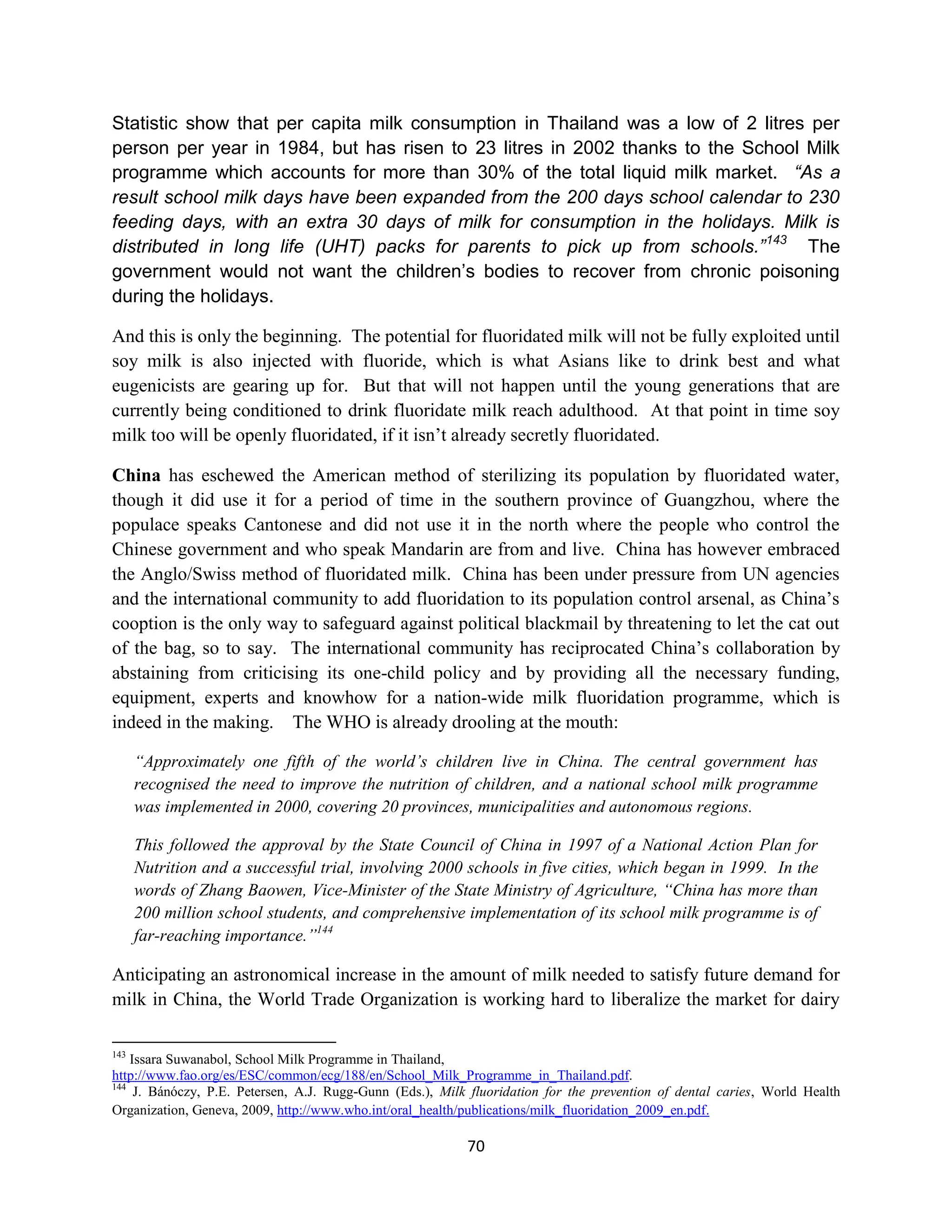 Statistic show that per capita milk consumption in Thailand was a low of 2 litres per
person per year in 1984, but has risen to 23 litres in 2002 thanks to the School Milk
programme which accounts for more than 30% of the total liquid milk market. “As a
result school milk days have been expanded from the 200 days school calendar to 230
feeding days, with an extra 30 days of milk for consumption in the holidays. Milk is
distributed in long life (UHT) packs for parents to pick up from schools.” 143 The
government would not want the children’s bodies to recover from chronic poisoning
during the holidays.

And this is only the beginning. The potential for fluoridated milk will not be fully exploited until
soy milk is also injected with fluoride, which is what Asians like to drink best and what
eugenicists are gearing up for. But that will not happen until the young generations that are
currently being conditioned to drink fluoridate milk reach adulthood. At that point in time soy
milk too will be openly fluoridated, if it isn’t already secretly fluoridated.

China has eschewed the American method of sterilizing its population by fluoridated water,
though it did use it for a period of time in the southern province of Guangzhou, where the
populace speaks Cantonese and did not use it in the north where the people who control the
Chinese government and who speak Mandarin are from and live. China has however embraced
the Anglo/Swiss method of fluoridated milk. China has been under pressure from UN agencies
and the international community to add fluoridation to its population control arsenal, as China’s
cooption is the only way to safeguard against political blackmail by threatening to let the cat out
of the bag, so to say. The international community has reciprocated China’s collaboration by
abstaining from criticising its one-child policy and by providing all the necessary funding,
equipment, experts and knowhow for a nation-wide milk fluoridation programme, which is
indeed in the making. The WHO is already drooling at the mouth:

      “Approximately one fifth of the world’s children live in China. The central government has
      recognised the need to improve the nutrition of children, and a national school milk programme
      was implemented in 2000, covering 20 provinces, municipalities and autonomous regions.

      This followed the approval by the State Council of China in 1997 of a National Action Plan for
      Nutrition and a successful trial, involving 2000 schools in five cities, which began in 1999. In the
      words of Zhang Baowen, Vice-Minister of the State Ministry of Agriculture, “China has more than
      200 million school students, and comprehensive implementation of its school milk programme is of
      far-reaching importance.”144

Anticipating an astronomical increase in the amount of milk needed to satisfy future demand for
milk in China, the World Trade Organization is working hard to liberalize the market for dairy

143
    Issara Suwanabol, School Milk Programme in Thailand,
http://www.fao.org/es/ESC/common/ecg/188/en/School_Milk_Programme_in_Thailand.pdf.
144
     J. Bánóczy, P.E. Petersen, A.J. Rugg-Gunn (Eds.), Milk fluoridation for the prevention of dental caries, World Health
Organization, Geneva, 2009, http://www.who.int/oral_health/publications/milk_fluoridation_2009_en.pdf.

                                                           70
 