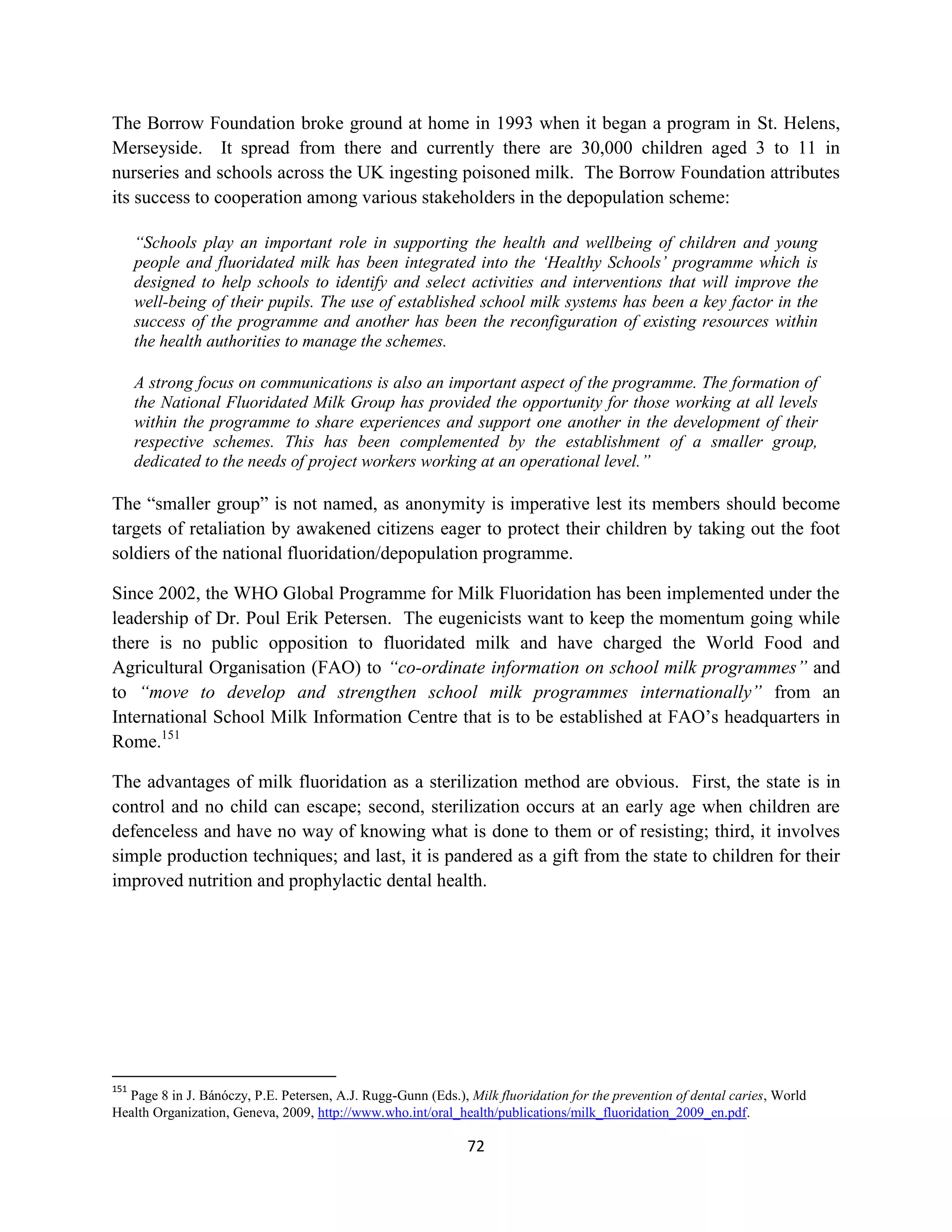 The Borrow Foundation broke ground at home in 1993 when it began a program in St. Helens,
Merseyside. It spread from there and currently there are 30,000 children aged 3 to 11 in
nurseries and schools across the UK ingesting poisoned milk. The Borrow Foundation attributes
its success to cooperation among various stakeholders in the depopulation scheme:

      “Schools play an important role in supporting the health and wellbeing of children and young
      people and fluoridated milk has been integrated into the ‘Healthy Schools’ programme which is
      designed to help schools to identify and select activities and interventions that will improve the
      well-being of their pupils. The use of established school milk systems has been a key factor in the
      success of the programme and another has been the reconfiguration of existing resources within
      the health authorities to manage the schemes.

      A strong focus on communications is also an important aspect of the programme. The formation of
      the National Fluoridated Milk Group has provided the opportunity for those working at all levels
      within the programme to share experiences and support one another in the development of their
      respective schemes. This has been complemented by the establishment of a smaller group,
      dedicated to the needs of project workers working at an operational level.”

The “smaller group” is not named, as anonymity is imperative lest its members should become
targets of retaliation by awakened citizens eager to protect their children by taking out the foot
soldiers of the national fluoridation/depopulation programme.

Since 2002, the WHO Global Programme for Milk Fluoridation has been implemented under the
leadership of Dr. Poul Erik Petersen. The eugenicists want to keep the momentum going while
there is no public opposition to fluoridated milk and have charged the World Food and
Agricultural Organisation (FAO) to “co-ordinate information on school milk programmes” and
to “move to develop and strengthen school milk programmes internationally” from an
International School Milk Information Centre that is to be established at FAO’s headquarters in
Rome.151

The advantages of milk fluoridation as a sterilization method are obvious. First, the state is in
control and no child can escape; second, sterilization occurs at an early age when children are
defenceless and have no way of knowing what is done to them or of resisting; third, it involves
simple production techniques; and last, it is pandered as a gift from the state to children for their
improved nutrition and prophylactic dental health.




151
  Page 8 in J. Bánóczy, P.E. Petersen, A.J. Rugg-Gunn (Eds.), Milk fluoridation for the prevention of dental caries, World
Health Organization, Geneva, 2009, http://www.who.int/oral_health/publications/milk_fluoridation_2009_en.pdf.

                                                              72
 