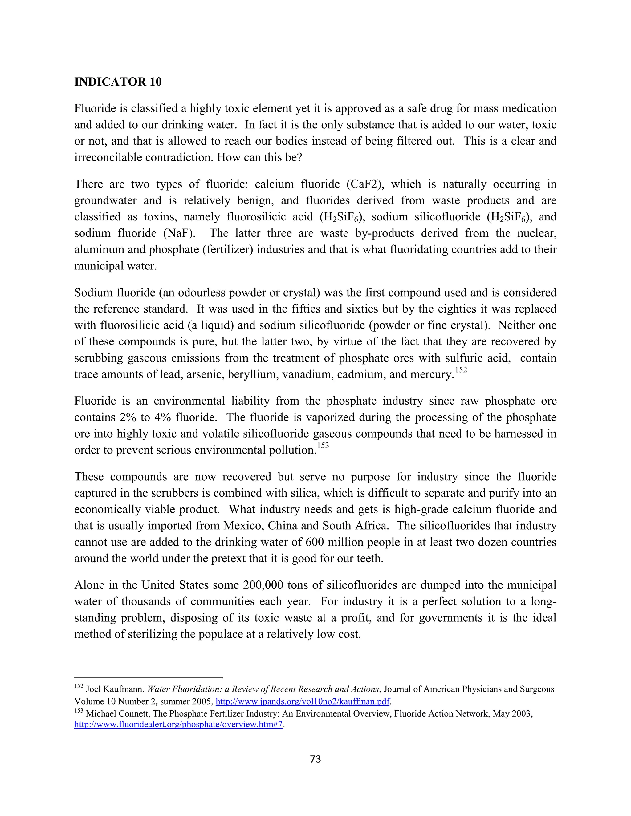 INDICATOR 10

Fluoride is classified a highly toxic element yet it is approved as a safe drug for mass medication
and added to our drinking water. In fact it is the only substance that is added to our water, toxic
or not, and that is allowed to reach our bodies instead of being filtered out. This is a clear and
irreconcilable contradiction. How can this be?

There are two types of fluoride: calcium fluoride (CaF2), which is naturally occurring in
groundwater and is relatively benign, and fluorides derived from waste products and are
classified as toxins, namely fluorosilicic acid (H2SiF6), sodium silicofluoride (H2SiF6), and
sodium fluoride (NaF). The latter three are waste by-products derived from the nuclear,
aluminum and phosphate (fertilizer) industries and that is what fluoridating countries add to their
municipal water.

Sodium fluoride (an odourless powder or crystal) was the first compound used and is considered
the reference standard. It was used in the fifties and sixties but by the eighties it was replaced
with fluorosilicic acid (a liquid) and sodium silicofluoride (powder or fine crystal). Neither one
of these compounds is pure, but the latter two, by virtue of the fact that they are recovered by
scrubbing gaseous emissions from the treatment of phosphate ores with sulfuric acid, contain
trace amounts of lead, arsenic, beryllium, vanadium, cadmium, and mercury.152

Fluoride is an environmental liability from the phosphate industry since raw phosphate ore
contains 2% to 4% fluoride. The fluoride is vaporized during the processing of the phosphate
ore into highly toxic and volatile silicofluoride gaseous compounds that need to be harnessed in
order to prevent serious environmental pollution.153

These compounds are now recovered but serve no purpose for industry since the fluoride
captured in the scrubbers is combined with silica, which is difficult to separate and purify into an
economically viable product. What industry needs and gets is high-grade calcium fluoride and
that is usually imported from Mexico, China and South Africa. The silicofluorides that industry
cannot use are added to the drinking water of 600 million people in at least two dozen countries
around the world under the pretext that it is good for our teeth.

Alone in the United States some 200,000 tons of silicofluorides are dumped into the municipal
water of thousands of communities each year. For industry it is a perfect solution to a long-
standing problem, disposing of its toxic waste at a profit, and for governments it is the ideal
method of sterilizing the populace at a relatively low cost.



152
    Joel Kaufmann, Water Fluoridation: a Review of Recent Research and Actions, Journal of American Physicians and Surgeons
Volume 10 Number 2, summer 2005, http://www.jpands.org/vol10no2/kauffman.pdf.
153
    Michael Connett, The Phosphate Fertilizer Industry: An Environmental Overview, Fluoride Action Network, May 2003,
http://www.fluoridealert.org/phosphate/overview.htm#7.


                                                            73
 