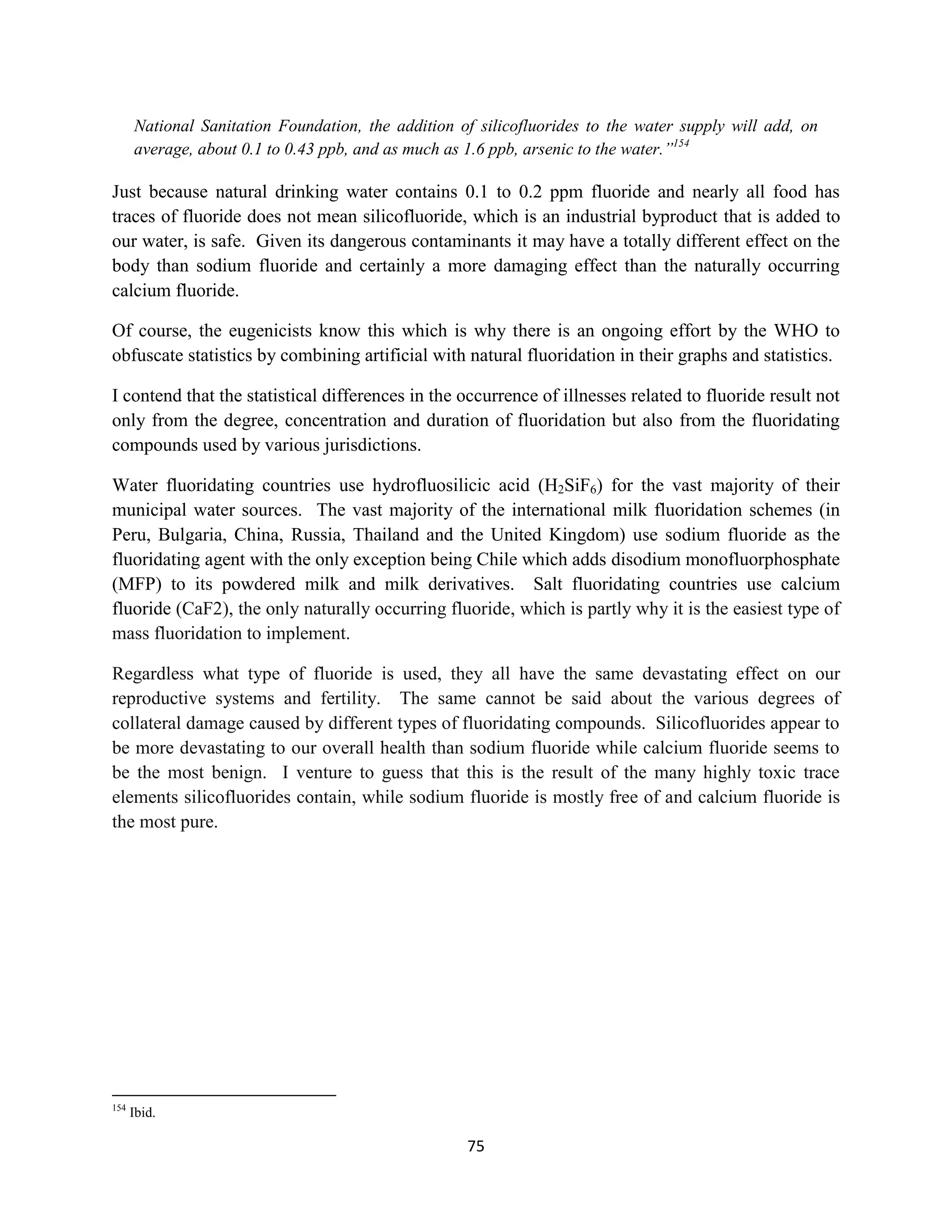 National Sanitation Foundation, the addition of silicofluorides to the water supply will add, on
      average, about 0.1 to 0.43 ppb, and as much as 1.6 ppb, arsenic to the water.”154

Just because natural drinking water contains 0.1 to 0.2 ppm fluoride and nearly all food has
traces of fluoride does not mean silicofluoride, which is an industrial byproduct that is added to
our water, is safe. Given its dangerous contaminants it may have a totally different effect on the
body than sodium fluoride and certainly a more damaging effect than the naturally occurring
calcium fluoride.

Of course, the eugenicists know this which is why there is an ongoing effort by the WHO to
obfuscate statistics by combining artificial with natural fluoridation in their graphs and statistics.

I contend that the statistical differences in the occurrence of illnesses related to fluoride result not
only from the degree, concentration and duration of fluoridation but also from the fluoridating
compounds used by various jurisdictions.

Water fluoridating countries use hydrofluosilicic acid (H2SiF6) for the vast majority of their
municipal water sources. The vast majority of the international milk fluoridation schemes (in
Peru, Bulgaria, China, Russia, Thailand and the United Kingdom) use sodium fluoride as the
fluoridating agent with the only exception being Chile which adds disodium monofluorphosphate
(MFP) to its powdered milk and milk derivatives. Salt fluoridating countries use calcium
fluoride (CaF2), the only naturally occurring fluoride, which is partly why it is the easiest type of
mass fluoridation to implement.

Regardless what type of fluoride is used, they all have the same devastating effect on our
reproductive systems and fertility. The same cannot be said about the various degrees of
collateral damage caused by different types of fluoridating compounds. Silicofluorides appear to
be more devastating to our overall health than sodium fluoride while calcium fluoride seems to
be the most benign. I venture to guess that this is the result of the many highly toxic trace
elements silicofluorides contain, while sodium fluoride is mostly free of and calcium fluoride is
the most pure.




154
      Ibid.

                                                    75
 