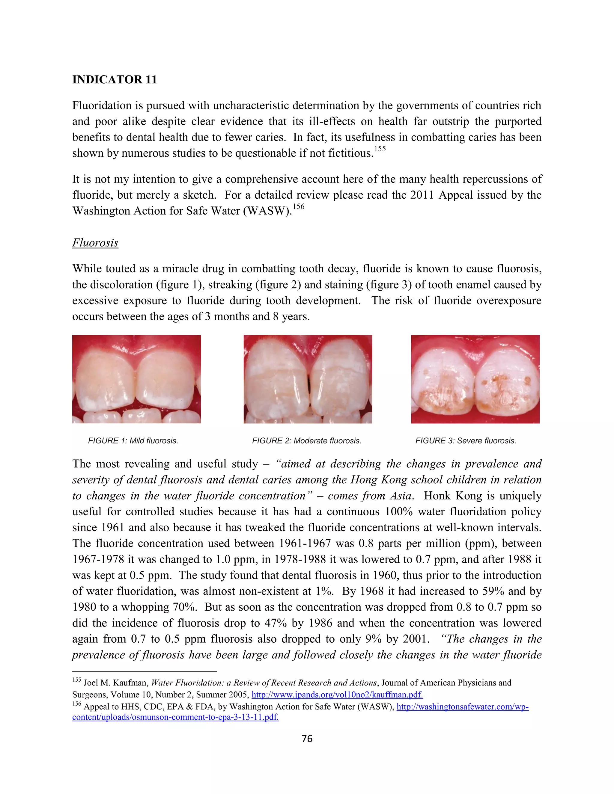 INDICATOR 11

Fluoridation is pursued with uncharacteristic determination by the governments of countries rich
and poor alike despite clear evidence that its ill-effects on health far outstrip the purported
benefits to dental health due to fewer caries. In fact, its usefulness in combatting caries has been
shown by numerous studies to be questionable if not fictitious.155

It is not my intention to give a comprehensive account here of the many health repercussions of
fluoride, but merely a sketch. For a detailed review please read the 2011 Appeal issued by the
Washington Action for Safe Water (WASW).156

Fluorosis

While touted as a miracle drug in combatting tooth decay, fluoride is known to cause fluorosis,
the discoloration (figure 1), streaking (figure 2) and staining (figure 3) of tooth enamel caused by
excessive exposure to fluoride during tooth development. The risk of fluoride overexposure
occurs between the ages of 3 months and 8 years.




      FIGURE 1: Mild fluorosis.              FIGURE 2: Moderate fluorosis.             FIGURE 3: Severe fluorosis.

The most revealing and useful study – “aimed at describing the changes in prevalence and
severity of dental fluorosis and dental caries among the Hong Kong school children in relation
to changes in the water fluoride concentration” – comes from Asia. Honk Kong is uniquely
useful for controlled studies because it has had a continuous 100% water fluoridation policy
since 1961 and also because it has tweaked the fluoride concentrations at well-known intervals.
The fluoride concentration used between 1961-1967 was 0.8 parts per million (ppm), between
1967-1978 it was changed to 1.0 ppm, in 1978-1988 it was lowered to 0.7 ppm, and after 1988 it
was kept at 0.5 ppm. The study found that dental fluorosis in 1960, thus prior to the introduction
of water fluoridation, was almost non-existent at 1%. By 1968 it had increased to 59% and by
1980 to a whopping 70%. But as soon as the concentration was dropped from 0.8 to 0.7 ppm so
did the incidence of fluorosis drop to 47% by 1986 and when the concentration was lowered
again from 0.7 to 0.5 ppm fluorosis also dropped to only 9% by 2001. “The changes in the
prevalence of fluorosis have been large and followed closely the changes in the water fluoride
155
    Joel M. Kaufman, Water Fluoridation: a Review of Recent Research and Actions, Journal of American Physicians and
Surgeons, Volume 10, Number 2, Summer 2005, http://www.jpands.org/vol10no2/kauffman.pdf.
156
    Appeal to HHS, CDC, EPA & FDA, by Washington Action for Safe Water (WASW), http://washingtonsafewater.com/wp-
content/uploads/osmunson-comment-to-epa-3-13-11.pdf.

                                                          76
 