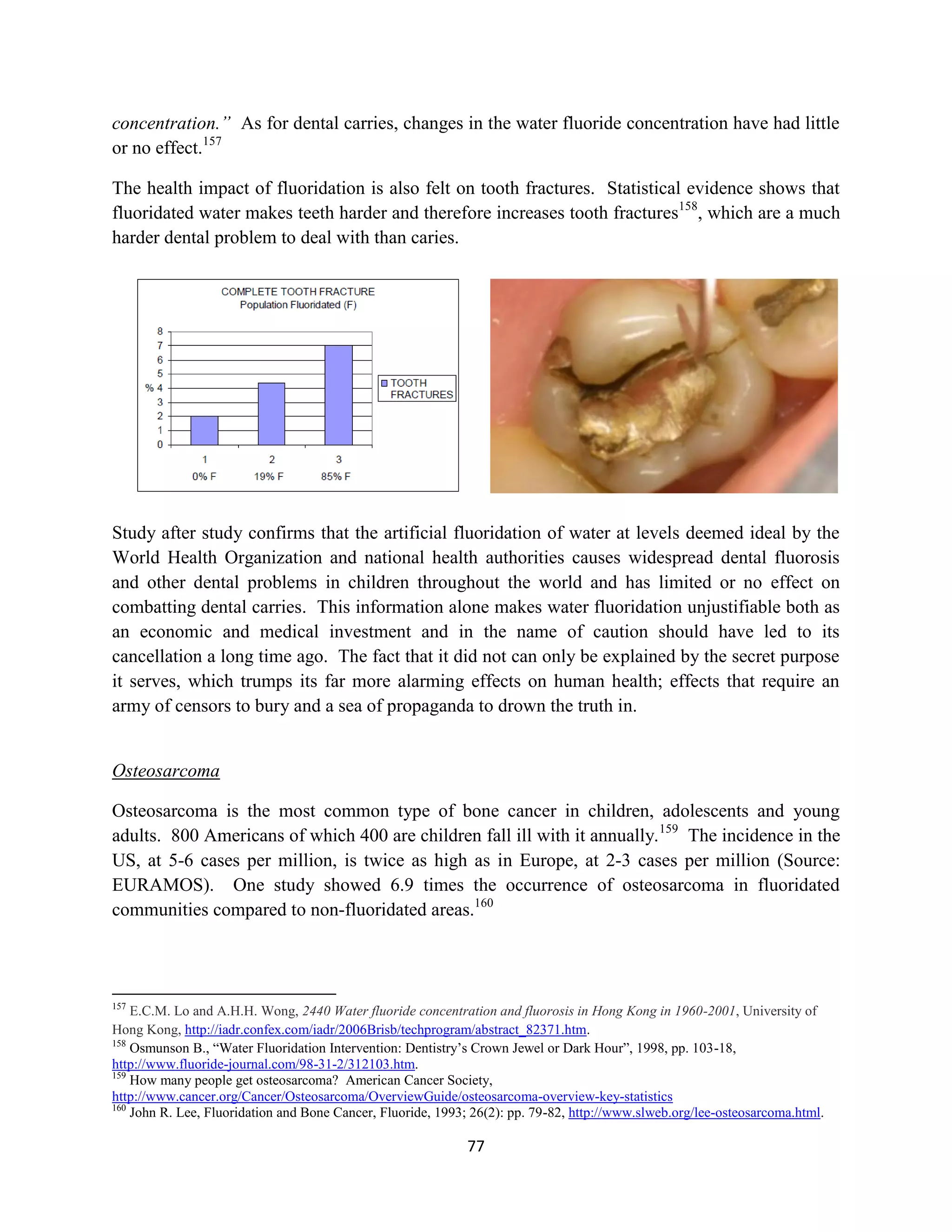 concentration.” As for dental carries, changes in the water fluoride concentration have had little
or no effect.157

The health impact of fluoridation is also felt on tooth fractures. Statistical evidence shows that
fluoridated water makes teeth harder and therefore increases tooth fractures158, which are a much
harder dental problem to deal with than caries.




Study after study confirms that the artificial fluoridation of water at levels deemed ideal by the
World Health Organization and national health authorities causes widespread dental fluorosis
and other dental problems in children throughout the world and has limited or no effect on
combatting dental carries. This information alone makes water fluoridation unjustifiable both as
an economic and medical investment and in the name of caution should have led to its
cancellation a long time ago. The fact that it did not can only be explained by the secret purpose
it serves, which trumps its far more alarming effects on human health; effects that require an
army of censors to bury and a sea of propaganda to drown the truth in.


Osteosarcoma

Osteosarcoma is the most common type of bone cancer in children, adolescents and young
adults. 800 Americans of which 400 are children fall ill with it annually. 159 The incidence in the
US, at 5-6 cases per million, is twice as high as in Europe, at 2-3 cases per million (Source:
EURAMOS). One study showed 6.9 times the occurrence of osteosarcoma in fluoridated
communities compared to non-fluoridated areas.160




157
    E.C.M. Lo and A.H.H. Wong, 2440 Water fluoride concentration and fluorosis in Hong Kong in 1960-2001, University of
Hong Kong, http://iadr.confex.com/iadr/2006Brisb/techprogram/abstract_82371.htm.
158
    Osmunson B., “Water Fluoridation Intervention: Dentistry’s Crown Jewel or Dark Hour”, 1998, pp. 103-18,
http://www.fluoride-journal.com/98-31-2/312103.htm.
159
    How many people get osteosarcoma? American Cancer Society,
http://www.cancer.org/Cancer/Osteosarcoma/OverviewGuide/osteosarcoma-overview-key-statistics
160
    John R. Lee, Fluoridation and Bone Cancer, Fluoride, 1993; 26(2): pp. 79-82, http://www.slweb.org/lee-osteosarcoma.html.

                                                             77
 