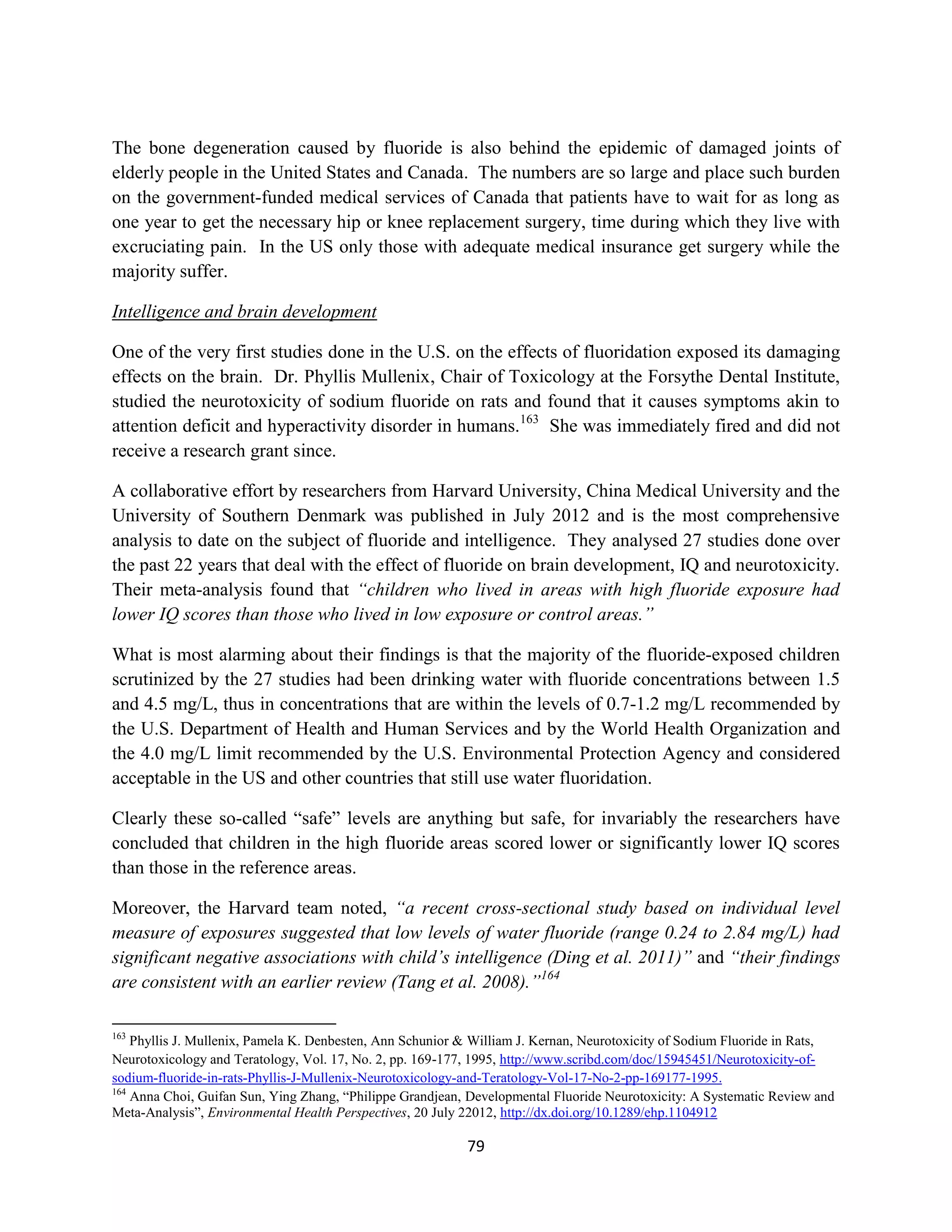 The bone degeneration caused by fluoride is also behind the epidemic of damaged joints of
elderly people in the United States and Canada. The numbers are so large and place such burden
on the government-funded medical services of Canada that patients have to wait for as long as
one year to get the necessary hip or knee replacement surgery, time during which they live with
excruciating pain. In the US only those with adequate medical insurance get surgery while the
majority suffer.

Intelligence and brain development

One of the very first studies done in the U.S. on the effects of fluoridation exposed its damaging
effects on the brain. Dr. Phyllis Mullenix, Chair of Toxicology at the Forsythe Dental Institute,
studied the neurotoxicity of sodium fluoride on rats and found that it causes symptoms akin to
attention deficit and hyperactivity disorder in humans.163 She was immediately fired and did not
receive a research grant since.

A collaborative effort by researchers from Harvard University, China Medical University and the
University of Southern Denmark was published in July 2012 and is the most comprehensive
analysis to date on the subject of fluoride and intelligence. They analysed 27 studies done over
the past 22 years that deal with the effect of fluoride on brain development, IQ and neurotoxicity.
Their meta-analysis found that “children who lived in areas with high fluoride exposure had
lower IQ scores than those who lived in low exposure or control areas.”

What is most alarming about their findings is that the majority of the fluoride-exposed children
scrutinized by the 27 studies had been drinking water with fluoride concentrations between 1.5
and 4.5 mg/L, thus in concentrations that are within the levels of 0.7-1.2 mg/L recommended by
the U.S. Department of Health and Human Services and by the World Health Organization and
the 4.0 mg/L limit recommended by the U.S. Environmental Protection Agency and considered
acceptable in the US and other countries that still use water fluoridation.

Clearly these so-called “safe” levels are anything but safe, for invariably the researchers have
concluded that children in the high fluoride areas scored lower or significantly lower IQ scores
than those in the reference areas.

Moreover, the Harvard team noted, “a recent cross-sectional study based on individual level
measure of exposures suggested that low levels of water fluoride (range 0.24 to 2.84 mg/L) had
significant negative associations with child’s intelligence (Ding et al. 2011)” and “their findings
are consistent with an earlier review (Tang et al. 2008).”164

163
    Phyllis J. Mullenix, Pamela K. Denbesten, Ann Schunior & William J. Kernan, Neurotoxicity of Sodium Fluoride in Rats,
Neurotoxicology and Teratology, Vol. 17, No. 2, pp. 169-177, 1995, http://www.scribd.com/doc/15945451/Neurotoxicity-of-
sodium-fluoride-in-rats-Phyllis-J-Mullenix-Neurotoxicology-and-Teratology-Vol-17-No-2-pp-169177-1995.
164
    Anna Choi, Guifan Sun, Ying Zhang, “Philippe Grandjean, Developmental Fluoride Neurotoxicity: A Systematic Review and
Meta-Analysis”, Environmental Health Perspectives, 20 July 22012, http://dx.doi.org/10.1289/ehp.1104912

                                                           79
 