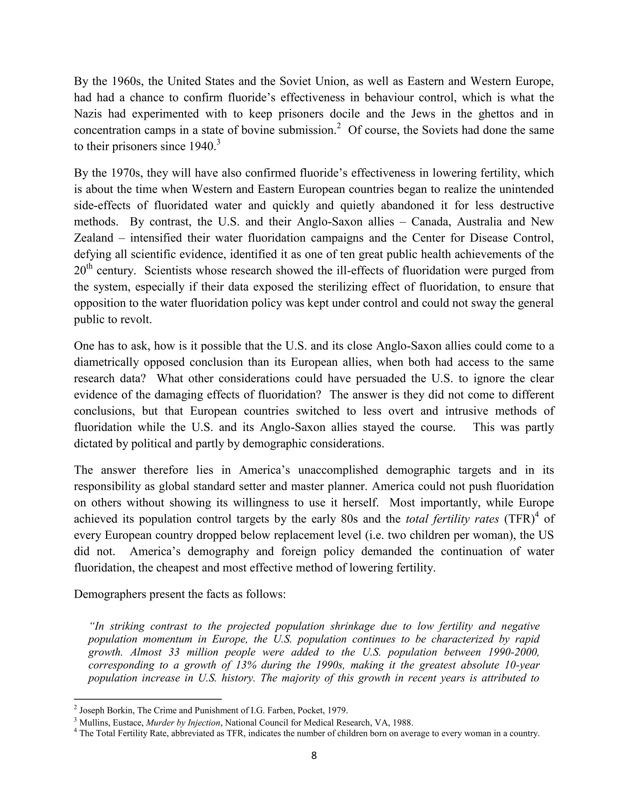 By the 1960s, the United States and the Soviet Union, as well as Eastern and Western Europe,
had had a chance to confirm fluoride’s effectiveness in behaviour control, which is what the
Nazis had experimented with to keep prisoners docile and the Jews in the ghettos and in
concentration camps in a state of bovine submission.2 Of course, the Soviets had done the same
to their prisoners since 1940.3

By the 1970s, they will have also confirmed fluoride’s effectiveness in lowering fertility, which
is about the time when Western and Eastern European countries began to realize the unintended
side-effects of fluoridated water and quickly and quietly abandoned it for less destructive
methods. By contrast, the U.S. and their Anglo-Saxon allies – Canada, Australia and New
Zealand – intensified their water fluoridation campaigns and the Center for Disease Control,
defying all scientific evidence, identified it as one of ten great public health achievements of the
20th century. Scientists whose research showed the ill-effects of fluoridation were purged from
the system, especially if their data exposed the sterilizing effect of fluoridation, to ensure that
opposition to the water fluoridation policy was kept under control and could not sway the general
public to revolt.

One has to ask, how is it possible that the U.S. and its close Anglo-Saxon allies could come to a
diametrically opposed conclusion than its European allies, when both had access to the same
research data? What other considerations could have persuaded the U.S. to ignore the clear
evidence of the damaging effects of fluoridation? The answer is they did not come to different
conclusions, but that European countries switched to less overt and intrusive methods of
fluoridation while the U.S. and its Anglo-Saxon allies stayed the course. This was partly
dictated by political and partly by demographic considerations.

The answer therefore lies in America’s unaccomplished demographic targets and in its
responsibility as global standard setter and master planner. America could not push fluoridation
on others without showing its willingness to use it herself. Most importantly, while Europe
achieved its population control targets by the early 80s and the total fertility rates (TFR)4 of
every European country dropped below replacement level (i.e. two children per woman), the US
did not. America’s demography and foreign policy demanded the continuation of water
fluoridation, the cheapest and most effective method of lowering fertility.

Demographers present the facts as follows:

    “In striking contrast to the projected population shrinkage due to low fertility and negative
    population momentum in Europe, the U.S. population continues to be characterized by rapid
    growth. Almost 33 million people were added to the U.S. population between 1990-2000,
    corresponding to a growth of 13% during the 1990s, making it the greatest absolute 10-year
    population increase in U.S. history. The majority of this growth in recent years is attributed to

2
  Joseph Borkin, The Crime and Punishment of I.G. Farben, Pocket, 1979.
3
  Mullins, Eustace, Murder by Injection, National Council for Medical Research, VA, 1988.
4
  The Total Fertility Rate, abbreviated as TFR, indicates the number of children born on average to every woman in a country.

                                                               8
 