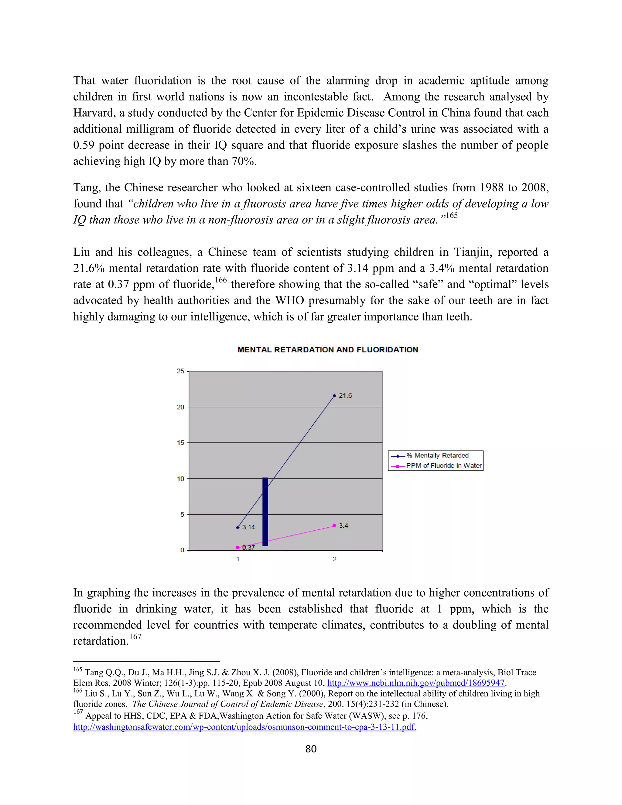 That water fluoridation is the root cause of the alarming drop in academic aptitude among
children in first world nations is now an incontestable fact. Among the research analysed by
Harvard, a study conducted by the Center for Epidemic Disease Control in China found that each
additional milligram of fluoride detected in every liter of a child’s urine was associated with a
0.59 point decrease in their IQ square and that fluoride exposure slashes the number of people
achieving high IQ by more than 70%.

Tang, the Chinese researcher who looked at sixteen case-controlled studies from 1988 to 2008,
found that “children who live in a fluorosis area have five times higher odds of developing a low
IQ than those who live in a non-fluorosis area or in a slight fluorosis area.”165

Liu and his colleagues, a Chinese team of scientists studying children in Tianjin, reported a
21.6% mental retardation rate with fluoride content of 3.14 ppm and a 3.4% mental retardation
rate at 0.37 ppm of fluoride,166 therefore showing that the so-called “safe” and “optimal” levels
advocated by health authorities and the WHO presumably for the sake of our teeth are in fact
highly damaging to our intelligence, which is of far greater importance than teeth.




In graphing the increases in the prevalence of mental retardation due to higher concentrations of
fluoride in drinking water, it has been established that fluoride at 1 ppm, which is the
recommended level for countries with temperate climates, contributes to a doubling of mental
retardation.167

165
    Tang Q.Q., Du J., Ma H.H., Jing S.J. & Zhou X. J. (2008), Fluoride and children’s intelligence: a meta-analysis, Biol Trace
Elem Res, 2008 Winter; 126(1-3):pp. 115-20, Epub 2008 August 10, http://www.ncbi.nlm.nih.gov/pubmed/18695947.
166
    Liu S., Lu Y., Sun Z., Wu L., Lu W., Wang X. & Song Y. (2000), Report on the intellectual ability of children living in high
fluoride zones. The Chinese Journal of Control of Endemic Disease, 200. 15(4):231-232 (in Chinese).
167
    Appeal to HHS, CDC, EPA & FDA,Washington Action for Safe Water (WASW), see p. 176,
http://washingtonsafewater.com/wp-content/uploads/osmunson-comment-to-epa-3-13-11.pdf.

                                                               80
 