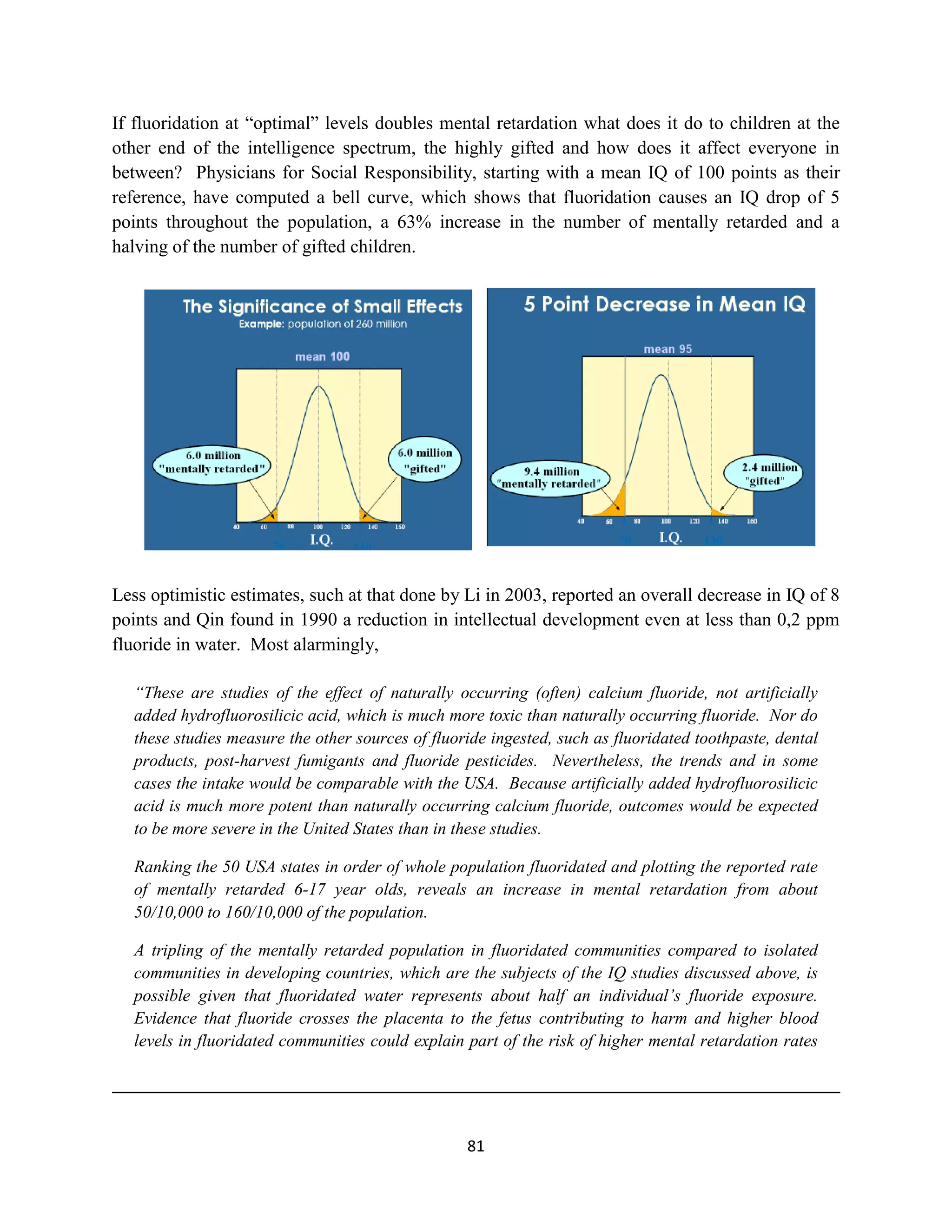 If fluoridation at “optimal” levels doubles mental retardation what does it do to children at the
other end of the intelligence spectrum, the highly gifted and how does it affect everyone in
between? Physicians for Social Responsibility, starting with a mean IQ of 100 points as their
reference, have computed a bell curve, which shows that fluoridation causes an IQ drop of 5
points throughout the population, a 63% increase in the number of mentally retarded and a
halving of the number of gifted children.




Less optimistic estimates, such at that done by Li in 2003, reported an overall decrease in IQ of 8
points and Qin found in 1990 a reduction in intellectual development even at less than 0,2 ppm
fluoride in water. Most alarmingly,

  “These are studies of the effect of naturally occurring (often) calcium fluoride, not artificially
  added hydrofluorosilicic acid, which is much more toxic than naturally occurring fluoride. Nor do
  these studies measure the other sources of fluoride ingested, such as fluoridated toothpaste, dental
  products, post-harvest fumigants and fluoride pesticides. Nevertheless, the trends and in some
  cases the intake would be comparable with the USA. Because artificially added hydrofluorosilicic
  acid is much more potent than naturally occurring calcium fluoride, outcomes would be expected
  to be more severe in the United States than in these studies.

  Ranking the 50 USA states in order of whole population fluoridated and plotting the reported rate
  of mentally retarded 6-17 year olds, reveals an increase in mental retardation from about
  50/10,000 to 160/10,000 of the population.

  A tripling of the mentally retarded population in fluoridated communities compared to isolated
  communities in developing countries, which are the subjects of the IQ studies discussed above, is
  possible given that fluoridated water represents about half an individual’s fluoride exposure.
  Evidence that fluoride crosses the placenta to the fetus contributing to harm and higher blood
  levels in fluoridated communities could explain part of the risk of higher mental retardation rates




                                                  81
 