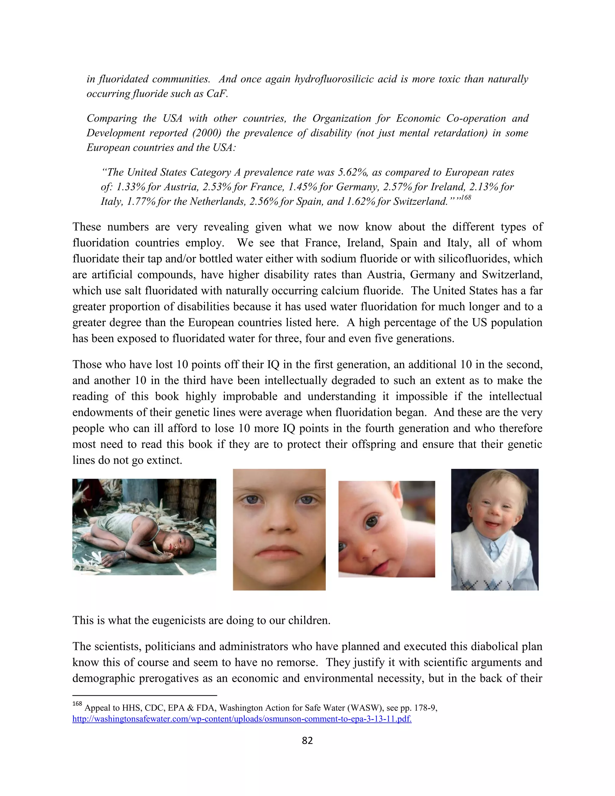 in fluoridated communities. And once again hydrofluorosilicic acid is more toxic than naturally
      occurring fluoride such as CaF.

      Comparing the USA with other countries, the Organization for Economic Co-operation and
      Development reported (2000) the prevalence of disability (not just mental retardation) in some
      European countries and the USA:

         “The United States Category A prevalence rate was 5.62%, as compared to European rates
         of: 1.33% for Austria, 2.53% for France, 1.45% for Germany, 2.57% for Ireland, 2.13% for
         Italy, 1.77% for the Netherlands, 2.56% for Spain, and 1.62% for Switzerland.””168

These numbers are very revealing given what we now know about the different types of
fluoridation countries employ. We see that France, Ireland, Spain and Italy, all of whom
fluoridate their tap and/or bottled water either with sodium fluoride or with silicofluorides, which
are artificial compounds, have higher disability rates than Austria, Germany and Switzerland,
which use salt fluoridated with naturally occurring calcium fluoride. The United States has a far
greater proportion of disabilities because it has used water fluoridation for much longer and to a
greater degree than the European countries listed here. A high percentage of the US population
has been exposed to fluoridated water for three, four and even five generations.

Those who have lost 10 points off their IQ in the first generation, an additional 10 in the second,
and another 10 in the third have been intellectually degraded to such an extent as to make the
reading of this book highly improbable and understanding it impossible if the intellectual
endowments of their genetic lines were average when fluoridation began. And these are the very
people who can ill afford to lose 10 more IQ points in the fourth generation and who therefore
most need to read this book if they are to protect their offspring and ensure that their genetic
lines do not go extinct.




This is what the eugenicists are doing to our children.

The scientists, politicians and administrators who have planned and executed this diabolical plan
know this of course and seem to have no remorse. They justify it with scientific arguments and
demographic prerogatives as an economic and environmental necessity, but in the back of their
168
    Appeal to HHS, CDC, EPA & FDA, Washington Action for Safe Water (WASW), see pp. 178-9,
http://washingtonsafewater.com/wp-content/uploads/osmunson-comment-to-epa-3-13-11.pdf.

                                                        82
 