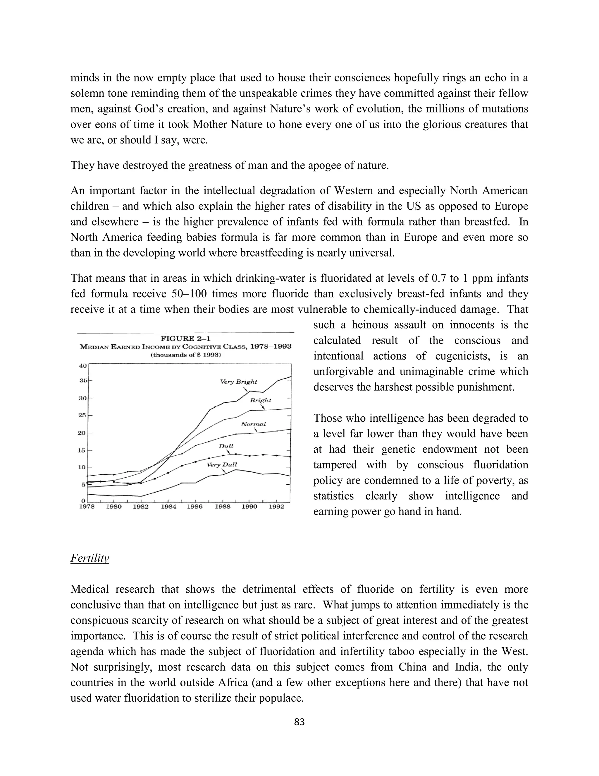 minds in the now empty place that used to house their consciences hopefully rings an echo in a
solemn tone reminding them of the unspeakable crimes they have committed against their fellow
men, against God’s creation, and against Nature’s work of evolution, the millions of mutations
over eons of time it took Mother Nature to hone every one of us into the glorious creatures that
we are, or should I say, were.

They have destroyed the greatness of man and the apogee of nature.

An important factor in the intellectual degradation of Western and especially North American
children – and which also explain the higher rates of disability in the US as opposed to Europe
and elsewhere – is the higher prevalence of infants fed with formula rather than breastfed. In
North America feeding babies formula is far more common than in Europe and even more so
than in the developing world where breastfeeding is nearly universal.

That means that in areas in which drinking-water is fluoridated at levels of 0.7 to 1 ppm infants
fed formula receive 50–100 times more fluoride than exclusively breast-fed infants and they
receive it at a time when their bodies are most vulnerable to chemically-induced damage. That
                                                   such a heinous assault on innocents is the
                                                   calculated result of the conscious and
                                                   intentional actions of eugenicists, is an
                                                   unforgivable and unimaginable crime which
                                                   deserves the harshest possible punishment.

                                                      Those who intelligence has been degraded to
                                                      a level far lower than they would have been
                                                      at had their genetic endowment not been
                                                      tampered with by conscious fluoridation
                                                      policy are condemned to a life of poverty, as
                                                      statistics clearly show intelligence and
                                                      earning power go hand in hand.


Fertility

Medical research that shows the detrimental effects of fluoride on fertility is even more
conclusive than that on intelligence but just as rare. What jumps to attention immediately is the
conspicuous scarcity of research on what should be a subject of great interest and of the greatest
importance. This is of course the result of strict political interference and control of the research
agenda which has made the subject of fluoridation and infertility taboo especially in the West.
Not surprisingly, most research data on this subject comes from China and India, the only
countries in the world outside Africa (and a few other exceptions here and there) that have not
used water fluoridation to sterilize their populace.

                                                 83
 