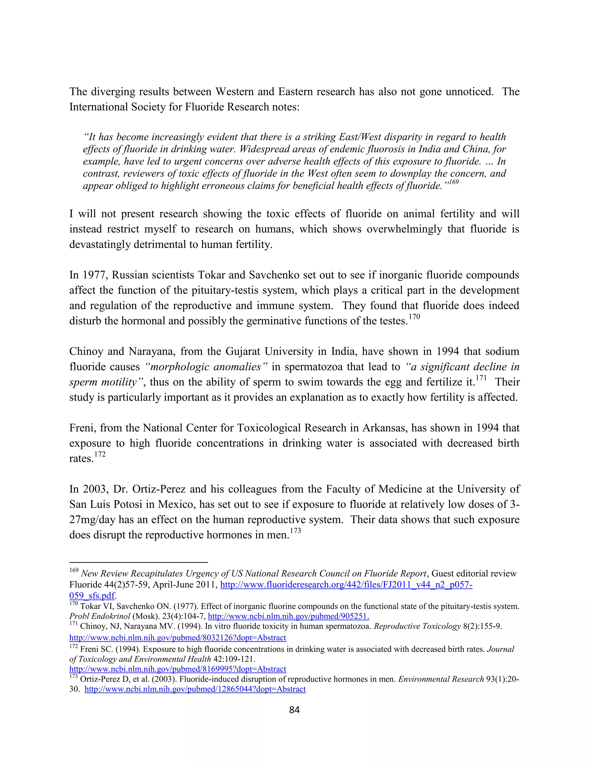 The diverging results between Western and Eastern research has also not gone unnoticed. The
International Society for Fluoride Research notes:

      “It has become increasingly evident that there is a striking East/West disparity in regard to health
      effects of fluoride in drinking water. Widespread areas of endemic fluorosis in India and China, for
      example, have led to urgent concerns over adverse health effects of this exposure to fluoride. … In
      contrast, reviewers of toxic effects of fluoride in the West often seem to downplay the concern, and
      appear obliged to highlight erroneous claims for beneficial health effects of fluoride.”169

I will not present research showing the toxic effects of fluoride on animal fertility and will
instead restrict myself to research on humans, which shows overwhelmingly that fluoride is
devastatingly detrimental to human fertility.

In 1977, Russian scientists Tokar and Savchenko set out to see if inorganic fluoride compounds
affect the function of the pituitary-testis system, which plays a critical part in the development
and regulation of the reproductive and immune system. They found that fluoride does indeed
disturb the hormonal and possibly the germinative functions of the testes.170

Chinoy and Narayana, from the Gujarat University in India, have shown in 1994 that sodium
fluoride causes “morphologic anomalies” in spermatozoa that lead to “a significant decline in
sperm motility”, thus on the ability of sperm to swim towards the egg and fertilize it.171 Their
study is particularly important as it provides an explanation as to exactly how fertility is affected.

Freni, from the National Center for Toxicological Research in Arkansas, has shown in 1994 that
exposure to high fluoride concentrations in drinking water is associated with decreased birth
rates.172

In 2003, Dr. Ortiz-Perez and his colleagues from the Faculty of Medicine at the University of
San Luis Potosi in Mexico, has set out to see if exposure to fluoride at relatively low doses of 3-
27mg/day has an effect on the human reproductive system. Their data shows that such exposure
does disrupt the reproductive hormones in men.173

169
   New Review Recapitulates Urgency of US National Research Council on Fluoride Report, Guest editorial review
Fluoride 44(2)57-59, April-June 2011, http://www.fluorideresearch.org/442/files/FJ2011_v44_n2_p057-
059_sfs.pdf.
170
    Tokar VI, Savchenko ON. (1977). Effect of inorganic fluorine compounds on the functional state of the pituitary-testis system.
Probl Endokrinol (Mosk). 23(4):104-7, http://www.ncbi.nlm.nih.gov/pubmed/905251.
171
    Chinoy, NJ, Narayana MV. (1994). In vitro fluoride toxicity in human spermatozoa. Reproductive Toxicology 8(2):155-9.
http://www.ncbi.nlm.nih.gov/pubmed/8032126?dopt=Abstract
172
    Freni SC. (1994). Exposure to high fluoride concentrations in drinking water is associated with decreased birth rates. Journal
of Toxicology and Environmental Health 42:109-121.
http://www.ncbi.nlm.nih.gov/pubmed/8169995?dopt=Abstract
173
    Ortiz-Perez D, et al. (2003). Fluoride-induced disruption of reproductive hormones in men. Environmental Research 93(1):20-
30. http://www.ncbi.nlm.nih.gov/pubmed/12865044?dopt=Abstract

                                                               84
 