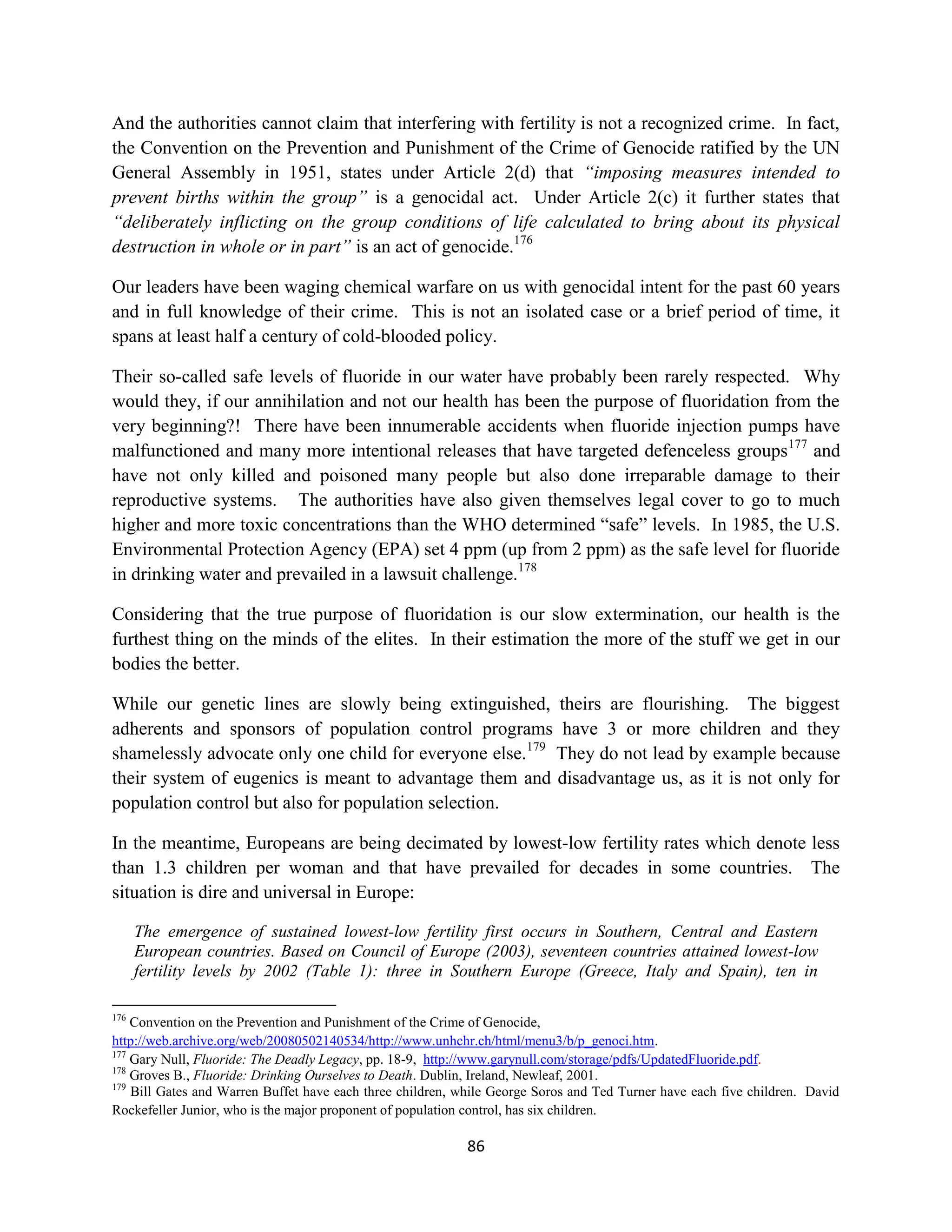 And the authorities cannot claim that interfering with fertility is not a recognized crime. In fact,
the Convention on the Prevention and Punishment of the Crime of Genocide ratified by the UN
General Assembly in 1951, states under Article 2(d) that “imposing measures intended to
prevent births within the group” is a genocidal act. Under Article 2(c) it further states that
“deliberately inflicting on the group conditions of life calculated to bring about its physical
destruction in whole or in part” is an act of genocide.176

Our leaders have been waging chemical warfare on us with genocidal intent for the past 60 years
and in full knowledge of their crime. This is not an isolated case or a brief period of time, it
spans at least half a century of cold-blooded policy.

Their so-called safe levels of fluoride in our water have probably been rarely respected. Why
would they, if our annihilation and not our health has been the purpose of fluoridation from the
very beginning?! There have been innumerable accidents when fluoride injection pumps have
malfunctioned and many more intentional releases that have targeted defenceless groups 177 and
have not only killed and poisoned many people but also done irreparable damage to their
reproductive systems. The authorities have also given themselves legal cover to go to much
higher and more toxic concentrations than the WHO determined “safe” levels. In 1985, the U.S.
Environmental Protection Agency (EPA) set 4 ppm (up from 2 ppm) as the safe level for fluoride
in drinking water and prevailed in a lawsuit challenge.178

Considering that the true purpose of fluoridation is our slow extermination, our health is the
furthest thing on the minds of the elites. In their estimation the more of the stuff we get in our
bodies the better.

While our genetic lines are slowly being extinguished, theirs are flourishing. The biggest
adherents and sponsors of population control programs have 3 or more children and they
shamelessly advocate only one child for everyone else.179 They do not lead by example because
their system of eugenics is meant to advantage them and disadvantage us, as it is not only for
population control but also for population selection.

In the meantime, Europeans are being decimated by lowest-low fertility rates which denote less
than 1.3 children per woman and that have prevailed for decades in some countries. The
situation is dire and universal in Europe:

      The emergence of sustained lowest-low fertility first occurs in Southern, Central and Eastern
      European countries. Based on Council of Europe (2003), seventeen countries attained lowest-low
      fertility levels by 2002 (Table 1): three in Southern Europe (Greece, Italy and Spain), ten in

176
    Convention on the Prevention and Punishment of the Crime of Genocide,
http://web.archive.org/web/20080502140534/http://www.unhchr.ch/html/menu3/b/p_genoci.htm.
177
    Gary Null, Fluoride: The Deadly Legacy, pp. 18-9, http://www.garynull.com/storage/pdfs/UpdatedFluoride.pdf.
178
    Groves B., Fluoride: Drinking Ourselves to Death. Dublin, Ireland, Newleaf, 2001.
179
    Bill Gates and Warren Buffet have each three children, while George Soros and Ted Turner have each five children. David
Rockefeller Junior, who is the major proponent of population control, has six children.

                                                            86
 
