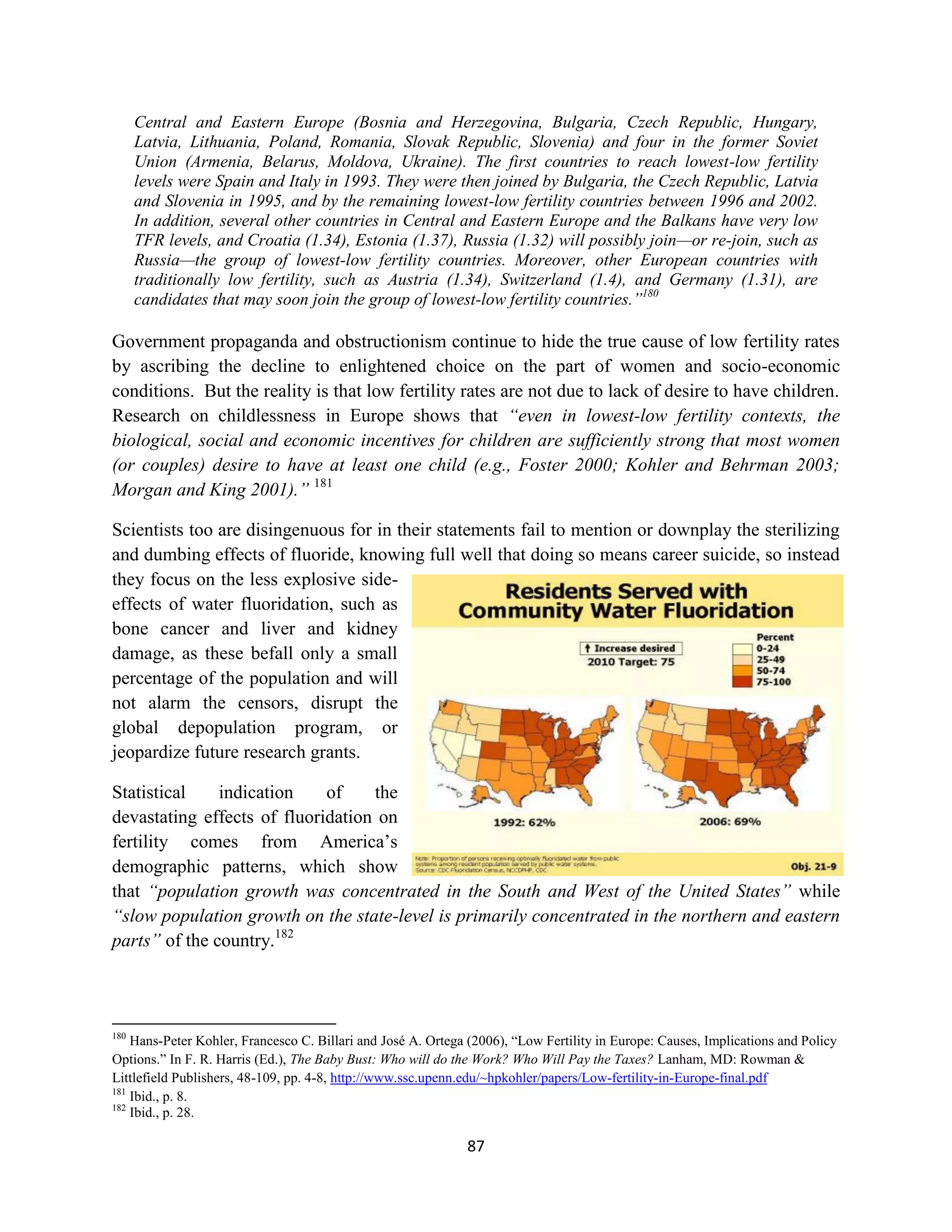 Central and Eastern Europe (Bosnia and Herzegovina, Bulgaria, Czech Republic, Hungary,
      Latvia, Lithuania, Poland, Romania, Slovak Republic, Slovenia) and four in the former Soviet
      Union (Armenia, Belarus, Moldova, Ukraine). The first countries to reach lowest-low fertility
      levels were Spain and Italy in 1993. They were then joined by Bulgaria, the Czech Republic, Latvia
      and Slovenia in 1995, and by the remaining lowest-low fertility countries between 1996 and 2002.
      In addition, several other countries in Central and Eastern Europe and the Balkans have very low
      TFR levels, and Croatia (1.34), Estonia (1.37), Russia (1.32) will possibly join—or re-join, such as
      Russia—the group of lowest-low fertility countries. Moreover, other European countries with
      traditionally low fertility, such as Austria (1.34), Switzerland (1.4), and Germany (1.31), are
      candidates that may soon join the group of lowest-low fertility countries.”180

Government propaganda and obstructionism continue to hide the true cause of low fertility rates
by ascribing the decline to enlightened choice on the part of women and socio-economic
conditions. But the reality is that low fertility rates are not due to lack of desire to have children.
Research on childlessness in Europe shows that “even in lowest-low fertility contexts, the
biological, social and economic incentives for children are sufficiently strong that most women
(or couples) desire to have at least one child (e.g., Foster 2000; Kohler and Behrman 2003;
Morgan and King 2001).” 181

Scientists too are disingenuous for in their statements fail to mention or downplay the sterilizing
and dumbing effects of fluoride, knowing full well that doing so means career suicide, so instead
they focus on the less explosive side-
effects of water fluoridation, such as
bone cancer and liver and kidney
damage, as these befall only a small
percentage of the population and will
not alarm the censors, disrupt the
global depopulation program, or
jeopardize future research grants.

Statistical    indication    of    the
devastating effects of fluoridation on
fertility comes from America’s
demographic patterns, which show
that “population growth was concentrated in the South and West of the United States” while
“slow population growth on the state-level is primarily concentrated in the northern and eastern
parts” of the country.182



180
    Hans-Peter Kohler, Francesco C. Billari and José A. Ortega (2006), “Low Fertility in Europe: Causes, Implications and Policy
Options.” In F. R. Harris (Ed.), The Baby Bust: Who will do the Work? Who Will Pay the Taxes? Lanham, MD: Rowman &
Littlefield Publishers, 48-109, pp. 4-8, http://www.ssc.upenn.edu/~hpkohler/papers/Low-fertility-in-Europe-final.pdf
181
    Ibid., p. 8.
182
    Ibid., p. 28.

                                                              87
 