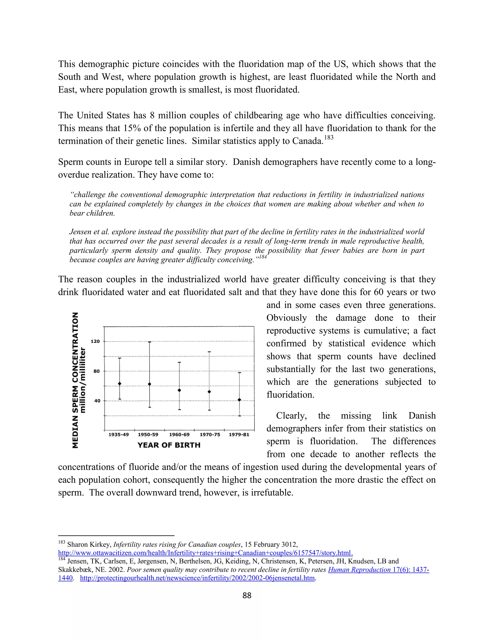 This demographic picture coincides with the fluoridation map of the US, which shows that the
South and West, where population growth is highest, are least fluoridated while the North and
East, where population growth is smallest, is most fluoridated.

The United States has 8 million couples of childbearing age who have difficulties conceiving.
This means that 15% of the population is infertile and they all have fluoridation to thank for the
termination of their genetic lines. Similar statistics apply to Canada.183

Sperm counts in Europe tell a similar story. Danish demographers have recently come to a long-
overdue realization. They have come to:

      “challenge the conventional demographic interpretation that reductions in fertility in industrialized nations
      can be explained completely by changes in the choices that women are making about whether and when to
      bear children.

      Jensen et al. explore instead the possibility that part of the decline in fertility rates in the industrialized world
      that has occurred over the past several decades is a result of long-term trends in male reproductive health,
      particularly sperm density and quality. They propose the possibility that fewer babies are born in part
      because couples are having greater difficulty conceiving.”184

The reason couples in the industrialized world have greater difficulty conceiving is that they
drink fluoridated water and eat fluoridated salt and that they have done this for 60 years or two
                                                      and in some cases even three generations.
                                                      Obviously the damage done to their
                                                      reproductive systems is cumulative; a fact
                                                      confirmed by statistical evidence which
                                                      shows that sperm counts have declined
                                                      substantially for the last two generations,
                                                      which are the generations subjected to
                                                      fluoridation.

                                                        Clearly, the missing link Danish
                                                     demographers infer from their statistics on
                                                     sperm is fluoridation. The differences
                                                     from one decade to another reflects the
concentrations of fluoride and/or the means of ingestion used during the developmental years of
each population cohort, consequently the higher the concentration the more drastic the effect on
sperm. The overall downward trend, however, is irrefutable.



183
    Sharon Kirkey, Infertility rates rising for Canadian couples, 15 February 3012,
http://www.ottawacitizen.com/health/Infertility+rates+rising+Canadian+couples/6157547/story.html.
184
    Jensen, TK, Carlsen, E, Jørgensen, N, Berthelsen, JG, Keiding, N, Christensen, K, Petersen, JH, Knudsen, LB and
Skakkebæk, NE. 2002. Poor semen quality may contribute to recent decline in fertility rates Human Reproduction 17(6): 1437-
1440. http://protectingourhealth.net/newscience/infertility/2002/2002-06jensenetal.htm.

                                                               88
 