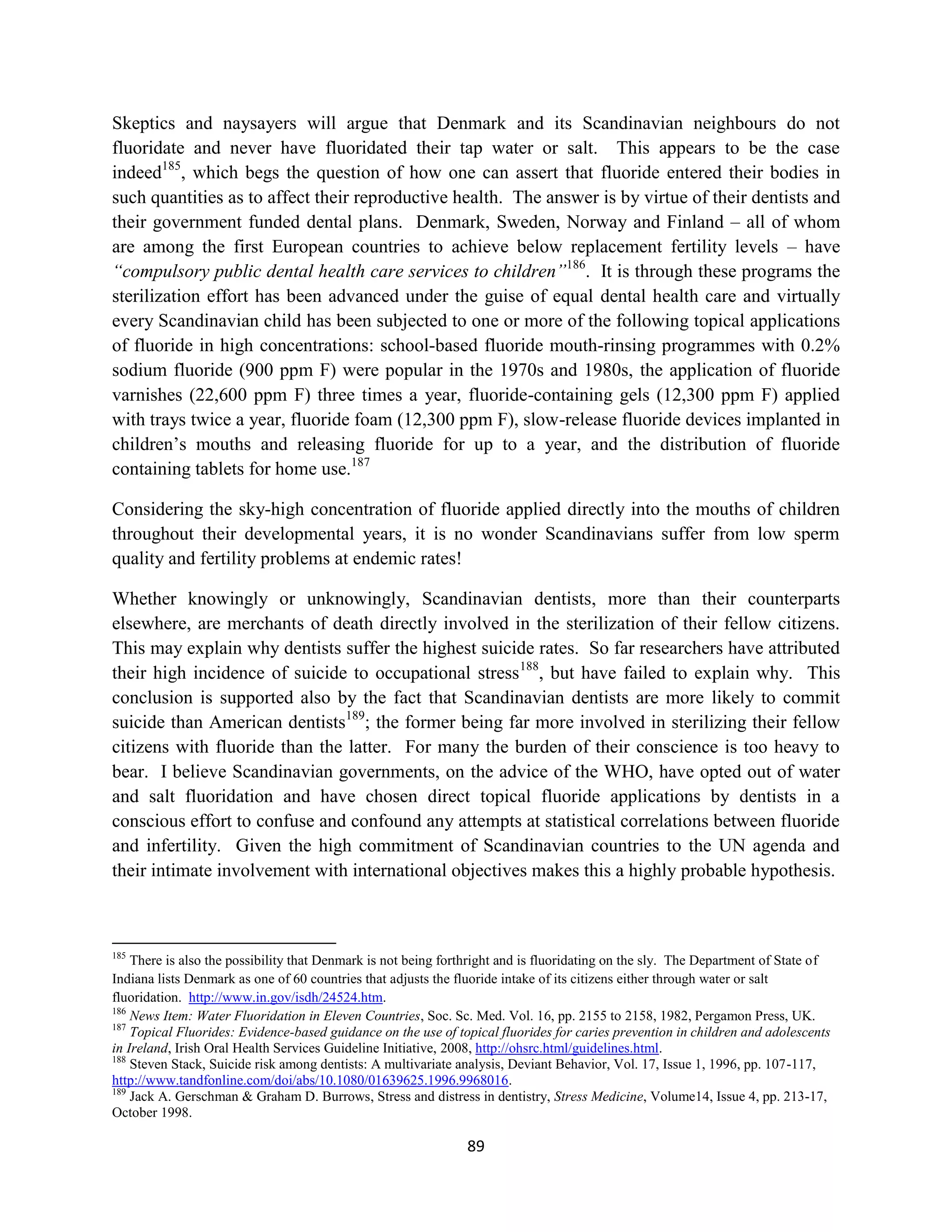 Skeptics and naysayers will argue that Denmark and its Scandinavian neighbours do not
fluoridate and never have fluoridated their tap water or salt. This appears to be the case
indeed185, which begs the question of how one can assert that fluoride entered their bodies in
such quantities as to affect their reproductive health. The answer is by virtue of their dentists and
their government funded dental plans. Denmark, Sweden, Norway and Finland – all of whom
are among the first European countries to achieve below replacement fertility levels – have
“compulsory public dental health care services to children”186. It is through these programs the
sterilization effort has been advanced under the guise of equal dental health care and virtually
every Scandinavian child has been subjected to one or more of the following topical applications
of fluoride in high concentrations: school-based fluoride mouth-rinsing programmes with 0.2%
sodium fluoride (900 ppm F) were popular in the 1970s and 1980s, the application of fluoride
varnishes (22,600 ppm F) three times a year, fluoride-containing gels (12,300 ppm F) applied
with trays twice a year, fluoride foam (12,300 ppm F), slow-release fluoride devices implanted in
children’s mouths and releasing fluoride for up to a year, and the distribution of fluoride
containing tablets for home use.187

Considering the sky-high concentration of fluoride applied directly into the mouths of children
throughout their developmental years, it is no wonder Scandinavians suffer from low sperm
quality and fertility problems at endemic rates!

Whether knowingly or unknowingly, Scandinavian dentists, more than their counterparts
elsewhere, are merchants of death directly involved in the sterilization of their fellow citizens.
This may explain why dentists suffer the highest suicide rates. So far researchers have attributed
their high incidence of suicide to occupational stress188, but have failed to explain why. This
conclusion is supported also by the fact that Scandinavian dentists are more likely to commit
suicide than American dentists189; the former being far more involved in sterilizing their fellow
citizens with fluoride than the latter. For many the burden of their conscience is too heavy to
bear. I believe Scandinavian governments, on the advice of the WHO, have opted out of water
and salt fluoridation and have chosen direct topical fluoride applications by dentists in a
conscious effort to confuse and confound any attempts at statistical correlations between fluoride
and infertility. Given the high commitment of Scandinavian countries to the UN agenda and
their intimate involvement with international objectives makes this a highly probable hypothesis.



185
    There is also the possibility that Denmark is not being forthright and is fluoridating on the sly. The Department of State of
Indiana lists Denmark as one of 60 countries that adjusts the fluoride intake of its citizens either through water or salt
fluoridation. http://www.in.gov/isdh/24524.htm.
186
    News Item: Water Fluoridation in Eleven Countries, Soc. Sc. Med. Vol. 16, pp. 2155 to 2158, 1982, Pergamon Press, UK.
187
    Topical Fluorides: Evidence-based guidance on the use of topical fluorides for caries prevention in children and adolescents
in Ireland, Irish Oral Health Services Guideline Initiative, 2008, http://ohsrc.html/guidelines.html.
188
    Steven Stack, Suicide risk among dentists: A multivariate analysis, Deviant Behavior, Vol. 17, Issue 1, 1996, pp. 107-117,
http://www.tandfonline.com/doi/abs/10.1080/01639625.1996.9968016.
189
    Jack A. Gerschman & Graham D. Burrows, Stress and distress in dentistry, Stress Medicine, Volume14, Issue 4, pp. 213-17,
October 1998.

                                                               89
 