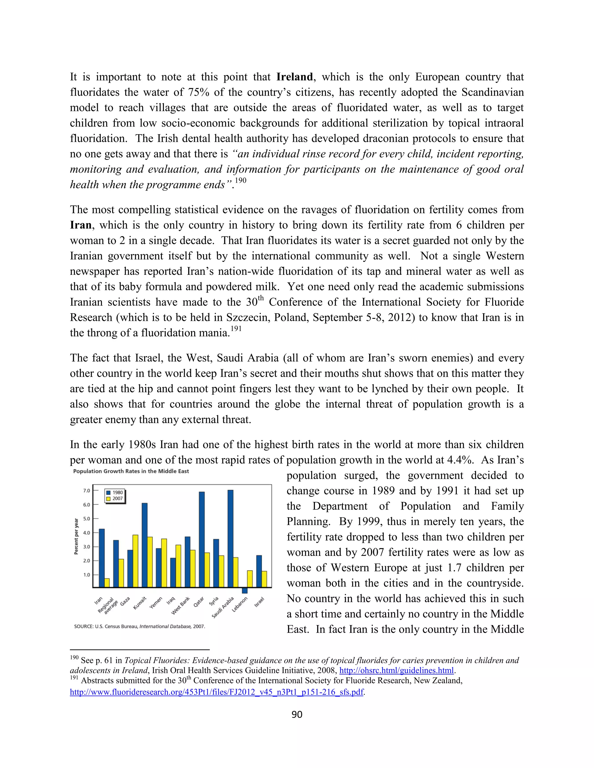 It is important to note at this point that Ireland, which is the only European country that
fluoridates the water of 75% of the country’s citizens, has recently adopted the Scandinavian
model to reach villages that are outside the areas of fluoridated water, as well as to target
children from low socio-economic backgrounds for additional sterilization by topical intraoral
fluoridation. The Irish dental health authority has developed draconian protocols to ensure that
no one gets away and that there is “an individual rinse record for every child, incident reporting,
monitoring and evaluation, and information for participants on the maintenance of good oral
health when the programme ends”.190

The most compelling statistical evidence on the ravages of fluoridation on fertility comes from
Iran, which is the only country in history to bring down its fertility rate from 6 children per
woman to 2 in a single decade. That Iran fluoridates its water is a secret guarded not only by the
Iranian government itself but by the international community as well. Not a single Western
newspaper has reported Iran’s nation-wide fluoridation of its tap and mineral water as well as
that of its baby formula and powdered milk. Yet one need only read the academic submissions
Iranian scientists have made to the 30th Conference of the International Society for Fluoride
Research (which is to be held in Szczecin, Poland, September 5-8, 2012) to know that Iran is in
the throng of a fluoridation mania.191

The fact that Israel, the West, Saudi Arabia (all of whom are Iran’s sworn enemies) and every
other country in the world keep Iran’s secret and their mouths shut shows that on this matter they
are tied at the hip and cannot point fingers lest they want to be lynched by their own people. It
also shows that for countries around the globe the internal threat of population growth is a
greater enemy than any external threat.

In the early 1980s Iran had one of the highest birth rates in the world at more than six children
per woman and one of the most rapid rates of population growth in the world at 4.4%. As Iran’s
                                              population surged, the government decided to
                                              change course in 1989 and by 1991 it had set up
                                              the Department of Population and Family
                                              Planning. By 1999, thus in merely ten years, the
                                              fertility rate dropped to less than two children per
                                              woman and by 2007 fertility rates were as low as
                                              those of Western Europe at just 1.7 children per
                                              woman both in the cities and in the countryside.
                                              No country in the world has achieved this in such
                                              a short time and certainly no country in the Middle
                                              East. In fact Iran is the only country in the Middle

190
    See p. 61 in Topical Fluorides: Evidence-based guidance on the use of topical fluorides for caries prevention in children and
adolescents in Ireland, Irish Oral Health Services Guideline Initiative, 2008, http://ohsrc.html/guidelines.html.
191
    Abstracts submitted for the 30th Conference of the International Society for Fluoride Research, New Zealand,
http://www.fluorideresearch.org/453Pt1/files/FJ2012_v45_n3Pt1_p151-216_sfs.pdf.

                                                               90
 