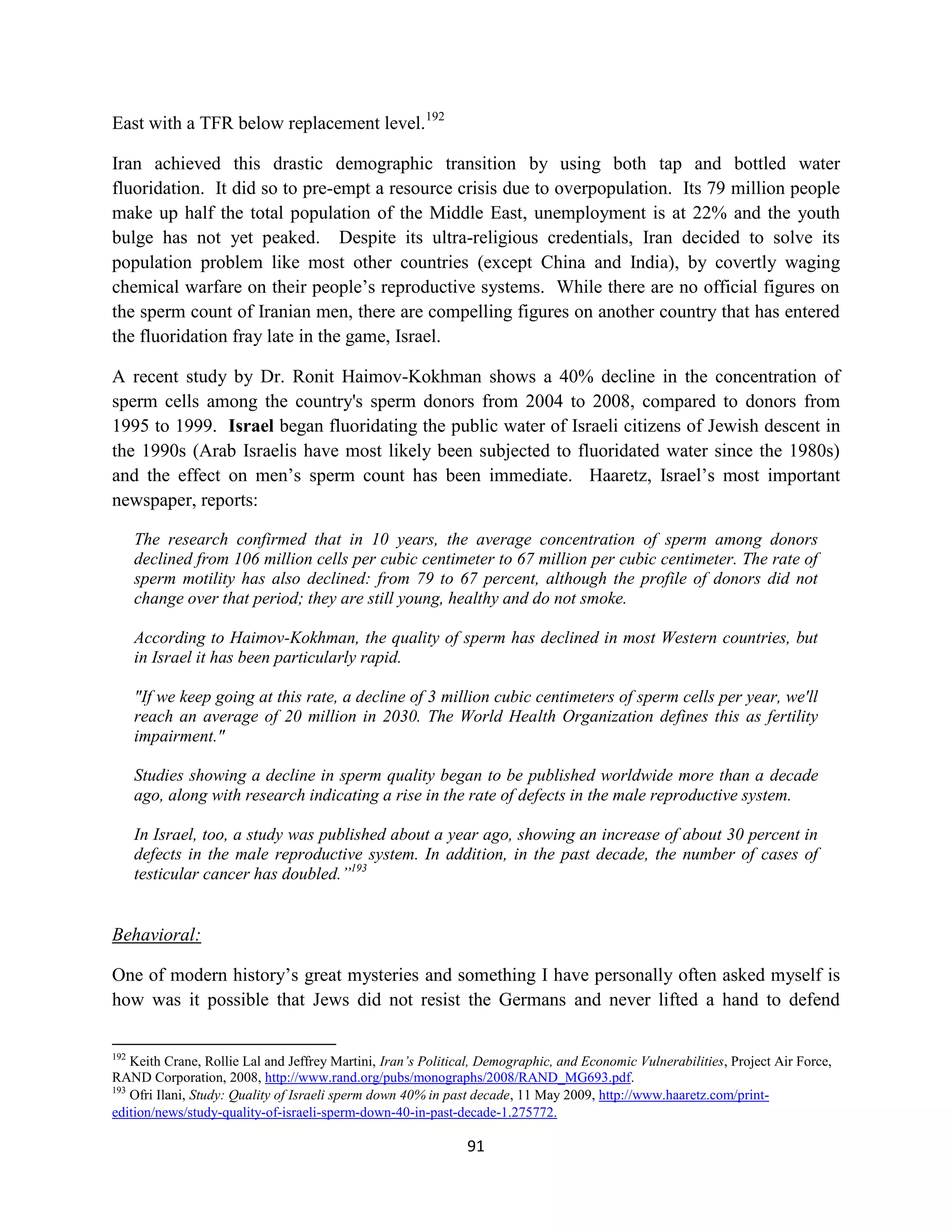 East with a TFR below replacement level.192

Iran achieved this drastic demographic transition by using both tap and bottled water
fluoridation. It did so to pre-empt a resource crisis due to overpopulation. Its 79 million people
make up half the total population of the Middle East, unemployment is at 22% and the youth
bulge has not yet peaked. Despite its ultra-religious credentials, Iran decided to solve its
population problem like most other countries (except China and India), by covertly waging
chemical warfare on their people’s reproductive systems. While there are no official figures on
the sperm count of Iranian men, there are compelling figures on another country that has entered
the fluoridation fray late in the game, Israel.

A recent study by Dr. Ronit Haimov-Kokhman shows a 40% decline in the concentration of
sperm cells among the country's sperm donors from 2004 to 2008, compared to donors from
1995 to 1999. Israel began fluoridating the public water of Israeli citizens of Jewish descent in
the 1990s (Arab Israelis have most likely been subjected to fluoridated water since the 1980s)
and the effect on men’s sperm count has been immediate. Haaretz, Israel’s most important
newspaper, reports:

      The research confirmed that in 10 years, the average concentration of sperm among donors
      declined from 106 million cells per cubic centimeter to 67 million per cubic centimeter. The rate of
      sperm motility has also declined: from 79 to 67 percent, although the profile of donors did not
      change over that period; they are still young, healthy and do not smoke.

      According to Haimov-Kokhman, the quality of sperm has declined in most Western countries, but
      in Israel it has been particularly rapid.

      "If we keep going at this rate, a decline of 3 million cubic centimeters of sperm cells per year, we'll
      reach an average of 20 million in 2030. The World Health Organization defines this as fertility
      impairment."

      Studies showing a decline in sperm quality began to be published worldwide more than a decade
      ago, along with research indicating a rise in the rate of defects in the male reproductive system.

      In Israel, too, a study was published about a year ago, showing an increase of about 30 percent in
      defects in the male reproductive system. In addition, in the past decade, the number of cases of
      testicular cancer has doubled.”193


Behavioral:

One of modern history’s great mysteries and something I have personally often asked myself is
how was it possible that Jews did not resist the Germans and never lifted a hand to defend

192
    Keith Crane, Rollie Lal and Jeffrey Martini, Iran’s Political, Demographic, and Economic Vulnerabilities, Project Air Force,
RAND Corporation, 2008, http://www.rand.org/pubs/monographs/2008/RAND_MG693.pdf.
193
    Ofri Ilani, Study: Quality of Israeli sperm down 40% in past decade, 11 May 2009, http://www.haaretz.com/print-
edition/news/study-quality-of-israeli-sperm-down-40-in-past-decade-1.275772.

                                                               91
 