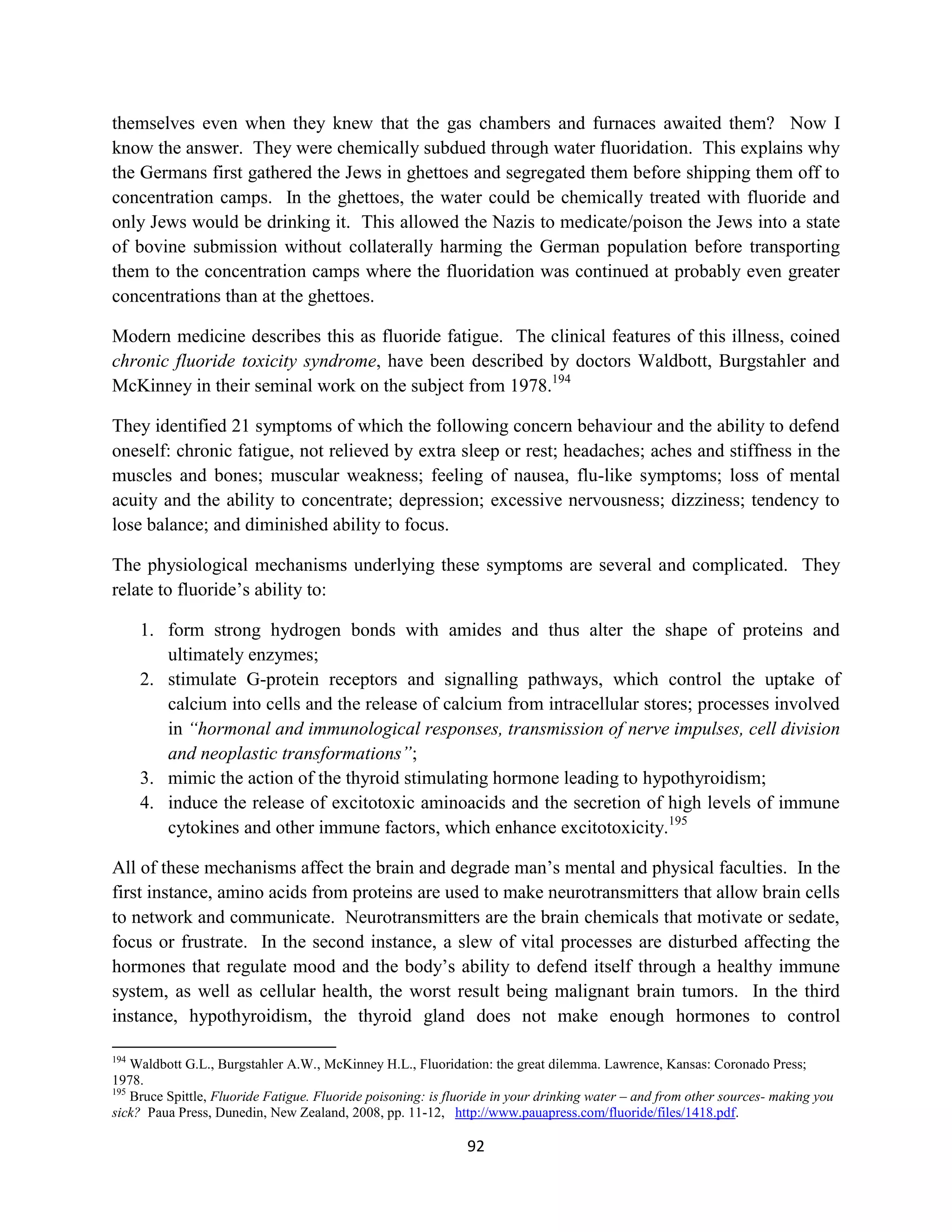 themselves even when they knew that the gas chambers and furnaces awaited them? Now I
know the answer. They were chemically subdued through water fluoridation. This explains why
the Germans first gathered the Jews in ghettoes and segregated them before shipping them off to
concentration camps. In the ghettoes, the water could be chemically treated with fluoride and
only Jews would be drinking it. This allowed the Nazis to medicate/poison the Jews into a state
of bovine submission without collaterally harming the German population before transporting
them to the concentration camps where the fluoridation was continued at probably even greater
concentrations than at the ghettoes.

Modern medicine describes this as fluoride fatigue. The clinical features of this illness, coined
chronic fluoride toxicity syndrome, have been described by doctors Waldbott, Burgstahler and
McKinney in their seminal work on the subject from 1978.194

They identified 21 symptoms of which the following concern behaviour and the ability to defend
oneself: chronic fatigue, not relieved by extra sleep or rest; headaches; aches and stiffness in the
muscles and bones; muscular weakness; feeling of nausea, flu-like symptoms; loss of mental
acuity and the ability to concentrate; depression; excessive nervousness; dizziness; tendency to
lose balance; and diminished ability to focus.

The physiological mechanisms underlying these symptoms are several and complicated. They
relate to fluoride’s ability to:

      1. form strong hydrogen bonds with amides and thus alter the shape of proteins and
         ultimately enzymes;
      2. stimulate G-protein receptors and signalling pathways, which control the uptake of
         calcium into cells and the release of calcium from intracellular stores; processes involved
         in “hormonal and immunological responses, transmission of nerve impulses, cell division
         and neoplastic transformations”;
      3. mimic the action of the thyroid stimulating hormone leading to hypothyroidism;
      4. induce the release of excitotoxic aminoacids and the secretion of high levels of immune
         cytokines and other immune factors, which enhance excitotoxicity.195

All of these mechanisms affect the brain and degrade man’s mental and physical faculties. In the
first instance, amino acids from proteins are used to make neurotransmitters that allow brain cells
to network and communicate. Neurotransmitters are the brain chemicals that motivate or sedate,
focus or frustrate. In the second instance, a slew of vital processes are disturbed affecting the
hormones that regulate mood and the body’s ability to defend itself through a healthy immune
system, as well as cellular health, the worst result being malignant brain tumors. In the third
instance, hypothyroidism, the thyroid gland does not make enough hormones to control

194
    Waldbott G.L., Burgstahler A.W., McKinney H.L., Fluoridation: the great dilemma. Lawrence, Kansas: Coronado Press;
1978.
195
    Bruce Spittle, Fluoride Fatigue. Fluoride poisoning: is fluoride in your drinking water – and from other sources- making you
sick? Paua Press, Dunedin, New Zealand, 2008, pp. 11-12, http://www.pauapress.com/fluoride/files/1418.pdf.

                                                               92
 