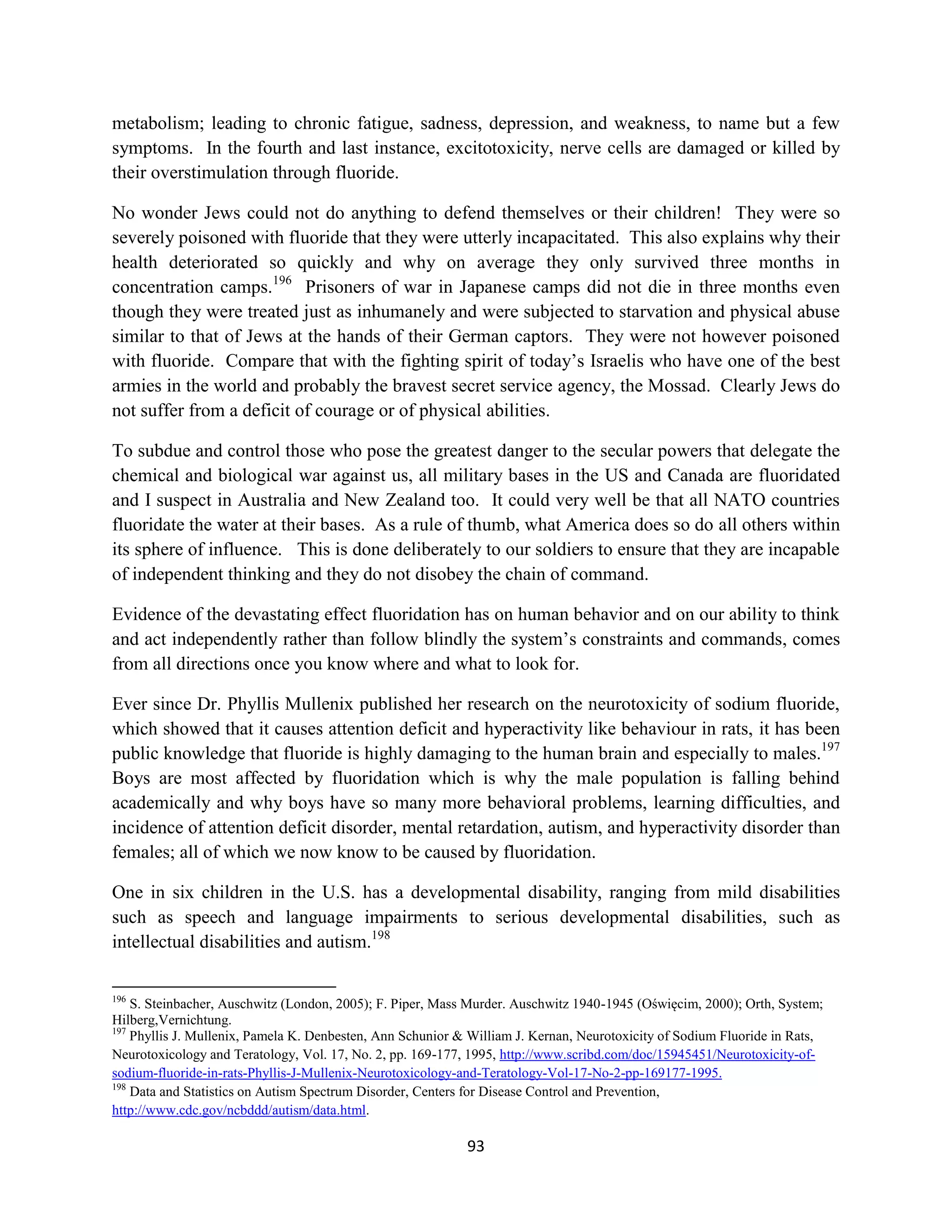 metabolism; leading to chronic fatigue, sadness, depression, and weakness, to name but a few
symptoms. In the fourth and last instance, excitotoxicity, nerve cells are damaged or killed by
their overstimulation through fluoride.

No wonder Jews could not do anything to defend themselves or their children! They were so
severely poisoned with fluoride that they were utterly incapacitated. This also explains why their
health deteriorated so quickly and why on average they only survived three months in
concentration camps.196 Prisoners of war in Japanese camps did not die in three months even
though they were treated just as inhumanely and were subjected to starvation and physical abuse
similar to that of Jews at the hands of their German captors. They were not however poisoned
with fluoride. Compare that with the fighting spirit of today’s Israelis who have one of the best
armies in the world and probably the bravest secret service agency, the Mossad. Clearly Jews do
not suffer from a deficit of courage or of physical abilities.

To subdue and control those who pose the greatest danger to the secular powers that delegate the
chemical and biological war against us, all military bases in the US and Canada are fluoridated
and I suspect in Australia and New Zealand too. It could very well be that all NATO countries
fluoridate the water at their bases. As a rule of thumb, what America does so do all others within
its sphere of influence. This is done deliberately to our soldiers to ensure that they are incapable
of independent thinking and they do not disobey the chain of command.

Evidence of the devastating effect fluoridation has on human behavior and on our ability to think
and act independently rather than follow blindly the system’s constraints and commands, comes
from all directions once you know where and what to look for.

Ever since Dr. Phyllis Mullenix published her research on the neurotoxicity of sodium fluoride,
which showed that it causes attention deficit and hyperactivity like behaviour in rats, it has been
public knowledge that fluoride is highly damaging to the human brain and especially to males.197
Boys are most affected by fluoridation which is why the male population is falling behind
academically and why boys have so many more behavioral problems, learning difficulties, and
incidence of attention deficit disorder, mental retardation, autism, and hyperactivity disorder than
females; all of which we now know to be caused by fluoridation.

One in six children in the U.S. has a developmental disability, ranging from mild disabilities
such as speech and language impairments to serious developmental disabilities, such as
intellectual disabilities and autism.198

196
    S. Steinbacher, Auschwitz (London, 2005); F. Piper, Mass Murder. Auschwitz 1940-1945 (Oświęcim, 2000); Orth, System;
Hilberg,Vernichtung.
197
    Phyllis J. Mullenix, Pamela K. Denbesten, Ann Schunior & William J. Kernan, Neurotoxicity of Sodium Fluoride in Rats,
Neurotoxicology and Teratology, Vol. 17, No. 2, pp. 169-177, 1995, http://www.scribd.com/doc/15945451/Neurotoxicity-of-
sodium-fluoride-in-rats-Phyllis-J-Mullenix-Neurotoxicology-and-Teratology-Vol-17-No-2-pp-169177-1995.
198
    Data and Statistics on Autism Spectrum Disorder, Centers for Disease Control and Prevention,
http://www.cdc.gov/ncbddd/autism/data.html.

                                                            93
 