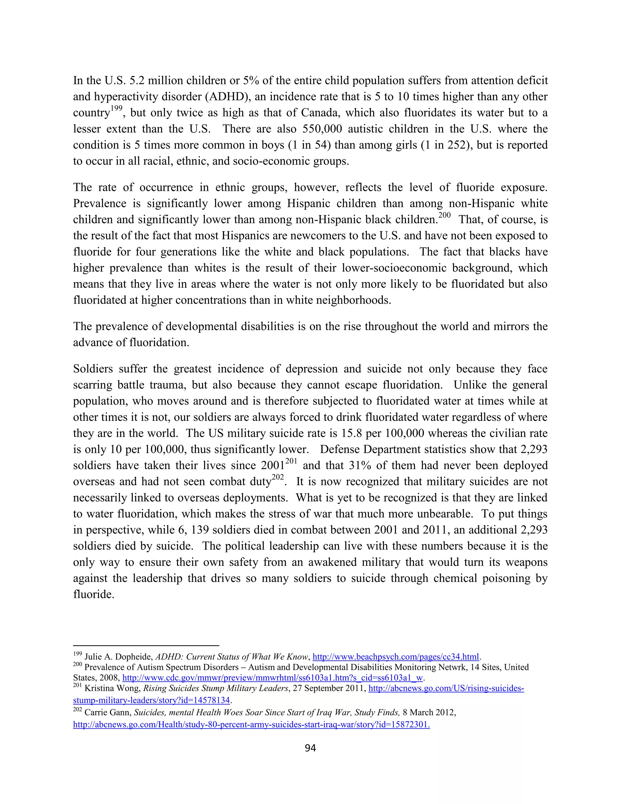 In the U.S. 5.2 million children or 5% of the entire child population suffers from attention deficit
and hyperactivity disorder (ADHD), an incidence rate that is 5 to 10 times higher than any other
country199, but only twice as high as that of Canada, which also fluoridates its water but to a
lesser extent than the U.S. There are also 550,000 autistic children in the U.S. where the
condition is 5 times more common in boys (1 in 54) than among girls (1 in 252), but is reported
to occur in all racial, ethnic, and socio-economic groups.

The rate of occurrence in ethnic groups, however, reflects the level of fluoride exposure.
Prevalence is significantly lower among Hispanic children than among non-Hispanic white
children and significantly lower than among non-Hispanic black children.200 That, of course, is
the result of the fact that most Hispanics are newcomers to the U.S. and have not been exposed to
fluoride for four generations like the white and black populations. The fact that blacks have
higher prevalence than whites is the result of their lower-socioeconomic background, which
means that they live in areas where the water is not only more likely to be fluoridated but also
fluoridated at higher concentrations than in white neighborhoods.

The prevalence of developmental disabilities is on the rise throughout the world and mirrors the
advance of fluoridation.

Soldiers suffer the greatest incidence of depression and suicide not only because they face
scarring battle trauma, but also because they cannot escape fluoridation. Unlike the general
population, who moves around and is therefore subjected to fluoridated water at times while at
other times it is not, our soldiers are always forced to drink fluoridated water regardless of where
they are in the world. The US military suicide rate is 15.8 per 100,000 whereas the civilian rate
is only 10 per 100,000, thus significantly lower. Defense Department statistics show that 2,293
soldiers have taken their lives since 2001201 and that 31% of them had never been deployed
overseas and had not seen combat duty202. It is now recognized that military suicides are not
necessarily linked to overseas deployments. What is yet to be recognized is that they are linked
to water fluoridation, which makes the stress of war that much more unbearable. To put things
in perspective, while 6, 139 soldiers died in combat between 2001 and 2011, an additional 2,293
soldiers died by suicide. The political leadership can live with these numbers because it is the
only way to ensure their own safety from an awakened military that would turn its weapons
against the leadership that drives so many soldiers to suicide through chemical poisoning by
fluoride.



199
    Julie A. Dopheide, ADHD: Current Status of What We Know, http://www.beachpsych.com/pages/cc34.html.
200
    Prevalence of Autism Spectrum Disorders – Autism and Developmental Disabilities Monitoring Netwrk, 14 Sites, United
States, 2008, http://www.cdc.gov/mmwr/preview/mmwrhtml/ss6103a1.htm?s_cid=ss6103a1_w.
201
    Kristina Wong, Rising Suicides Stump Military Leaders, 27 September 2011, http://abcnews.go.com/US/rising-suicides-
stump-military-leaders/story?id=14578134.
202
    Carrie Gann, Suicides, mental Health Woes Soar Since Start of Iraq War, Study Finds, 8 March 2012,
http://abcnews.go.com/Health/study-80-percent-army-suicides-start-iraq-war/story?id=15872301.

                                                            94
 