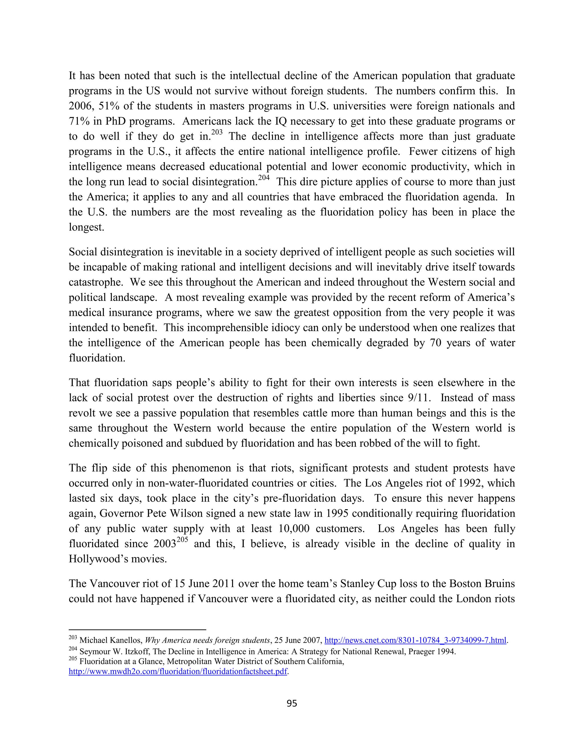 It has been noted that such is the intellectual decline of the American population that graduate
programs in the US would not survive without foreign students. The numbers confirm this. In
2006, 51% of the students in masters programs in U.S. universities were foreign nationals and
71% in PhD programs. Americans lack the IQ necessary to get into these graduate programs or
to do well if they do get in.203 The decline in intelligence affects more than just graduate
programs in the U.S., it affects the entire national intelligence profile. Fewer citizens of high
intelligence means decreased educational potential and lower economic productivity, which in
the long run lead to social disintegration.204 This dire picture applies of course to more than just
the America; it applies to any and all countries that have embraced the fluoridation agenda. In
the U.S. the numbers are the most revealing as the fluoridation policy has been in place the
longest.

Social disintegration is inevitable in a society deprived of intelligent people as such societies will
be incapable of making rational and intelligent decisions and will inevitably drive itself towards
catastrophe. We see this throughout the American and indeed throughout the Western social and
political landscape. A most revealing example was provided by the recent reform of America’s
medical insurance programs, where we saw the greatest opposition from the very people it was
intended to benefit. This incomprehensible idiocy can only be understood when one realizes that
the intelligence of the American people has been chemically degraded by 70 years of water
fluoridation.

That fluoridation saps people’s ability to fight for their own interests is seen elsewhere in the
lack of social protest over the destruction of rights and liberties since 9/11. Instead of mass
revolt we see a passive population that resembles cattle more than human beings and this is the
same throughout the Western world because the entire population of the Western world is
chemically poisoned and subdued by fluoridation and has been robbed of the will to fight.

The flip side of this phenomenon is that riots, significant protests and student protests have
occurred only in non-water-fluoridated countries or cities. The Los Angeles riot of 1992, which
lasted six days, took place in the city’s pre-fluoridation days. To ensure this never happens
again, Governor Pete Wilson signed a new state law in 1995 conditionally requiring fluoridation
of any public water supply with at least 10,000 customers. Los Angeles has been fully
fluoridated since 2003205 and this, I believe, is already visible in the decline of quality in
Hollywood’s movies.

The Vancouver riot of 15 June 2011 over the home team’s Stanley Cup loss to the Boston Bruins
could not have happened if Vancouver were a fluoridated city, as neither could the London riots


203
    Michael Kanellos, Why America needs foreign students, 25 June 2007, http://news.cnet.com/8301-10784_3-9734099-7.html.
204
    Seymour W. Itzkoff, The Decline in Intelligence in America: A Strategy for National Renewal, Praeger 1994.
205
    Fluoridation at a Glance, Metropolitan Water District of Southern California,
http://www.mwdh2o.com/fluoridation/fluoridationfactsheet.pdf.


                                                           95
 