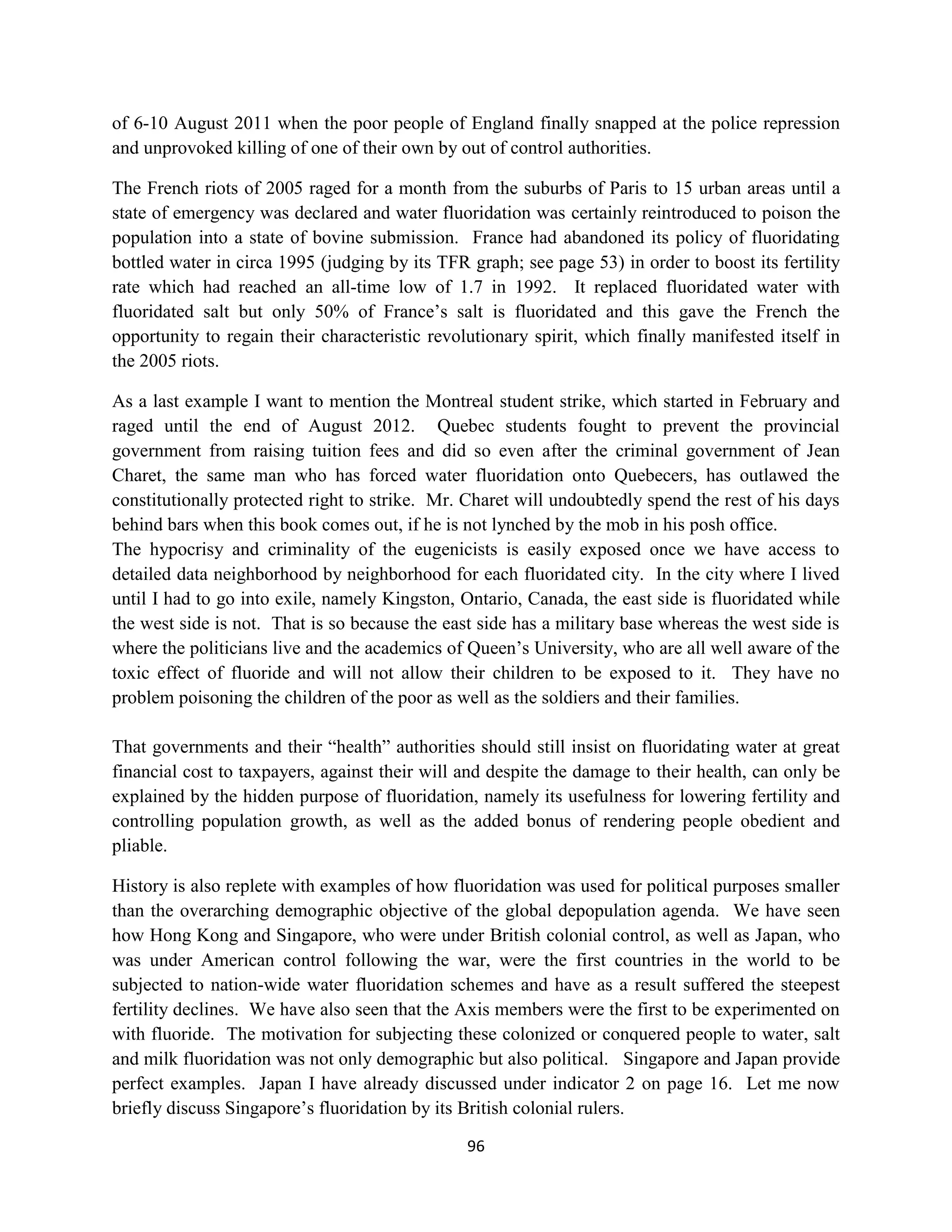 of 6-10 August 2011 when the poor people of England finally snapped at the police repression
and unprovoked killing of one of their own by out of control authorities.

The French riots of 2005 raged for a month from the suburbs of Paris to 15 urban areas until a
state of emergency was declared and water fluoridation was certainly reintroduced to poison the
population into a state of bovine submission. France had abandoned its policy of fluoridating
bottled water in circa 1995 (judging by its TFR graph; see page 53) in order to boost its fertility
rate which had reached an all-time low of 1.7 in 1992. It replaced fluoridated water with
fluoridated salt but only 50% of France’s salt is fluoridated and this gave the French the
opportunity to regain their characteristic revolutionary spirit, which finally manifested itself in
the 2005 riots.

As a last example I want to mention the Montreal student strike, which started in February and
raged until the end of August 2012. Quebec students fought to prevent the provincial
government from raising tuition fees and did so even after the criminal government of Jean
Charet, the same man who has forced water fluoridation onto Quebecers, has outlawed the
constitutionally protected right to strike. Mr. Charet will undoubtedly spend the rest of his days
behind bars when this book comes out, if he is not lynched by the mob in his posh office.
The hypocrisy and criminality of the eugenicists is easily exposed once we have access to
detailed data neighborhood by neighborhood for each fluoridated city. In the city where I lived
until I had to go into exile, namely Kingston, Ontario, Canada, the east side is fluoridated while
the west side is not. That is so because the east side has a military base whereas the west side is
where the politicians live and the academics of Queen’s University, who are all well aware of the
toxic effect of fluoride and will not allow their children to be exposed to it. They have no
problem poisoning the children of the poor as well as the soldiers and their families.

That governments and their “health” authorities should still insist on fluoridating water at great
financial cost to taxpayers, against their will and despite the damage to their health, can only be
explained by the hidden purpose of fluoridation, namely its usefulness for lowering fertility and
controlling population growth, as well as the added bonus of rendering people obedient and
pliable.

History is also replete with examples of how fluoridation was used for political purposes smaller
than the overarching demographic objective of the global depopulation agenda. We have seen
how Hong Kong and Singapore, who were under British colonial control, as well as Japan, who
was under American control following the war, were the first countries in the world to be
subjected to nation-wide water fluoridation schemes and have as a result suffered the steepest
fertility declines. We have also seen that the Axis members were the first to be experimented on
with fluoride. The motivation for subjecting these colonized or conquered people to water, salt
and milk fluoridation was not only demographic but also political. Singapore and Japan provide
perfect examples. Japan I have already discussed under indicator 2 on page 16. Let me now
briefly discuss Singapore’s fluoridation by its British colonial rulers.

                                                96
 