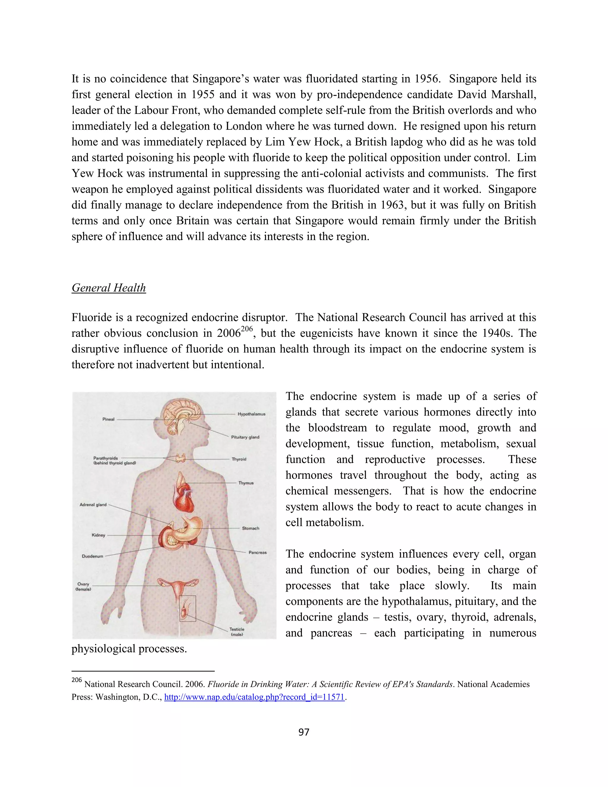 It is no coincidence that Singapore’s water was fluoridated starting in 1956. Singapore held its
first general election in 1955 and it was won by pro-independence candidate David Marshall,
leader of the Labour Front, who demanded complete self-rule from the British overlords and who
immediately led a delegation to London where he was turned down. He resigned upon his return
home and was immediately replaced by Lim Yew Hock, a British lapdog who did as he was told
and started poisoning his people with fluoride to keep the political opposition under control. Lim
Yew Hock was instrumental in suppressing the anti-colonial activists and communists. The first
weapon he employed against political dissidents was fluoridated water and it worked. Singapore
did finally manage to declare independence from the British in 1963, but it was fully on British
terms and only once Britain was certain that Singapore would remain firmly under the British
sphere of influence and will advance its interests in the region.



General Health

Fluoride is a recognized endocrine disruptor. The National Research Council has arrived at this
rather obvious conclusion in 2006206, but the eugenicists have known it since the 1940s. The
disruptive influence of fluoride on human health through its impact on the endocrine system is
therefore not inadvertent but intentional.

                                                        The endocrine system is made up of a series of
                                                        glands that secrete various hormones directly into
                                                        the bloodstream to regulate mood, growth and
                                                        development, tissue function, metabolism, sexual
                                                        function and reproductive processes.         These
                                                        hormones travel throughout the body, acting as
                                                        chemical messengers. That is how the endocrine
                                                        system allows the body to react to acute changes in
                                                        cell metabolism.

                                                        The endocrine system influences every cell, organ
                                                        and function of our bodies, being in charge of
                                                        processes that take place slowly.         Its main
                                                        components are the hypothalamus, pituitary, and the
                                                        endocrine glands – testis, ovary, thyroid, adrenals,
                                                        and pancreas – each participating in numerous
physiological processes.

206
   National Research Council. 2006. Fluoride in Drinking Water: A Scientific Review of EPA's Standards. National Academies
Press: Washington, D.C., http://www.nap.edu/catalog.php?record_id=11571.



                                                            97
 