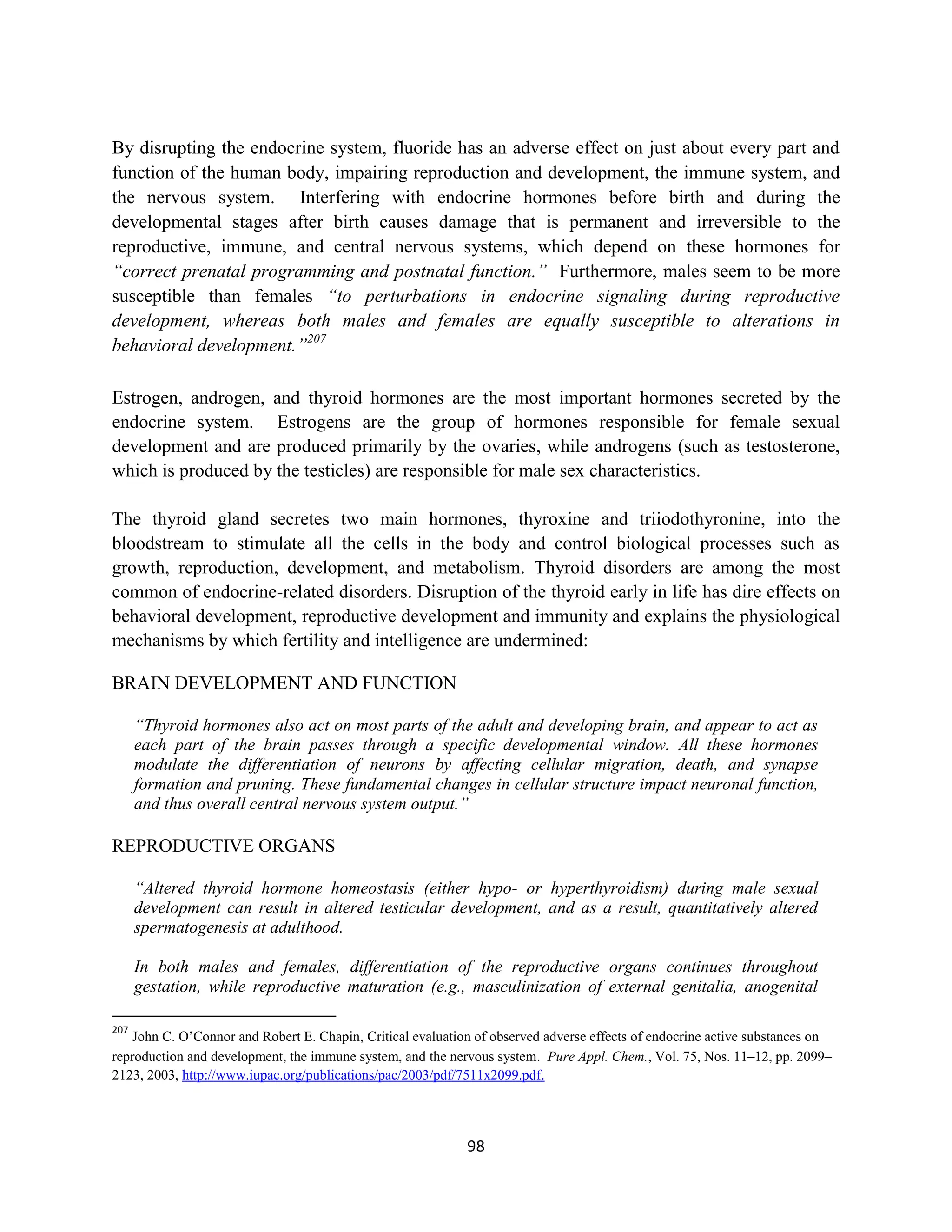 By disrupting the endocrine system, fluoride has an adverse effect on just about every part and
function of the human body, impairing reproduction and development, the immune system, and
the nervous system. Interfering with endocrine hormones before birth and during the
developmental stages after birth causes damage that is permanent and irreversible to the
reproductive, immune, and central nervous systems, which depend on these hormones for
“correct prenatal programming and postnatal function.” Furthermore, males seem to be more
susceptible than females “to perturbations in endocrine signaling during reproductive
development, whereas both males and females are equally susceptible to alterations in
behavioral development.”207

Estrogen, androgen, and thyroid hormones are the most important hormones secreted by the
endocrine system. Estrogens are the group of hormones responsible for female sexual
development and are produced primarily by the ovaries, while androgens (such as testosterone,
which is produced by the testicles) are responsible for male sex characteristics.

The thyroid gland secretes two main hormones, thyroxine and triiodothyronine, into the
bloodstream to stimulate all the cells in the body and control biological processes such as
growth, reproduction, development, and metabolism. Thyroid disorders are among the most
common of endocrine-related disorders. Disruption of the thyroid early in life has dire effects on
behavioral development, reproductive development and immunity and explains the physiological
mechanisms by which fertility and intelligence are undermined:

BRAIN DEVELOPMENT AND FUNCTION

      “Thyroid hormones also act on most parts of the adult and developing brain, and appear to act as
      each part of the brain passes through a specific developmental window. All these hormones
      modulate the differentiation of neurons by affecting cellular migration, death, and synapse
      formation and pruning. These fundamental changes in cellular structure impact neuronal function,
      and thus overall central nervous system output.”

REPRODUCTIVE ORGANS

      “Altered thyroid hormone homeostasis (either hypo- or hyperthyroidism) during male sexual
      development can result in altered testicular development, and as a result, quantitatively altered
      spermatogenesis at adulthood.

      In both males and females, differentiation of the reproductive organs continues throughout
      gestation, while reproductive maturation (e.g., masculinization of external genitalia, anogenital

207
   John C. O’Connor and Robert E. Chapin, Critical evaluation of observed adverse effects of endocrine active substances on
reproduction and development, the immune system, and the nervous system. Pure Appl. Chem., Vol. 75, Nos. 11–12, pp. 2099–
2123, 2003, http://www.iupac.org/publications/pac/2003/pdf/7511x2099.pdf.




                                                            98
 