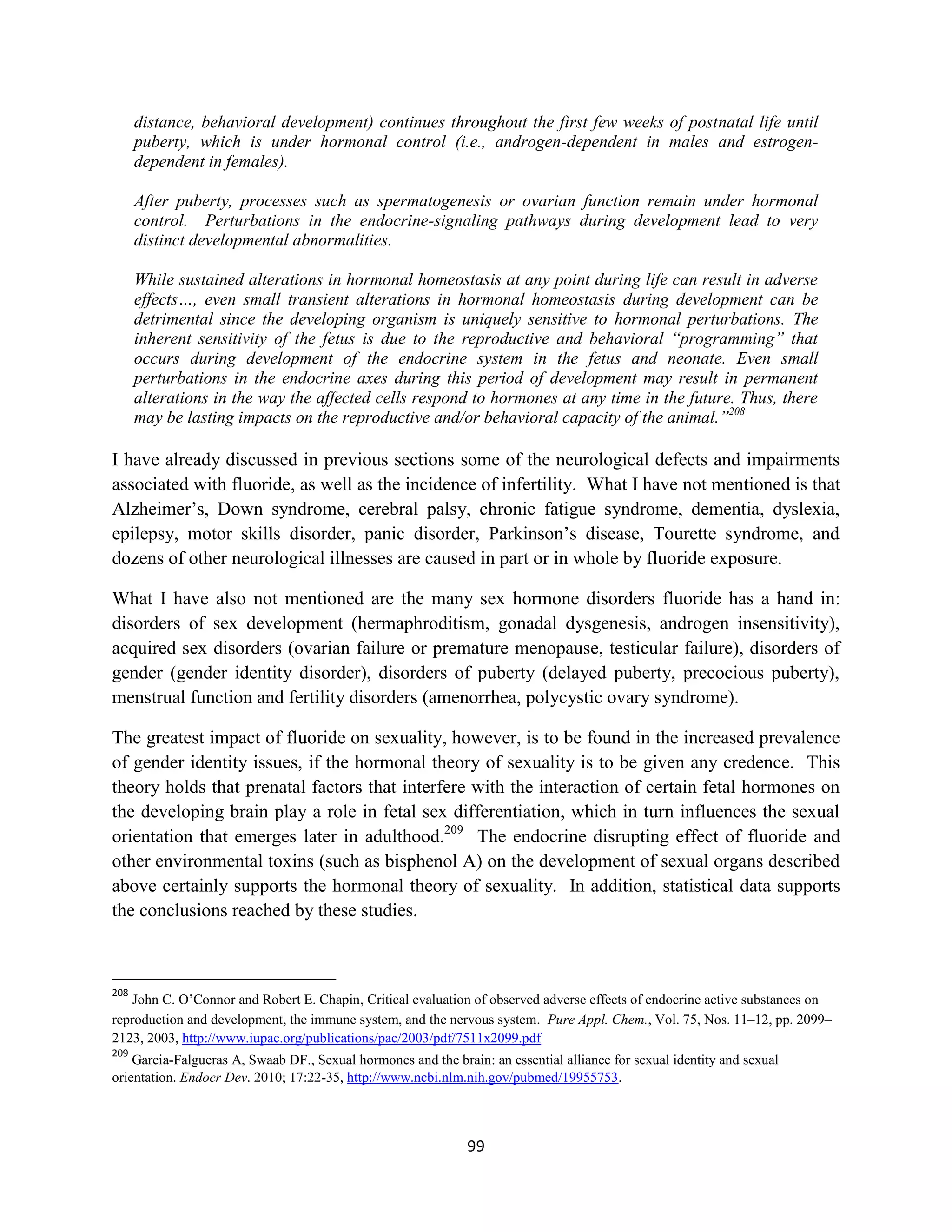 distance, behavioral development) continues throughout the first few weeks of postnatal life until
      puberty, which is under hormonal control (i.e., androgen-dependent in males and estrogen-
      dependent in females).

      After puberty, processes such as spermatogenesis or ovarian function remain under hormonal
      control. Perturbations in the endocrine-signaling pathways during development lead to very
      distinct developmental abnormalities.

      While sustained alterations in hormonal homeostasis at any point during life can result in adverse
      effects…, even small transient alterations in hormonal homeostasis during development can be
      detrimental since the developing organism is uniquely sensitive to hormonal perturbations. The
      inherent sensitivity of the fetus is due to the reproductive and behavioral “programming” that
      occurs during development of the endocrine system in the fetus and neonate. Even small
      perturbations in the endocrine axes during this period of development may result in permanent
      alterations in the way the affected cells respond to hormones at any time in the future. Thus, there
      may be lasting impacts on the reproductive and/or behavioral capacity of the animal.”208

I have already discussed in previous sections some of the neurological defects and impairments
associated with fluoride, as well as the incidence of infertility. What I have not mentioned is that
Alzheimer’s, Down syndrome, cerebral palsy, chronic fatigue syndrome, dementia, dyslexia,
epilepsy, motor skills disorder, panic disorder, Parkinson’s disease, Tourette syndrome, and
dozens of other neurological illnesses are caused in part or in whole by fluoride exposure.

What I have also not mentioned are the many sex hormone disorders fluoride has a hand in:
disorders of sex development (hermaphroditism, gonadal dysgenesis, androgen insensitivity),
acquired sex disorders (ovarian failure or premature menopause, testicular failure), disorders of
gender (gender identity disorder), disorders of puberty (delayed puberty, precocious puberty),
menstrual function and fertility disorders (amenorrhea, polycystic ovary syndrome).

The greatest impact of fluoride on sexuality, however, is to be found in the increased prevalence
of gender identity issues, if the hormonal theory of sexuality is to be given any credence. This
theory holds that prenatal factors that interfere with the interaction of certain fetal hormones on
the developing brain play a role in fetal sex differentiation, which in turn influences the sexual
orientation that emerges later in adulthood.209 The endocrine disrupting effect of fluoride and
other environmental toxins (such as bisphenol A) on the development of sexual organs described
above certainly supports the hormonal theory of sexuality. In addition, statistical data supports
the conclusions reached by these studies.



208
   John C. O’Connor and Robert E. Chapin, Critical evaluation of observed adverse effects of endocrine active substances on
reproduction and development, the immune system, and the nervous system. Pure Appl. Chem., Vol. 75, Nos. 11–12, pp. 2099–
2123, 2003, http://www.iupac.org/publications/pac/2003/pdf/7511x2099.pdf
209
    Garcia-Falgueras A, Swaab DF., Sexual hormones and the brain: an essential alliance for sexual identity and sexual
orientation. Endocr Dev. 2010; 17:22-35, http://www.ncbi.nlm.nih.gov/pubmed/19955753.



                                                              99
 