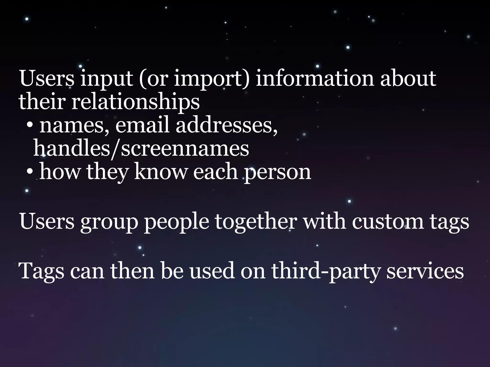 Users input (or import) information about their relationships names, email addresses, handles/screennames how they know each person Users group people together with custom tags Tags can then be used on third-party services 