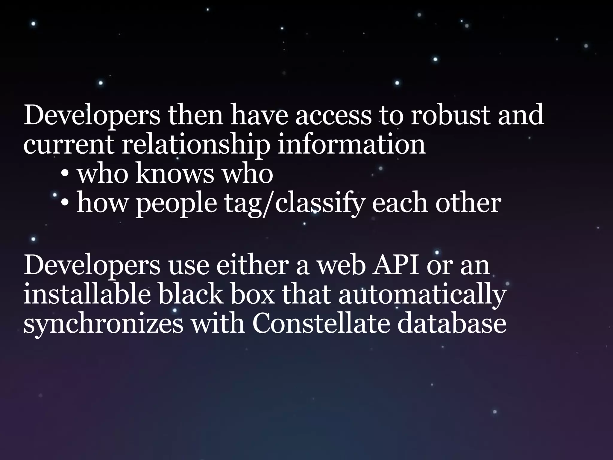 Developers then have access to robust and current relationship information who knows who  how people tag/classify each other Developers use either a web API or an installable black box that automatically synchronizes with Constellate database 