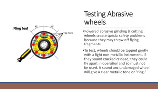Testing Abrasive
wheels
•Powered abrasive grinding & cutting
wheels create special safety problems
because they may throw off flying
fragments.
•To test, wheels should be tapped gently
with a light non-metallic instrument. If
they sound cracked or dead, they could
fly apart in operation and so must not
be used. A sound and undamaged wheel
will give a clear metallic tone or "ring."
 