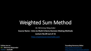 Weighted Sum Method
Dr. Mrinmoy Majumder
Course Name : Intro to Multi Criteria Decision Making Methods
Lecture No.09 out of 15
https://opticlasses.teachable.com
Follow me on :
RG : Mrinmoy Majumder
Twitter : kuttu80
Founding Honorary Editor
http://www.baipatra.ws
http://www.energyinstyle.website
 