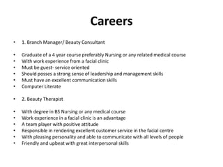 Careers
• 1. Branch Manager/ Beauty Consultant
• Graduate of a 4 year course preferably Nursing or any related medical course
• With work experience from a facial clinic
• Must be guest- service oriented
• Should posses a strong sense of leadership and management skills
• Must have an excellent communication skills
• Computer Literate
• 2. Beauty Therapist
• With degree in BS Nursing or any medical course
• Work experience in a facial clinic is an advantage
• A team player with positive attitude
• Responsible in rendering excellent customer service in the facial centre
• With pleasing personality and able to communicate with all levels of people
• Friendly and upbeat with great interpersonal skills
 
