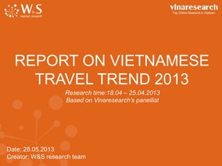 Date: 28.05.2013
Creator: W&S research team
REPORT ON VIETNAMESE
TRAVEL TREND 2013
Research time:18.04 – 25.04.2013
Based on Vinaresearch’s panellist
 