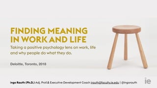 FINDING MEANING
IN WORK AND LIFE
Taking a positive psychology lens on work, life
and why people do what they do.
 
Ingo Rauth (Ph.D.) Adj. Prof.& Executive Development Coach irauth@faculty.ie.edu | @ingorauth
Deloitte, Toronto, 2018
 