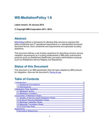 WS-MediationPolicy 1.6

Latest version: 24 January 2012

© Copyright IBM Corporation 2011, 2012.



Abstract
[WS-Policy] defines a framework for allowing Web services to express their
policy constraints and IT operational requirements in a standardized structured
document format. Such constraints and requirements are expressed as policy
assertions.

This document defines a set of policy assertions for describing common service
mediation requirements as it is being implemented in IBM policy enforcement
products (such as WebSphere DataPower) and policy administration products
(such as WebSphere Service Registry and Repository).


Status of this Document
This document is an IBM specification that has been adopted by IBM products
for integration. Here are the document's Terms of use.


Table of Contents
1.Introduction..........................................................................................................2
   1.1.Notational Conventions.................................................................................2
   1.2.Namespaces.................................................................................................3
2.Mediation Rule Assertion.....................................................................................3
   2.1.Mediation Action............................................................................................5
   2.2.Mediation Condition......................................................................................8
3.Examples of Mediation Rules............................................................................13
   3.1.Quality of Service (QoS) Mediation Rules..................................................13
   3.2.Endpoint Routing Mediation Rules.............................................................15
   3.3.Message Validation Rules..........................................................................16
   3.4.Message Translation Rules........................................................................17
   3.5.If-Then-Else Rule........................................................................................17
Appendices...........................................................................................................18
   A.Normative References...................................................................................18

                                                           1
 