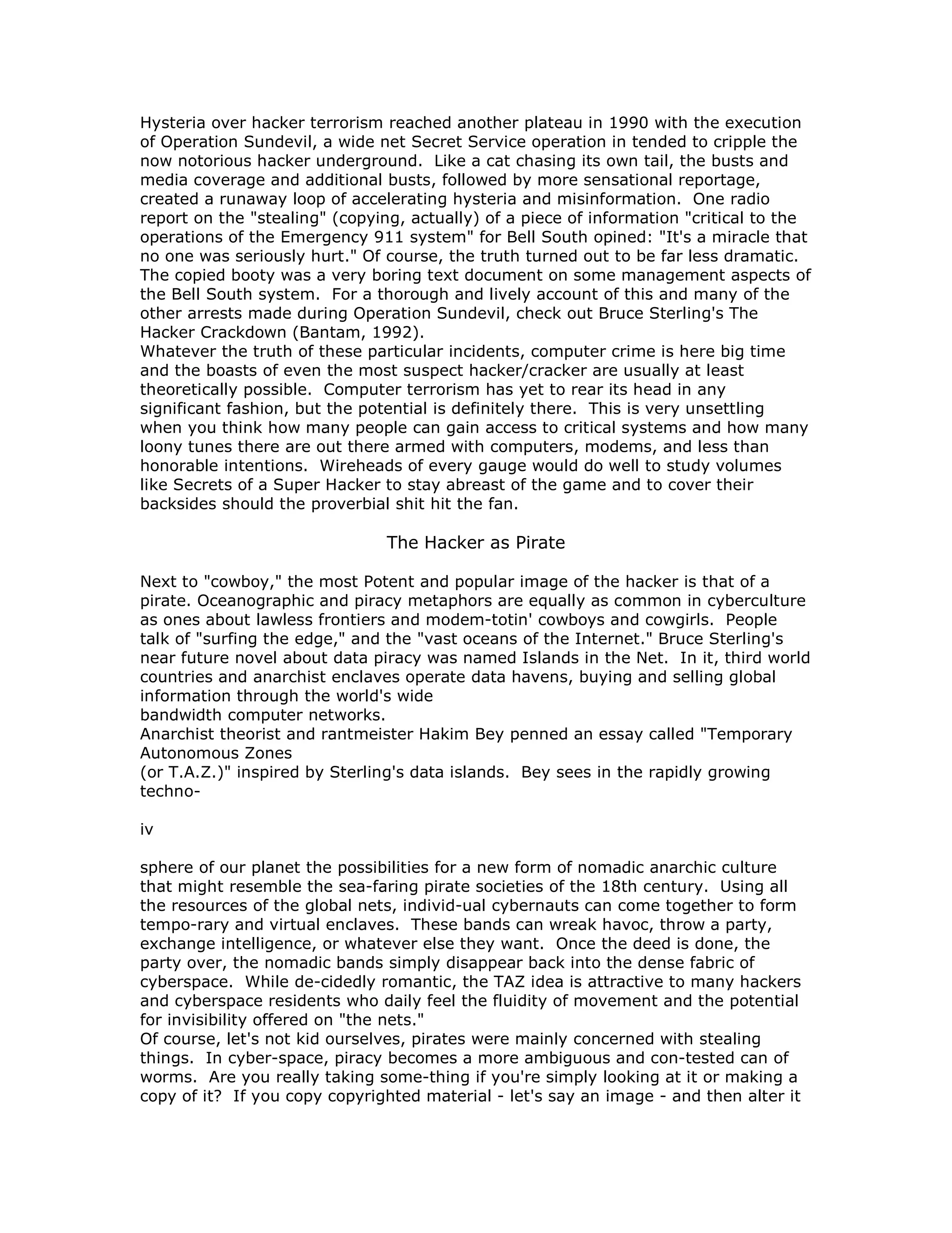 Hysteria over hacker terrorism reached another plateau in 1990 with the execution
of Operation Sundevil, a wide net Secret Service operation in tended to cripple the
now notorious hacker underground. Like a cat chasing its own tail, the busts and
media coverage and additional busts, followed by more sensational reportage,
created a runaway loop of accelerating hysteria and misinformation. One radio
report on the "stealing" (copying, actually) of a piece of information "critical to the
operations of the Emergency 911 system" for Bell South opined: "It's a miracle that
no one was seriously hurt." Of course, the truth turned out to be far less dramatic.
The copied booty was a very boring text document on some management aspects of
the Bell South system. For a thorough and lively account of this and many of the
other arrests made during Operation Sundevil, check out Bruce Sterling's The
Hacker Crackdown (Bantam, 1992).
Whatever the truth of these particular incidents, computer crime is here big time
and the boasts of even the most suspect hacker/cracker are usually at least
theoretically possible. Computer terrorism has yet to rear its head in any
significant fashion, but the potential is definitely there. This is very unsettling
when you think how many people can gain access to critical systems and how many
loony tunes there are out there armed with computers, modems, and less than
honorable intentions. Wireheads of every gauge would do well to study volumes
like Secrets of a Super Hacker to stay abreast of the game and to cover their
backsides should the proverbial shit hit the fan.
The Hacker as Pirate
Next to "cowboy," the most Potent and popular image of the hacker is that of a
pirate. Oceanographic and piracy metaphors are equally as common in cyberculture
as ones about lawless frontiers and modem-totin' cowboys and cowgirls. People
talk of "surfing the edge," and the "vast oceans of the Internet." Bruce Sterling's
near future novel about data piracy was named Islands in the Net. In it, third world
countries and anarchist enclaves operate data havens, buying and selling global
information through the world's wide
bandwidth computer networks.
Anarchist theorist and rantmeister Hakim Bey penned an essay called "Temporary
Autonomous Zones
(or T.A.Z.)" inspired by Sterling's data islands. Bey sees in the rapidly growing
techno-
iv
sphere of our planet the possibilities for a new form of nomadic anarchic culture
that might resemble the sea-faring pirate societies of the 18th century. Using all
the resources of the global nets, individ-ual cybernauts can come together to form
tempo-rary and virtual enclaves. These bands can wreak havoc, throw a party,
exchange intelligence, or whatever else they want. Once the deed is done, the
party over, the nomadic bands simply disappear back into the dense fabric of
cyberspace. While de-cidedly romantic, the TAZ idea is attractive to many hackers
and cyberspace residents who daily feel the fluidity of movement and the potential
for invisibility offered on "the nets."
Of course, let's not kid ourselves, pirates were mainly concerned with stealing
things. In cyber-space, piracy becomes a more ambiguous and con-tested can of
worms. Are you really taking some-thing if you're simply looking at it or making a
copy of it? If you copy copyrighted material - let's say an image - and then alter it
 