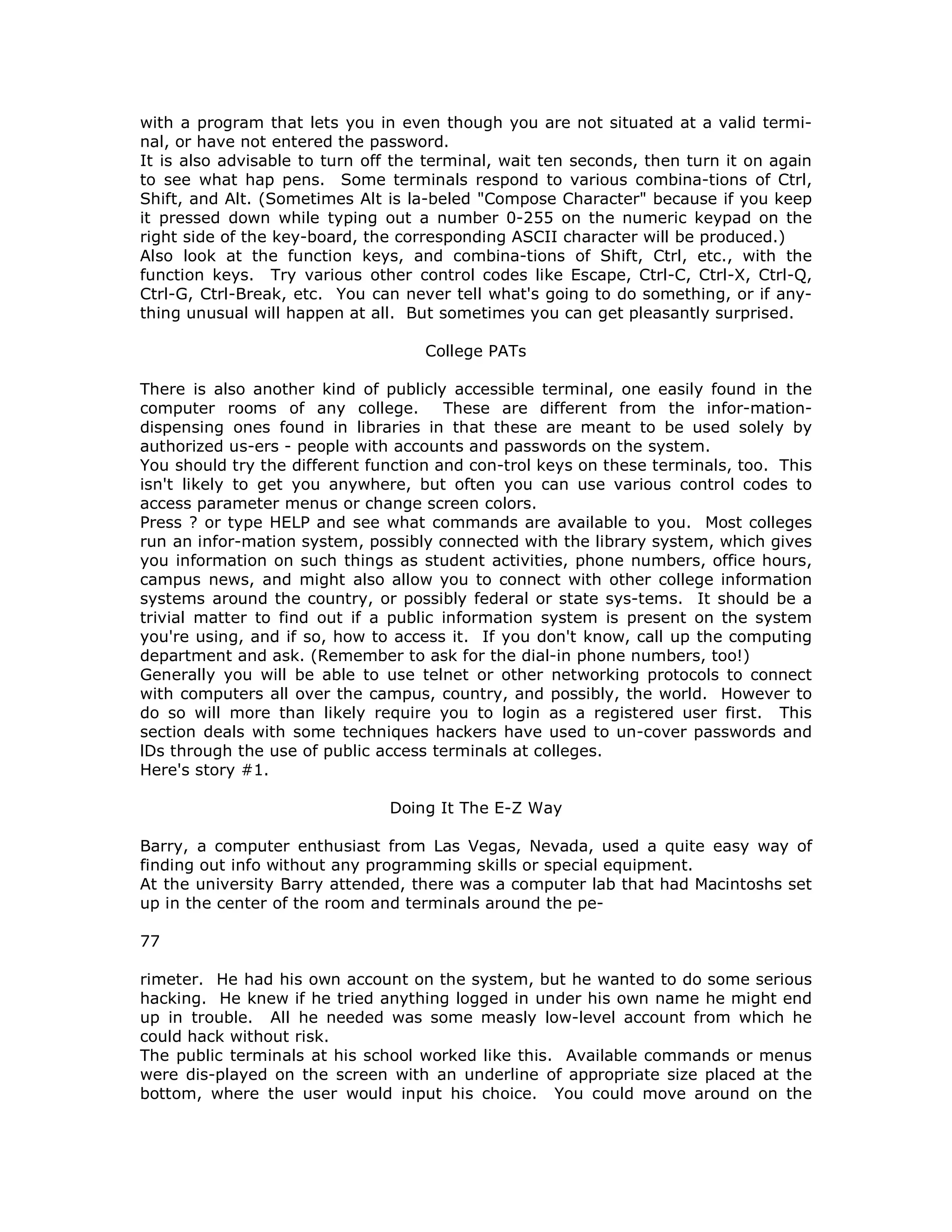 with a program that lets you in even though you are not situated at a valid termi-
nal, or have not entered the password.
It is also advisable to turn off the terminal, wait ten seconds, then turn it on again
to see what hap pens. Some terminals respond to various combina-tions of Ctrl,
Shift, and Alt. (Sometimes Alt is la-beled "Compose Character" because if you keep
it pressed down while typing out a number 0-255 on the numeric keypad on the
right side of the key-board, the corresponding ASCII character will be produced.)
Also look at the function keys, and combina-tions of Shift, Ctrl, etc., with the
function keys. Try various other control codes like Escape, Ctrl-C, Ctrl-X, Ctrl-Q,
Ctrl-G, Ctrl-Break, etc. You can never tell what's going to do something, or if any-
thing unusual will happen at all. But sometimes you can get pleasantly surprised.
College PATs
There is also another kind of publicly accessible terminal, one easily found in the
computer rooms of any college. These are different from the infor-mation-
dispensing ones found in libraries in that these are meant to be used solely by
authorized us-ers - people with accounts and passwords on the system.
You should try the different function and con-trol keys on these terminals, too. This
isn't likely to get you anywhere, but often you can use various control codes to
access parameter menus or change screen colors.
Press ? or type HELP and see what commands are available to you. Most colleges
run an infor-mation system, possibly connected with the library system, which gives
you information on such things as student activities, phone numbers, office hours,
campus news, and might also allow you to connect with other college information
systems around the country, or possibly federal or state sys-tems. It should be a
trivial matter to find out if a public information system is present on the system
you're using, and if so, how to access it. If you don't know, call up the computing
department and ask. (Remember to ask for the dial-in phone numbers, too!)
Generally you will be able to use telnet or other networking protocols to connect
with computers all over the campus, country, and possibly, the world. However to
do so will more than likely require you to login as a registered user first. This
section deals with some techniques hackers have used to un-cover passwords and
lDs through the use of public access terminals at colleges.
Here's story #1.
Doing It The E-Z Way
Barry, a computer enthusiast from Las Vegas, Nevada, used a quite easy way of
finding out info without any programming skills or special equipment.
At the university Barry attended, there was a computer lab that had Macintoshs set
up in the center of the room and terminals around the pe-
77
rimeter. He had his own account on the system, but he wanted to do some serious
hacking. He knew if he tried anything logged in under his own name he might end
up in trouble. All he needed was some measly low-level account from which he
could hack without risk.
The public terminals at his school worked like this. Available commands or menus
were dis-played on the screen with an underline of appropriate size placed at the
bottom, where the user would input his choice. You could move around on the
 