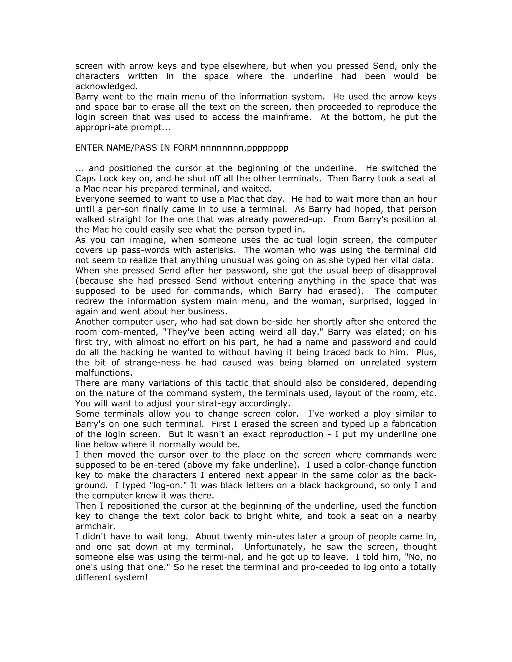 screen with arrow keys and type elsewhere, but when you pressed Send, only the
characters written in the space where the underline had been would be
acknowledged.
Barry went to the main menu of the information system. He used the arrow keys
and space bar to erase all the text on the screen, then proceeded to reproduce the
login screen that was used to access the mainframe. At the bottom, he put the
appropri-ate prompt...
ENTER NAME/PASS IN FORM nnnnnnnn,pppppppp
... and positioned the cursor at the beginning of the underline. He switched the
Caps Lock key on, and he shut off all the other terminals. Then Barry took a seat at
a Mac near his prepared terminal, and waited.
Everyone seemed to want to use a Mac that day. He had to wait more than an hour
until a per-son finally came in to use a terminal. As Barry had hoped, that person
walked straight for the one that was already powered-up. From Barry's position at
the Mac he could easily see what the person typed in.
As you can imagine, when someone uses the ac-tual login screen, the computer
covers up pass-words with asterisks. The woman who was using the terminal did
not seem to realize that anything unusual was going on as she typed her vital data.
When she pressed Send after her password, she got the usual beep of disapproval
(because she had pressed Send without entering anything in the space that was
supposed to be used for commands, which Barry had erased). The computer
redrew the information system main menu, and the woman, surprised, logged in
again and went about her business.
Another computer user, who had sat down be-side her shortly after she entered the
room com-mented, "They've been acting weird all day." Barry was elated; on his
first try, with almost no effort on his part, he had a name and password and could
do all the hacking he wanted to without having it being traced back to him. Plus,
the bit of strange-ness he had caused was being blamed on unrelated system
malfunctions.
There are many variations of this tactic that should also be considered, depending
on the nature of the command system, the terminals used, layout of the room, etc.
You will want to adjust your strat-egy accordingly.
Some terminals allow you to change screen color. I've worked a ploy similar to
Barry's on one such terminal. First I erased the screen and typed up a fabrication
of the login screen. But it wasn't an exact reproduction - I put my underline one
line below where it normally would be.
I then moved the cursor over to the place on the screen where commands were
supposed to be en-tered (above my fake underline). I used a color-change function
key to make the characters I entered next appear in the same color as the back-
ground. I typed "log-on." It was black letters on a black background, so only I and
the computer knew it was there.
Then I repositioned the cursor at the beginning of the underline, used the function
key to change the text color back to bright white, and took a seat on a nearby
armchair.
I didn't have to wait long. About twenty min-utes later a group of people came in,
and one sat down at my terminal. Unfortunately, he saw the screen, thought
someone else was using the termi-nal, and he got up to leave. I told him, "No, no
one's using that one." So he reset the terminal and pro-ceeded to log onto a totally
different system!
 